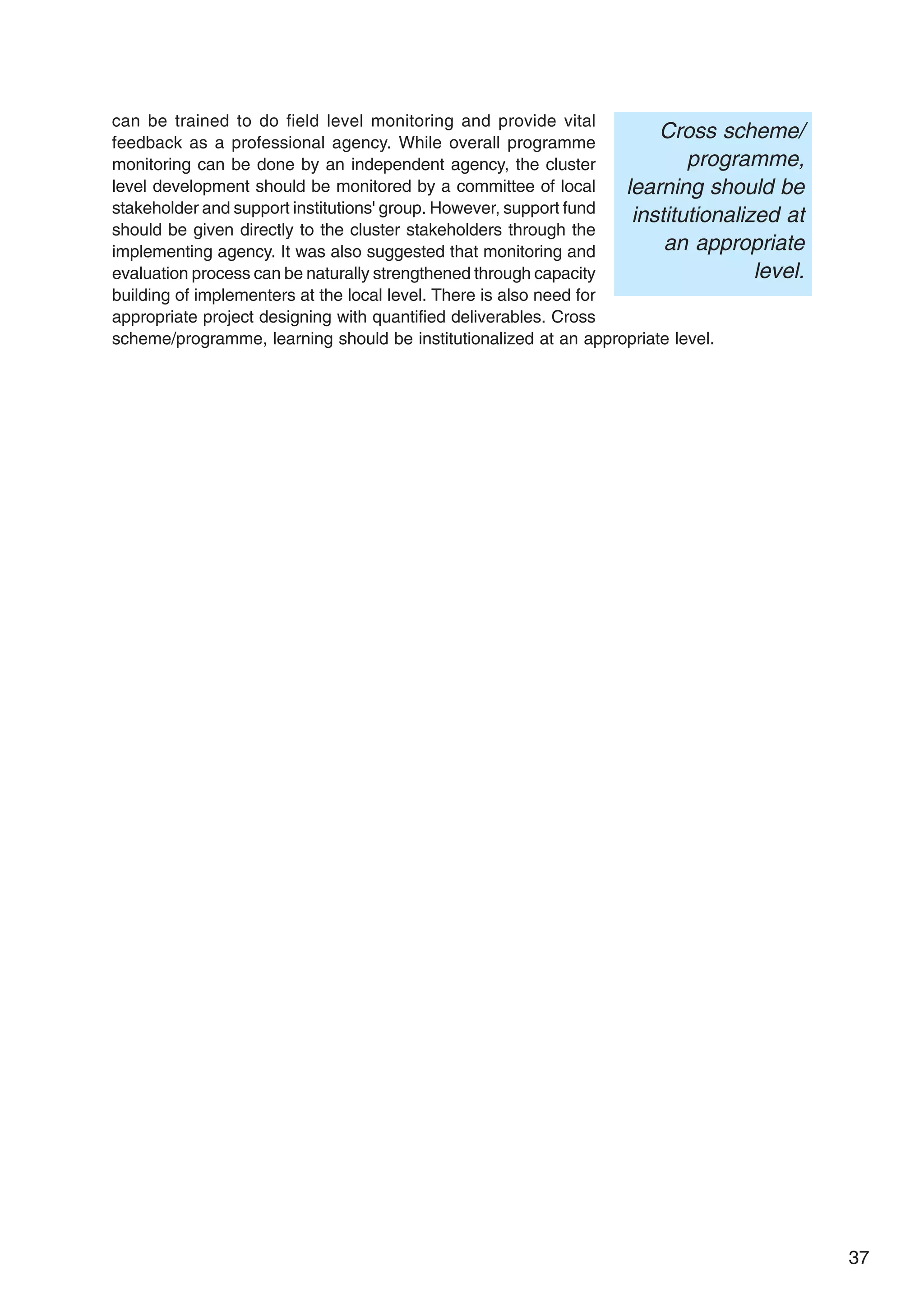 37
can be trained to do field level monitoring and provide vital
feedback as a professional agency. While overall programme
monitoring can be done by an independent agency, the cluster
level development should be monitored by a committee of local
stakeholder and support institutions' group. However, support fund
should be given directly to the cluster stakeholders through the
implementing agency. It was also suggested that monitoring and
evaluation process can be naturally strengthened through capacity
building of implementers at the local level. There is also need for
appropriate project designing with quantified deliverables. Cross
scheme/programme, learning should be institutionalized at an appropriate level.
Cross scheme/
programme,
learning should be
institutionalized at
an appropriate
level.
 