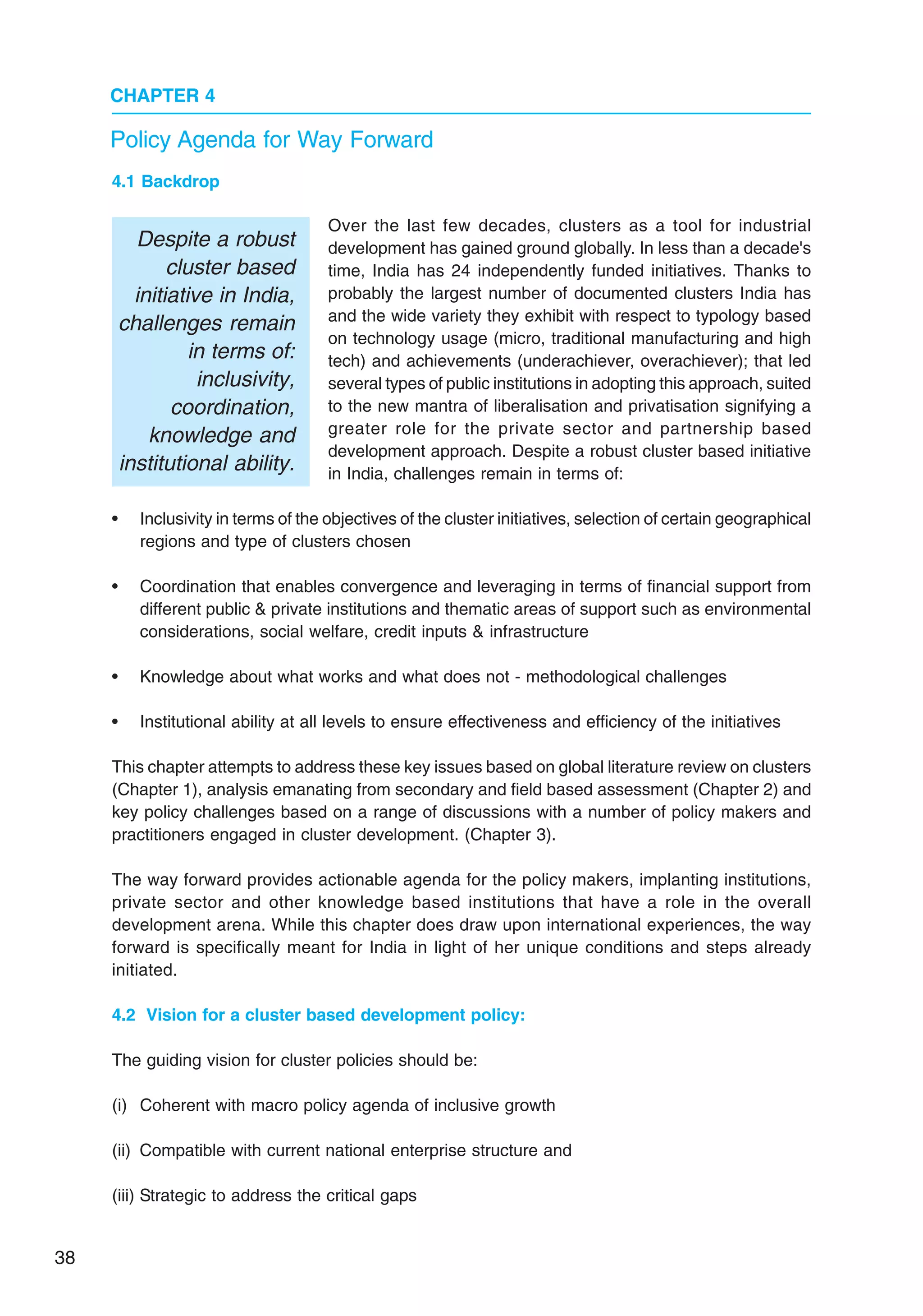 38
CHAPTER 4
Policy Agenda for Way Forward
4.1 Backdrop
Over the last few decades, clusters as a tool for industrial
development has gained ground globally. In less than a decade's
time, India has 24 independently funded initiatives. Thanks to
probably the largest number of documented clusters India has
and the wide variety they exhibit with respect to typology based
on technology usage (micro, traditional manufacturing and high
tech) and achievements (underachiever, overachiever); that led
several types of public institutions in adopting this approach, suited
to the new mantra of liberalisation and privatisation signifying a
greater role for the private sector and partnership based
development approach. Despite a robust cluster based initiative
in India, challenges remain in terms of:
• Inclusivity in terms of the objectives of the cluster initiatives, selection of certain geographical
regions and type of clusters chosen
• Coordination that enables convergence and leveraging in terms of financial support from
different public & private institutions and thematic areas of support such as environmental
considerations, social welfare, credit inputs & infrastructure
• Knowledge about what works and what does not - methodological challenges
• Institutional ability at all levels to ensure effectiveness and efficiency of the initiatives
This chapter attempts to address these key issues based on global literature review on clusters
(Chapter 1), analysis emanating from secondary and field based assessment (Chapter 2) and
key policy challenges based on a range of discussions with a number of policy makers and
practitioners engaged in cluster development. (Chapter 3).
The way forward provides actionable agenda for the policy makers, implanting institutions,
private sector and other knowledge based institutions that have a role in the overall
development arena. While this chapter does draw upon international experiences, the way
forward is specifically meant for India in light of her unique conditions and steps already
initiated.
4.2 Vision for a cluster based development policy:
The guiding vision for cluster policies should be:
(i) Coherent with macro policy agenda of inclusive growth
(ii) Compatible with current national enterprise structure and
(iii) Strategic to address the critical gaps
Despite a robust
cluster based
initiative in India,
challenges remain
in terms of:
inclusivity,
coordination,
knowledge and
institutional ability.
 