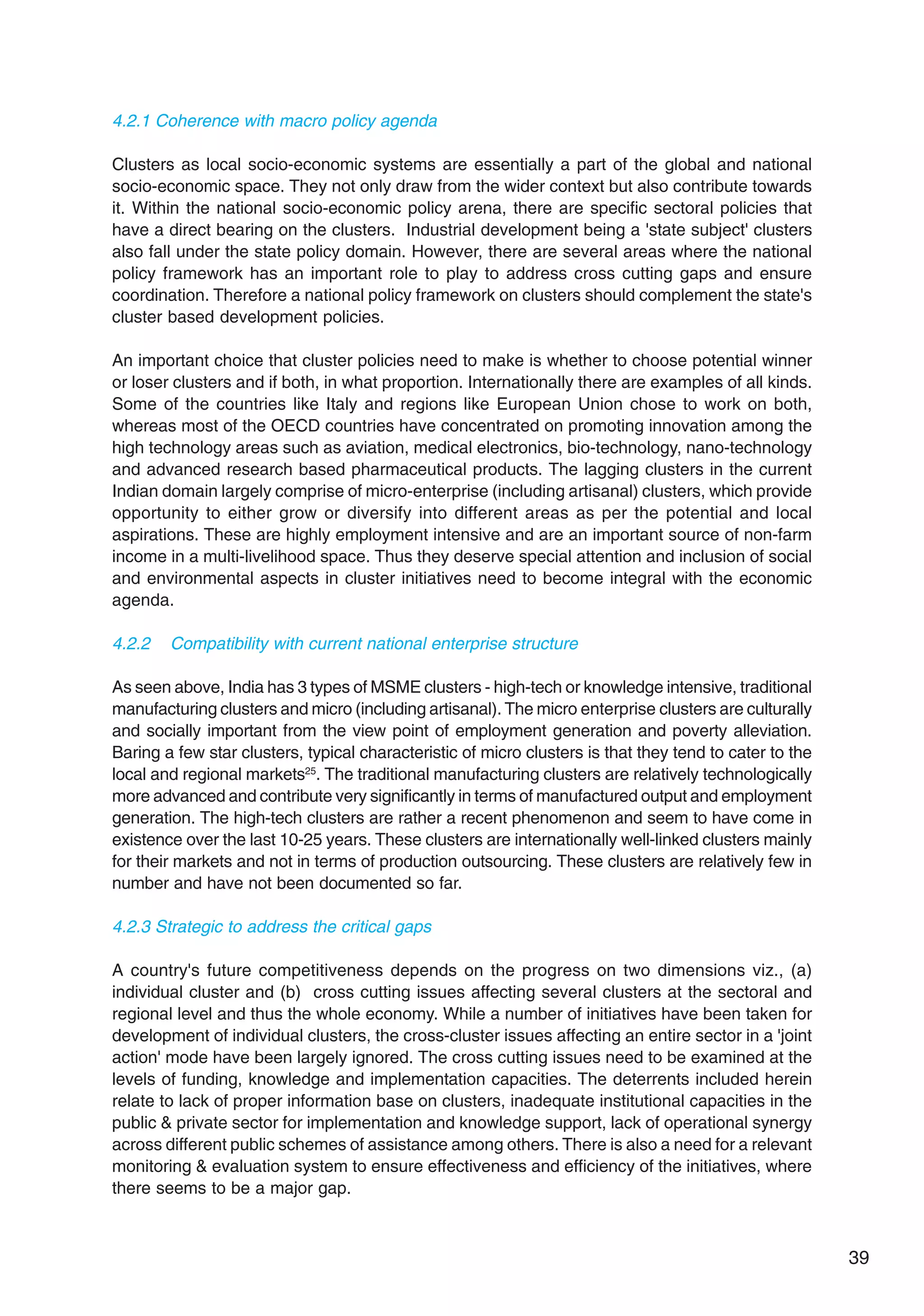 39
4.2.1 Coherence with macro policy agenda
Clusters as local socio-economic systems are essentially a part of the global and national
socio-economic space. They not only draw from the wider context but also contribute towards
it. Within the national socio-economic policy arena, there are specific sectoral policies that
have a direct bearing on the clusters. Industrial development being a 'state subject' clusters
also fall under the state policy domain. However, there are several areas where the national
policy framework has an important role to play to address cross cutting gaps and ensure
coordination. Therefore a national policy framework on clusters should complement the state's
cluster based development policies.
An important choice that cluster policies need to make is whether to choose potential winner
or loser clusters and if both, in what proportion. Internationally there are examples of all kinds.
Some of the countries like Italy and regions like European Union chose to work on both,
whereas most of the OECD countries have concentrated on promoting innovation among the
high technology areas such as aviation, medical electronics, bio-technology, nano-technology
and advanced research based pharmaceutical products. The lagging clusters in the current
Indian domain largely comprise of micro-enterprise (including artisanal) clusters, which provide
opportunity to either grow or diversify into different areas as per the potential and local
aspirations. These are highly employment intensive and are an important source of non-farm
income in a multi-livelihood space. Thus they deserve special attention and inclusion of social
and environmental aspects in cluster initiatives need to become integral with the economic
agenda.
4.2.2 Compatibility with current national enterprise structure
As seen above, India has 3 types of MSME clusters - high-tech or knowledge intensive, traditional
manufacturing clusters and micro (including artisanal). The micro enterprise clusters are culturally
and socially important from the view point of employment generation and poverty alleviation.
Baring a few star clusters, typical characteristic of micro clusters is that they tend to cater to the
local and regional markets25
. The traditional manufacturing clusters are relatively technologically
more advanced and contribute very significantly in terms of manufactured output and employment
generation. The high-tech clusters are rather a recent phenomenon and seem to have come in
existence over the last 10-25 years. These clusters are internationally well-linked clusters mainly
for their markets and not in terms of production outsourcing. These clusters are relatively few in
number and have not been documented so far.
4.2.3 Strategic to address the critical gaps
A country's future competitiveness depends on the progress on two dimensions viz., (a)
individual cluster and (b) cross cutting issues affecting several clusters at the sectoral and
regional level and thus the whole economy. While a number of initiatives have been taken for
development of individual clusters, the cross-cluster issues affecting an entire sector in a 'joint
action' mode have been largely ignored. The cross cutting issues need to be examined at the
levels of funding, knowledge and implementation capacities. The deterrents included herein
relate to lack of proper information base on clusters, inadequate institutional capacities in the
public & private sector for implementation and knowledge support, lack of operational synergy
across different public schemes of assistance among others. There is also a need for a relevant
monitoring & evaluation system to ensure effectiveness and efficiency of the initiatives, where
there seems to be a major gap.
 