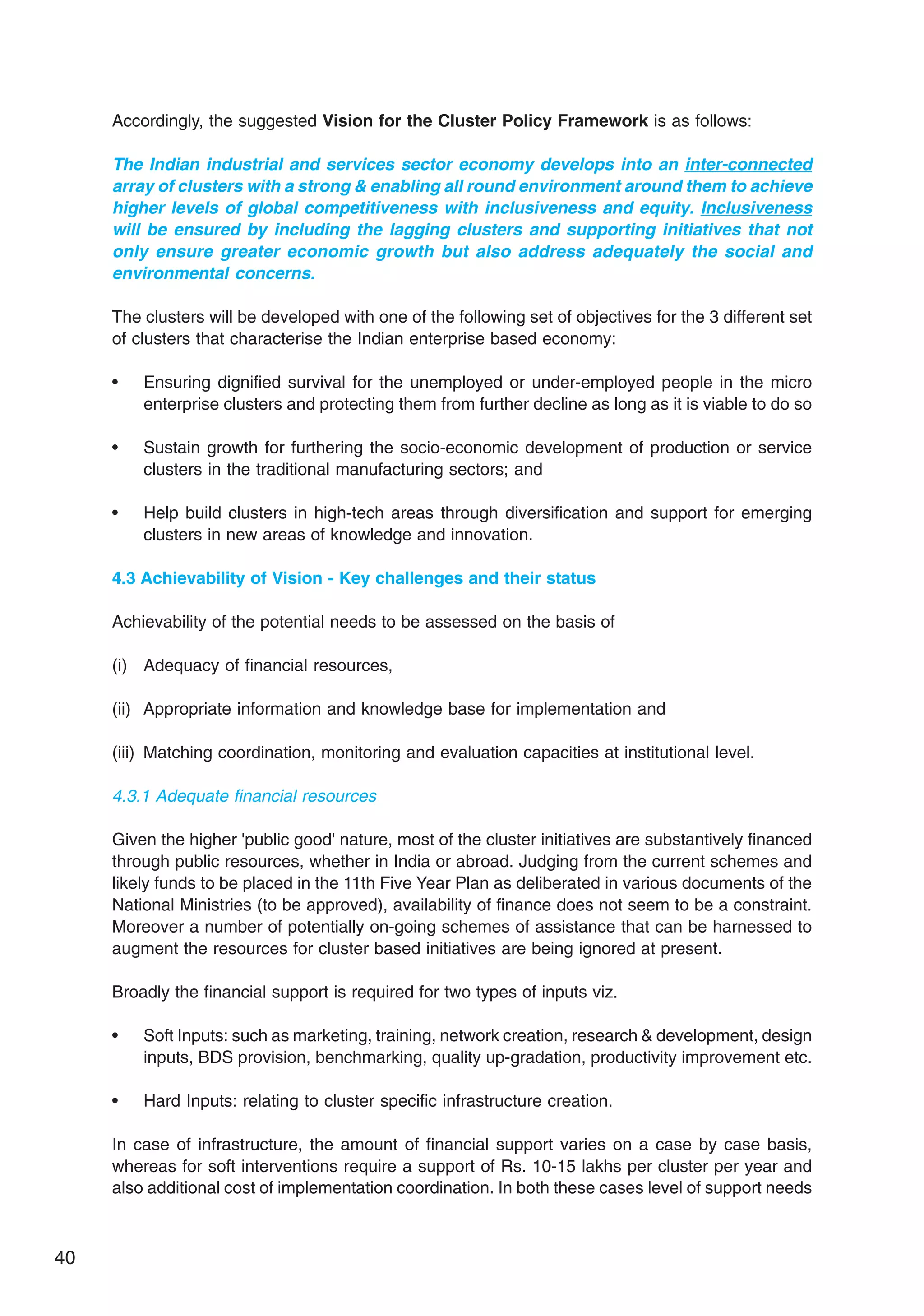 40
Accordingly, the suggested Vision for the Cluster Policy Framework is as follows:
The Indian industrial and services sector economy develops into an inter-connected
array of clusters with a strong & enabling all round environment around them to achieve
higher levels of global competitiveness with inclusiveness and equity. Inclusiveness
will be ensured by including the lagging clusters and supporting initiatives that not
only ensure greater economic growth but also address adequately the social and
environmental concerns.
The clusters will be developed with one of the following set of objectives for the 3 different set
of clusters that characterise the Indian enterprise based economy:
• Ensuring dignified survival for the unemployed or under-employed people in the micro
enterprise clusters and protecting them from further decline as long as it is viable to do so
• Sustain growth for furthering the socio-economic development of production or service
clusters in the traditional manufacturing sectors; and
• Help build clusters in high-tech areas through diversification and support for emerging
clusters in new areas of knowledge and innovation.
4.3 Achievability of Vision - Key challenges and their status
Achievability of the potential needs to be assessed on the basis of
(i) Adequacy of financial resources,
(ii) Appropriate information and knowledge base for implementation and
(iii) Matching coordination, monitoring and evaluation capacities at institutional level.
4.3.1 Adequate financial resources
Given the higher 'public good' nature, most of the cluster initiatives are substantively financed
through public resources, whether in India or abroad. Judging from the current schemes and
likely funds to be placed in the 11th Five Year Plan as deliberated in various documents of the
National Ministries (to be approved), availability of finance does not seem to be a constraint.
Moreover a number of potentially on-going schemes of assistance that can be harnessed to
augment the resources for cluster based initiatives are being ignored at present.
Broadly the financial support is required for two types of inputs viz.
• Soft Inputs: such as marketing, training, network creation, research & development, design
inputs, BDS provision, benchmarking, quality up-gradation, productivity improvement etc.
• Hard Inputs: relating to cluster specific infrastructure creation.
In case of infrastructure, the amount of financial support varies on a case by case basis,
whereas for soft interventions require a support of Rs. 10-15 lakhs per cluster per year and
also additional cost of implementation coordination. In both these cases level of support needs
 