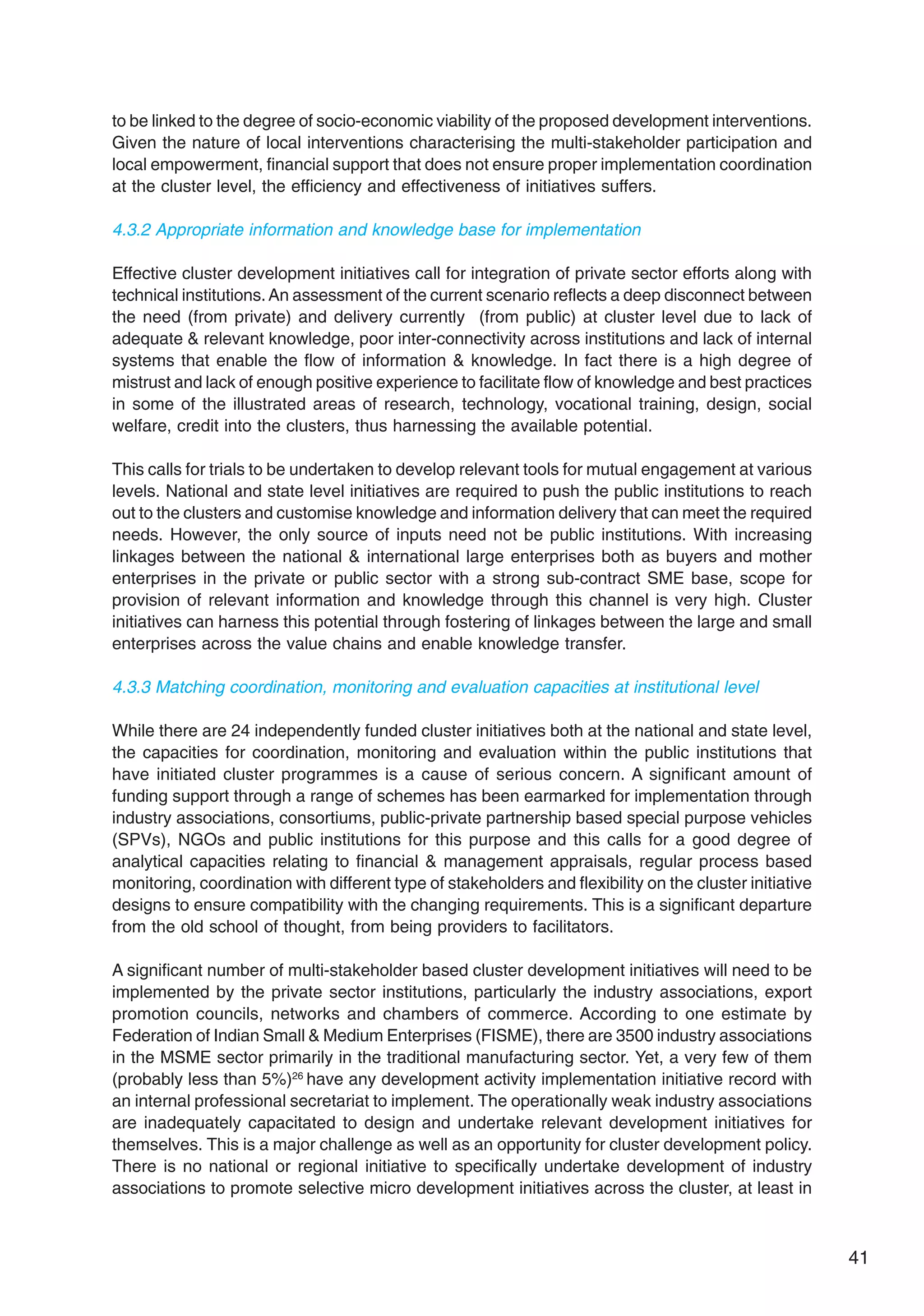 41
to be linked to the degree of socio-economic viability of the proposed development interventions.
Given the nature of local interventions characterising the multi-stakeholder participation and
local empowerment, financial support that does not ensure proper implementation coordination
at the cluster level, the efficiency and effectiveness of initiatives suffers.
4.3.2 Appropriate information and knowledge base for implementation
Effective cluster development initiatives call for integration of private sector efforts along with
technical institutions.An assessment of the current scenario reflects a deep disconnect between
the need (from private) and delivery currently (from public) at cluster level due to lack of
adequate & relevant knowledge, poor inter-connectivity across institutions and lack of internal
systems that enable the flow of information & knowledge. In fact there is a high degree of
mistrust and lack of enough positive experience to facilitate flow of knowledge and best practices
in some of the illustrated areas of research, technology, vocational training, design, social
welfare, credit into the clusters, thus harnessing the available potential.
This calls for trials to be undertaken to develop relevant tools for mutual engagement at various
levels. National and state level initiatives are required to push the public institutions to reach
out to the clusters and customise knowledge and information delivery that can meet the required
needs. However, the only source of inputs need not be public institutions. With increasing
linkages between the national & international large enterprises both as buyers and mother
enterprises in the private or public sector with a strong sub-contract SME base, scope for
provision of relevant information and knowledge through this channel is very high. Cluster
initiatives can harness this potential through fostering of linkages between the large and small
enterprises across the value chains and enable knowledge transfer.
4.3.3 Matching coordination, monitoring and evaluation capacities at institutional level
While there are 24 independently funded cluster initiatives both at the national and state level,
the capacities for coordination, monitoring and evaluation within the public institutions that
have initiated cluster programmes is a cause of serious concern. A significant amount of
funding support through a range of schemes has been earmarked for implementation through
industry associations, consortiums, public-private partnership based special purpose vehicles
(SPVs), NGOs and public institutions for this purpose and this calls for a good degree of
analytical capacities relating to financial & management appraisals, regular process based
monitoring, coordination with different type of stakeholders and flexibility on the cluster initiative
designs to ensure compatibility with the changing requirements. This is a significant departure
from the old school of thought, from being providers to facilitators.
A significant number of multi-stakeholder based cluster development initiatives will need to be
implemented by the private sector institutions, particularly the industry associations, export
promotion councils, networks and chambers of commerce. According to one estimate by
Federation of Indian Small & Medium Enterprises (FISME), there are 3500 industry associations
in the MSME sector primarily in the traditional manufacturing sector. Yet, a very few of them
(probably less than 5%)26
have any development activity implementation initiative record with
an internal professional secretariat to implement. The operationally weak industry associations
are inadequately capacitated to design and undertake relevant development initiatives for
themselves. This is a major challenge as well as an opportunity for cluster development policy.
There is no national or regional initiative to specifically undertake development of industry
associations to promote selective micro development initiatives across the cluster, at least in
 