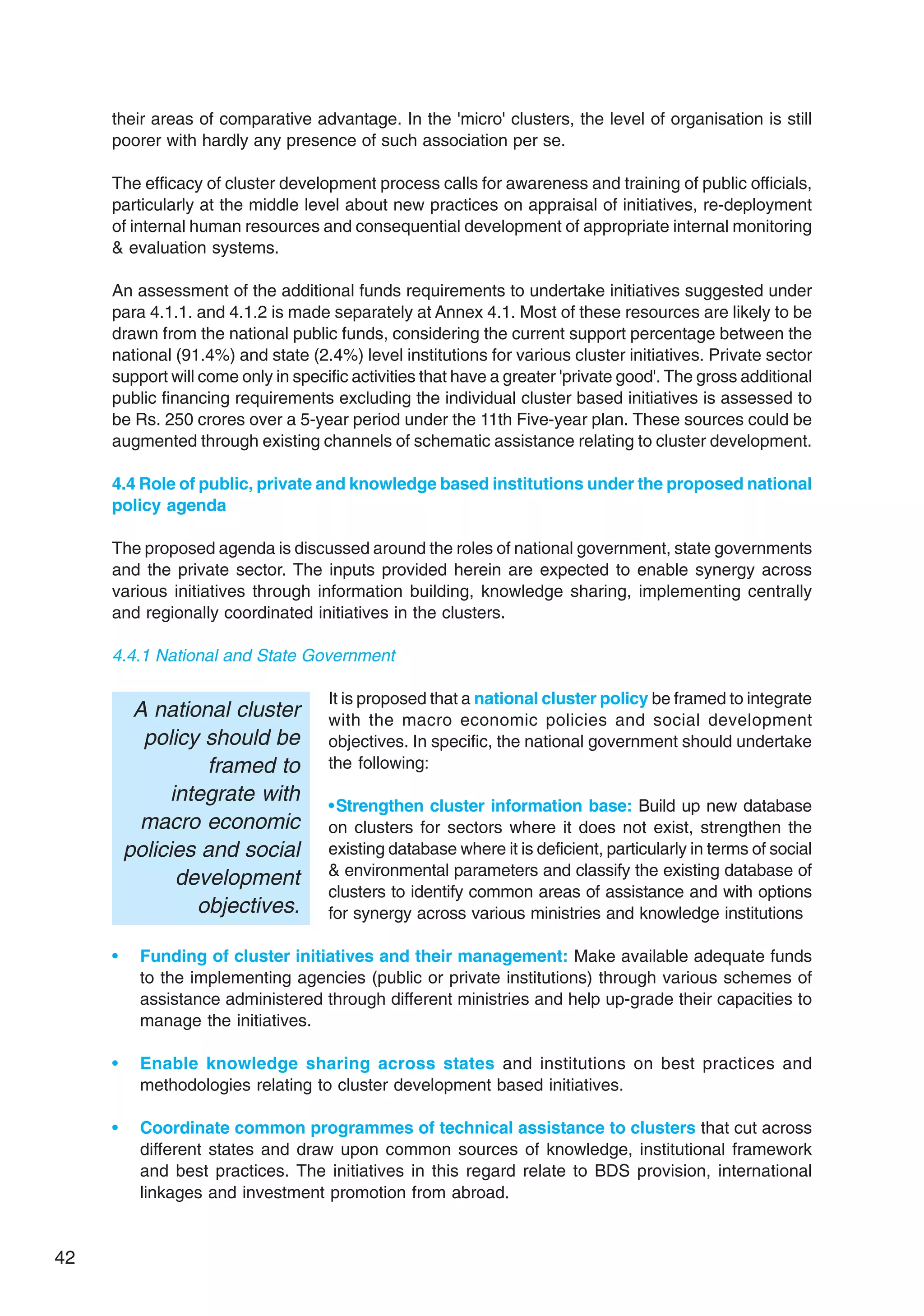 42
their areas of comparative advantage. In the 'micro' clusters, the level of organisation is still
poorer with hardly any presence of such association per se.
The efficacy of cluster development process calls for awareness and training of public officials,
particularly at the middle level about new practices on appraisal of initiatives, re-deployment
of internal human resources and consequential development of appropriate internal monitoring
& evaluation systems.
An assessment of the additional funds requirements to undertake initiatives suggested under
para 4.1.1. and 4.1.2 is made separately at Annex 4.1. Most of these resources are likely to be
drawn from the national public funds, considering the current support percentage between the
national (91.4%) and state (2.4%) level institutions for various cluster initiatives. Private sector
support will come only in specific activities that have a greater 'private good'. The gross additional
public financing requirements excluding the individual cluster based initiatives is assessed to
be Rs. 250 crores over a 5-year period under the 11th Five-year plan. These sources could be
augmented through existing channels of schematic assistance relating to cluster development.
4.4 Role of public, private and knowledge based institutions under the proposed national
policy agenda
The proposed agenda is discussed around the roles of national government, state governments
and the private sector. The inputs provided herein are expected to enable synergy across
various initiatives through information building, knowledge sharing, implementing centrally
and regionally coordinated initiatives in the clusters.
4.4.1 National and State Government
It is proposed that a national cluster policy be framed to integrate
with the macro economic policies and social development
objectives. In specific, the national government should undertake
the following:
•Strengthen cluster information base: Build up new database
on clusters for sectors where it does not exist, strengthen the
existing database where it is deficient, particularly in terms of social
& environmental parameters and classify the existing database of
clusters to identify common areas of assistance and with options
for synergy across various ministries and knowledge institutions
• Funding of cluster initiatives and their management: Make available adequate funds
to the implementing agencies (public or private institutions) through various schemes of
assistance administered through different ministries and help up-grade their capacities to
manage the initiatives.
• Enable knowledge sharing across states and institutions on best practices and
methodologies relating to cluster development based initiatives.
• Coordinate common programmes of technical assistance to clusters that cut across
different states and draw upon common sources of knowledge, institutional framework
and best practices. The initiatives in this regard relate to BDS provision, international
linkages and investment promotion from abroad.
A national cluster
policy should be
framed to
integrate with
macro economic
policies and social
development
objectives.
 