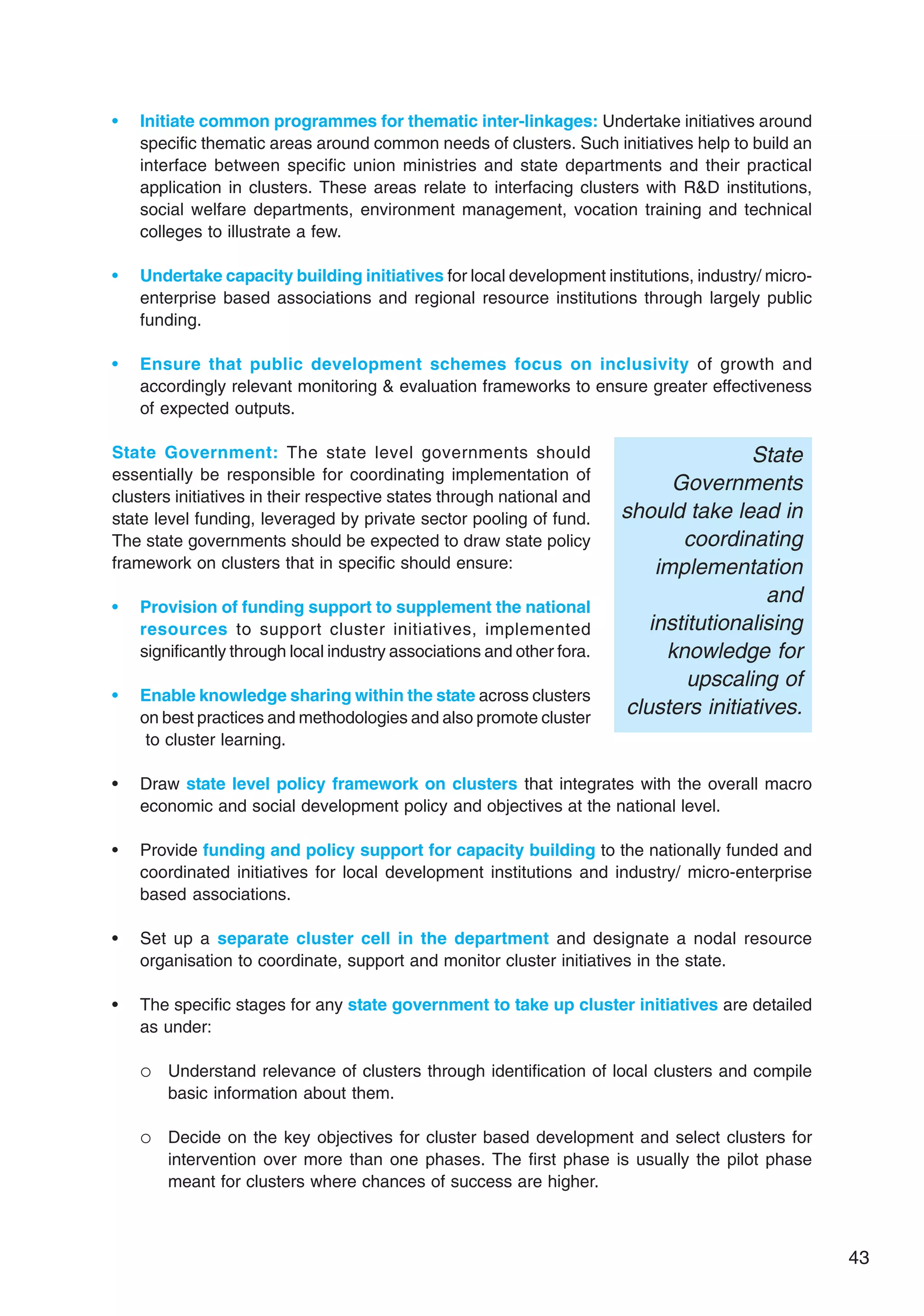 43
• Initiate common programmes for thematic inter-linkages: Undertake initiatives around
specific thematic areas around common needs of clusters. Such initiatives help to build an
interface between specific union ministries and state departments and their practical
application in clusters. These areas relate to interfacing clusters with R&D institutions,
social welfare departments, environment management, vocation training and technical
colleges to illustrate a few.
• Undertake capacity building initiatives for local development institutions, industry/ micro-
enterprise based associations and regional resource institutions through largely public
funding.
• Ensure that public development schemes focus on inclusivity of growth and
accordingly relevant monitoring & evaluation frameworks to ensure greater effectiveness
of expected outputs.
State Government: The state level governments should
essentially be responsible for coordinating implementation of
clusters initiatives in their respective states through national and
state level funding, leveraged by private sector pooling of fund.
The state governments should be expected to draw state policy
framework on clusters that in specific should ensure:
• Provision of funding support to supplement the national
resources to support cluster initiatives, implemented
significantly through local industry associations and other fora.
• Enable knowledge sharing within the state across clusters
on best practices and methodologies and also promote cluster
to cluster learning.
• Draw state level policy framework on clusters that integrates with the overall macro
economic and social development policy and objectives at the national level.
• Provide funding and policy support for capacity building to the nationally funded and
coordinated initiatives for local development institutions and industry/ micro-enterprise
based associations.
• Set up a separate cluster cell in the department and designate a nodal resource
organisation to coordinate, support and monitor cluster initiatives in the state.
• The specific stages for any state government to take up cluster initiatives are detailed
as under:
 Understand relevance of clusters through identification of local clusters and compile
basic information about them.
 Decide on the key objectives for cluster based development and select clusters for
intervention over more than one phases. The first phase is usually the pilot phase
meant for clusters where chances of success are higher.
State
Governments
should take lead in
coordinating
implementation
and
institutionalising
knowledge for
upscaling of
clusters initiatives.
 