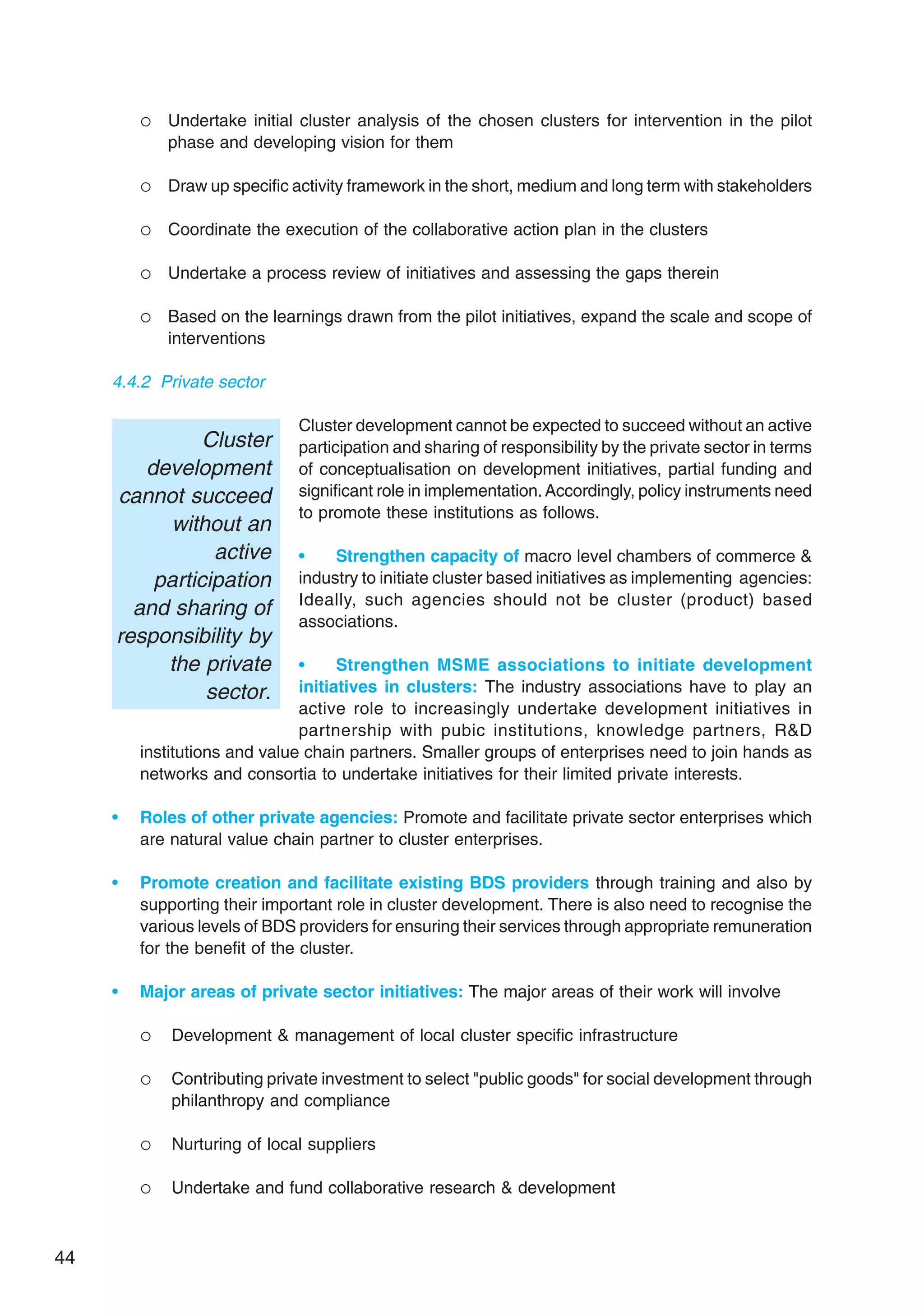 44
 Undertake initial cluster analysis of the chosen clusters for intervention in the pilot
phase and developing vision for them
 Draw up specific activity framework in the short, medium and long term with stakeholders
 Coordinate the execution of the collaborative action plan in the clusters
 Undertake a process review of initiatives and assessing the gaps therein
 Based on the learnings drawn from the pilot initiatives, expand the scale and scope of
interventions
4.4.2 Private sector
Cluster development cannot be expected to succeed without an active
participation and sharing of responsibility by the private sector in terms
of conceptualisation on development initiatives, partial funding and
significant role in implementation.Accordingly, policy instruments need
to promote these institutions as follows.
• Strengthen capacity of macro level chambers of commerce 
industry to initiate cluster based initiatives as implementing agencies:
Ideally, such agencies should not be cluster (product) based
associations.
• Strengthen MSME associations to initiate development
initiatives in clusters: The industry associations have to play an
active role to increasingly undertake development initiatives in
partnership with pubic institutions, knowledge partners, RD
institutions and value chain partners. Smaller groups of enterprises need to join hands as
networks and consortia to undertake initiatives for their limited private interests.
• Roles of other private agencies: Promote and facilitate private sector enterprises which
are natural value chain partner to cluster enterprises.
• Promote creation and facilitate existing BDS providers through training and also by
supporting their important role in cluster development. There is also need to recognise the
various levels of BDS providers for ensuring their services through appropriate remuneration
for the benefit of the cluster.
• Major areas of private sector initiatives: The major areas of their work will involve
 Development  management of local cluster specific infrastructure
 Contributing private investment to select public goods for social development through
philanthropy and compliance
 Nurturing of local suppliers
 Undertake and fund collaborative research  development
Cluster
development
cannot succeed
without an
active
participation
and sharing of
responsibility by
the private
sector.
 