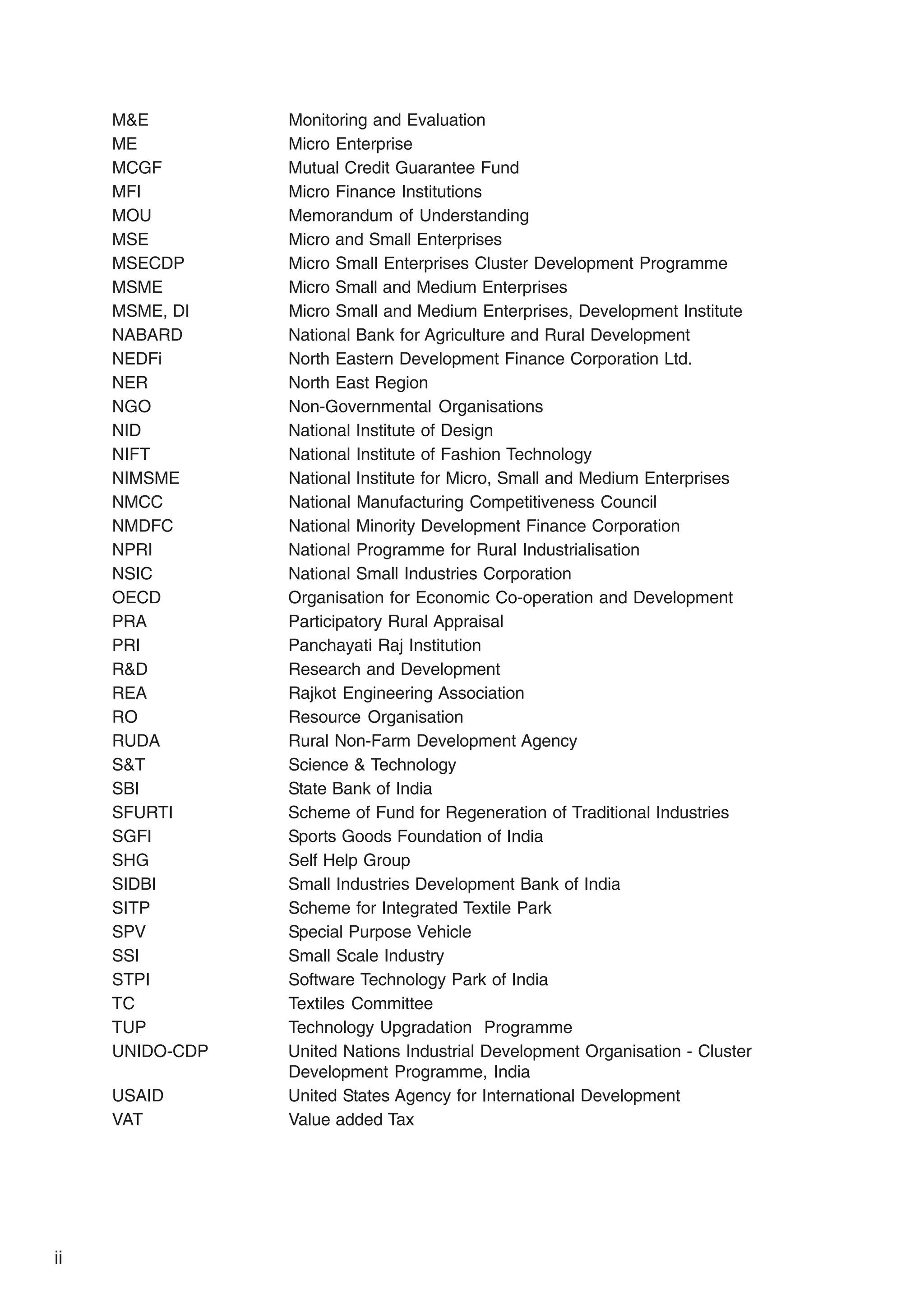 M&E Monitoring and Evaluation
ME Micro Enterprise
MCGF Mutual Credit Guarantee Fund
MFI Micro Finance Institutions
MOU Memorandum of Understanding
MSE Micro and Small Enterprises
MSECDP Micro Small Enterprises Cluster Development Programme
MSME Micro Small and Medium Enterprises
MSME, DI Micro Small and Medium Enterprises, Development Institute
NABARD National Bank for Agriculture and Rural Development
NEDFi North Eastern Development Finance Corporation Ltd.
NER North East Region
NGO Non-Governmental Organisations
NID National Institute of Design
NIFT National Institute of Fashion Technology
NIMSME National Institute for Micro, Small and Medium Enterprises
NMCC National Manufacturing Competitiveness Council
NMDFC National Minority Development Finance Corporation
NPRI National Programme for Rural Industrialisation
NSIC National Small Industries Corporation
OECD Organisation for Economic Co-operation and Development
PRA Participatory Rural Appraisal
PRI Panchayati Raj Institution
R&D Research and Development
REA Rajkot Engineering Association
RO Resource Organisation
RUDA Rural Non-Farm Development Agency
S&T Science & Technology
SBI State Bank of India
SFURTI Scheme of Fund for Regeneration of Traditional Industries
SGFI Sports Goods Foundation of India
SHG Self Help Group
SIDBI Small Industries Development Bank of India
SITP Scheme for Integrated Textile Park
SPV Special Purpose Vehicle
SSI Small Scale Industry
STPI Software Technology Park of India
TC Textiles Committee
TUP Technology Upgradation Programme
UNIDO-CDP United Nations Industrial Development Organisation - Cluster
Development Programme, India
USAID United States Agency for International Development
VAT Value added Tax
ii
 