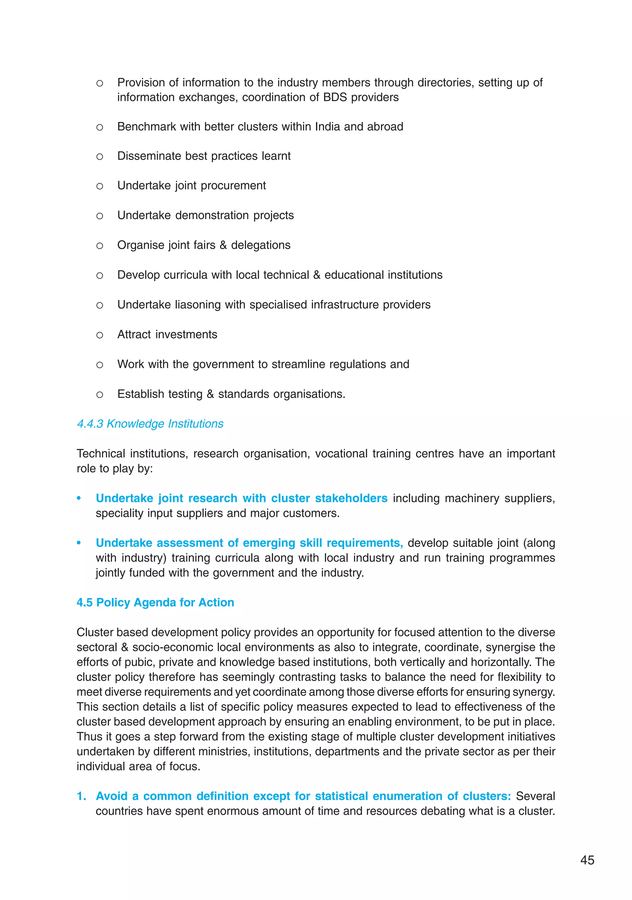 45
 Provision of information to the industry members through directories, setting up of
information exchanges, coordination of BDS providers
 Benchmark with better clusters within India and abroad
 Disseminate best practices learnt
 Undertake joint procurement
 Undertake demonstration projects
 Organise joint fairs  delegations
 Develop curricula with local technical  educational institutions
 Undertake liasoning with specialised infrastructure providers
 Attract investments
 Work with the government to streamline regulations and
 Establish testing  standards organisations.
4.4.3 Knowledge Institutions
Technical institutions, research organisation, vocational training centres have an important
role to play by:
• Undertake joint research with cluster stakeholders including machinery suppliers,
speciality input suppliers and major customers.
• Undertake assessment of emerging skill requirements, develop suitable joint (along
with industry) training curricula along with local industry and run training programmes
jointly funded with the government and the industry.
4.5 Policy Agenda for Action
Cluster based development policy provides an opportunity for focused attention to the diverse
sectoral  socio-economic local environments as also to integrate, coordinate, synergise the
efforts of pubic, private and knowledge based institutions, both vertically and horizontally. The
cluster policy therefore has seemingly contrasting tasks to balance the need for flexibility to
meet diverse requirements and yet coordinate among those diverse efforts for ensuring synergy.
This section details a list of specific policy measures expected to lead to effectiveness of the
cluster based development approach by ensuring an enabling environment, to be put in place.
Thus it goes a step forward from the existing stage of multiple cluster development initiatives
undertaken by different ministries, institutions, departments and the private sector as per their
individual area of focus.
1. Avoid a common definition except for statistical enumeration of clusters: Several
countries have spent enormous amount of time and resources debating what is a cluster.
 