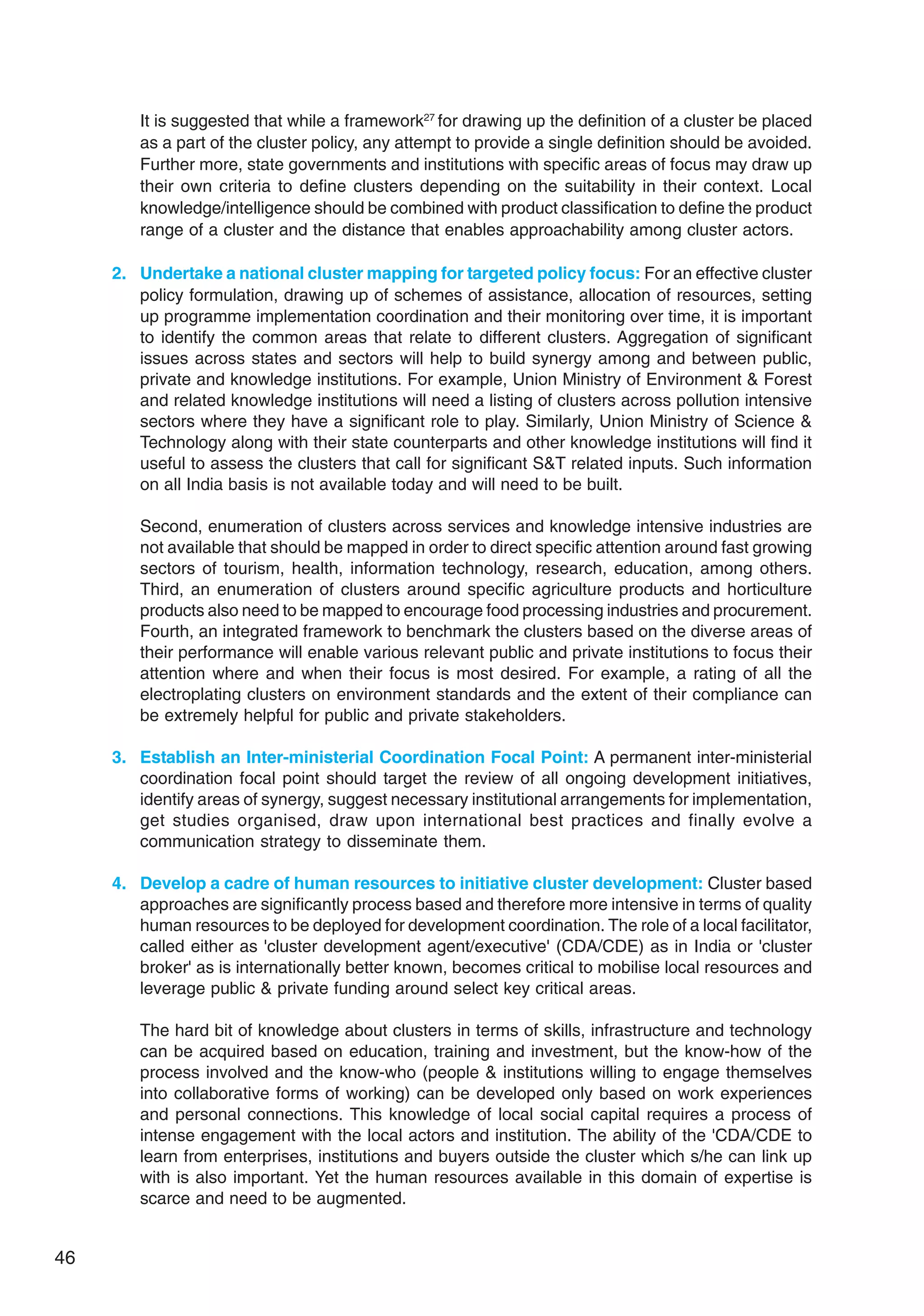 46
It is suggested that while a framework27
for drawing up the definition of a cluster be placed
as a part of the cluster policy, any attempt to provide a single definition should be avoided.
Further more, state governments and institutions with specific areas of focus may draw up
their own criteria to define clusters depending on the suitability in their context. Local
knowledge/intelligence should be combined with product classification to define the product
range of a cluster and the distance that enables approachability among cluster actors.
2. Undertake a national cluster mapping for targeted policy focus: For an effective cluster
policy formulation, drawing up of schemes of assistance, allocation of resources, setting
up programme implementation coordination and their monitoring over time, it is important
to identify the common areas that relate to different clusters. Aggregation of significant
issues across states and sectors will help to build synergy among and between public,
private and knowledge institutions. For example, Union Ministry of Environment  Forest
and related knowledge institutions will need a listing of clusters across pollution intensive
sectors where they have a significant role to play. Similarly, Union Ministry of Science 
Technology along with their state counterparts and other knowledge institutions will find it
useful to assess the clusters that call for significant ST related inputs. Such information
on all India basis is not available today and will need to be built.
Second, enumeration of clusters across services and knowledge intensive industries are
not available that should be mapped in order to direct specific attention around fast growing
sectors of tourism, health, information technology, research, education, among others.
Third, an enumeration of clusters around specific agriculture products and horticulture
products also need to be mapped to encourage food processing industries and procurement.
Fourth, an integrated framework to benchmark the clusters based on the diverse areas of
their performance will enable various relevant public and private institutions to focus their
attention where and when their focus is most desired. For example, a rating of all the
electroplating clusters on environment standards and the extent of their compliance can
be extremely helpful for public and private stakeholders.
3. Establish an Inter-ministerial Coordination Focal Point: A permanent inter-ministerial
coordination focal point should target the review of all ongoing development initiatives,
identify areas of synergy, suggest necessary institutional arrangements for implementation,
get studies organised, draw upon international best practices and finally evolve a
communication strategy to disseminate them.
4. Develop a cadre of human resources to initiative cluster development: Cluster based
approaches are significantly process based and therefore more intensive in terms of quality
human resources to be deployed for development coordination. The role of a local facilitator,
called either as 'cluster development agent/executive' (CDA/CDE) as in India or 'cluster
broker' as is internationally better known, becomes critical to mobilise local resources and
leverage public  private funding around select key critical areas.
The hard bit of knowledge about clusters in terms of skills, infrastructure and technology
can be acquired based on education, training and investment, but the know-how of the
process involved and the know-who (people  institutions willing to engage themselves
into collaborative forms of working) can be developed only based on work experiences
and personal connections. This knowledge of local social capital requires a process of
intense engagement with the local actors and institution. The ability of the 'CDA/CDE to
learn from enterprises, institutions and buyers outside the cluster which s/he can link up
with is also important. Yet the human resources available in this domain of expertise is
scarce and need to be augmented.
 