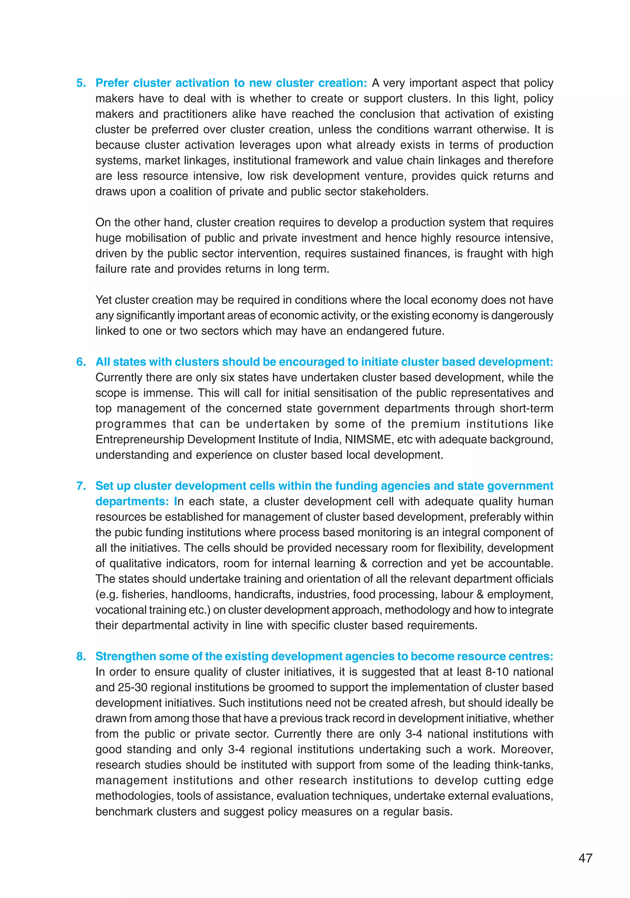 47
5. Prefer cluster activation to new cluster creation: A very important aspect that policy
makers have to deal with is whether to create or support clusters. In this light, policy
makers and practitioners alike have reached the conclusion that activation of existing
cluster be preferred over cluster creation, unless the conditions warrant otherwise. It is
because cluster activation leverages upon what already exists in terms of production
systems, market linkages, institutional framework and value chain linkages and therefore
are less resource intensive, low risk development venture, provides quick returns and
draws upon a coalition of private and public sector stakeholders.
On the other hand, cluster creation requires to develop a production system that requires
huge mobilisation of public and private investment and hence highly resource intensive,
driven by the public sector intervention, requires sustained finances, is fraught with high
failure rate and provides returns in long term.
Yet cluster creation may be required in conditions where the local economy does not have
any significantly important areas of economic activity, or the existing economy is dangerously
linked to one or two sectors which may have an endangered future.
6. All states with clusters should be encouraged to initiate cluster based development:
Currently there are only six states have undertaken cluster based development, while the
scope is immense. This will call for initial sensitisation of the public representatives and
top management of the concerned state government departments through short-term
programmes that can be undertaken by some of the premium institutions like
Entrepreneurship Development Institute of India, NIMSME, etc with adequate background,
understanding and experience on cluster based local development.
7. Set up cluster development cells within the funding agencies and state government
departments: In each state, a cluster development cell with adequate quality human
resources be established for management of cluster based development, preferably within
the pubic funding institutions where process based monitoring is an integral component of
all the initiatives. The cells should be provided necessary room for flexibility, development
of qualitative indicators, room for internal learning  correction and yet be accountable.
The states should undertake training and orientation of all the relevant department officials
(e.g. fisheries, handlooms, handicrafts, industries, food processing, labour  employment,
vocational training etc.) on cluster development approach, methodology and how to integrate
their departmental activity in line with specific cluster based requirements.
8. Strengthen some of the existing development agencies to become resource centres:
In order to ensure quality of cluster initiatives, it is suggested that at least 8-10 national
and 25-30 regional institutions be groomed to support the implementation of cluster based
development initiatives. Such institutions need not be created afresh, but should ideally be
drawn from among those that have a previous track record in development initiative, whether
from the public or private sector. Currently there are only 3-4 national institutions with
good standing and only 3-4 regional institutions undertaking such a work. Moreover,
research studies should be instituted with support from some of the leading think-tanks,
management institutions and other research institutions to develop cutting edge
methodologies, tools of assistance, evaluation techniques, undertake external evaluations,
benchmark clusters and suggest policy measures on a regular basis.
 