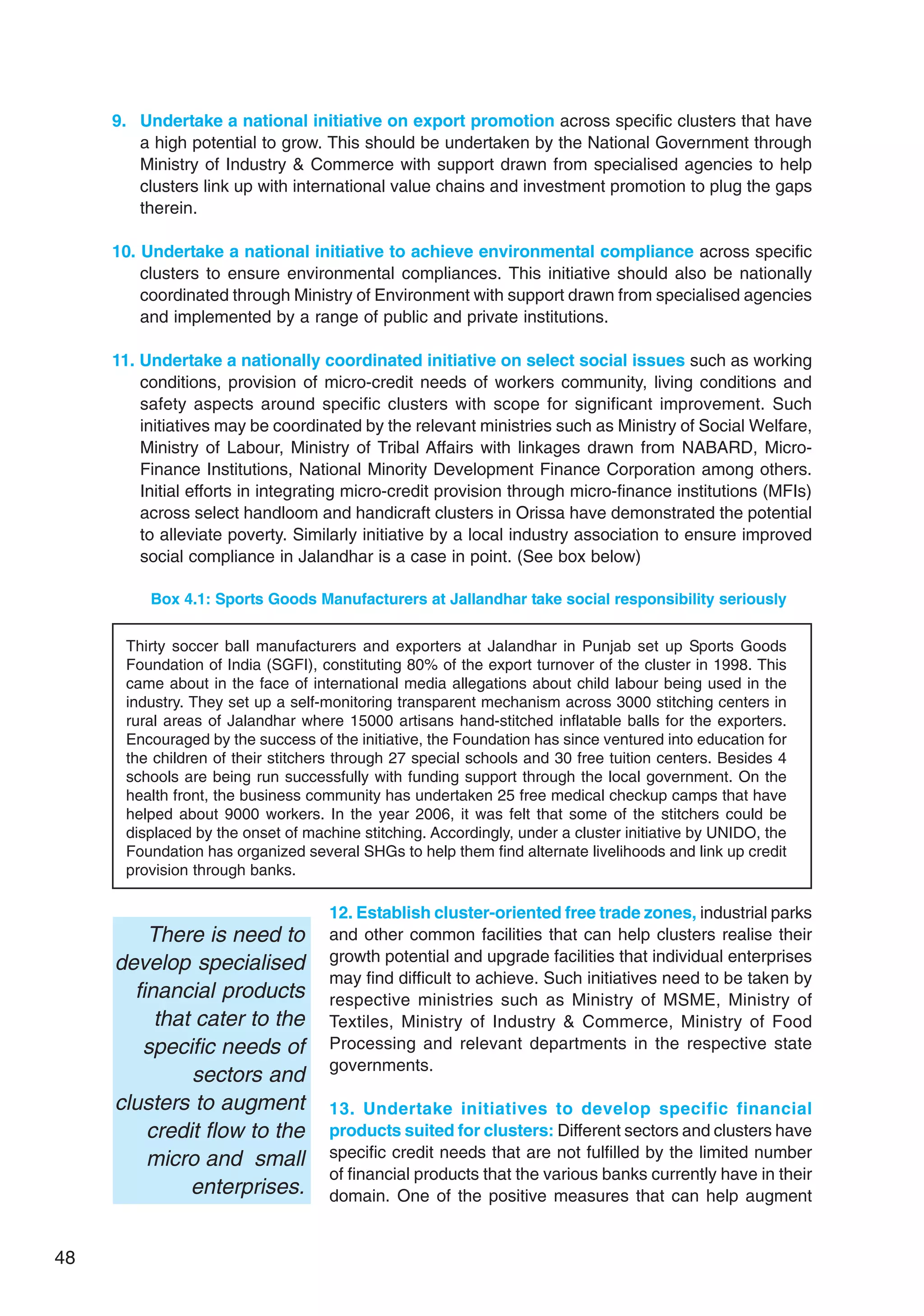 48
9. Undertake a national initiative on export promotion across specific clusters that have
a high potential to grow. This should be undertaken by the National Government through
Ministry of Industry  Commerce with support drawn from specialised agencies to help
clusters link up with international value chains and investment promotion to plug the gaps
therein.
10. Undertake a national initiative to achieve environmental compliance across specific
clusters to ensure environmental compliances. This initiative should also be nationally
coordinated through Ministry of Environment with support drawn from specialised agencies
and implemented by a range of public and private institutions.
11. Undertake a nationally coordinated initiative on select social issues such as working
conditions, provision of micro-credit needs of workers community, living conditions and
safety aspects around specific clusters with scope for significant improvement. Such
initiatives may be coordinated by the relevant ministries such as Ministry of Social Welfare,
Ministry of Labour, Ministry of Tribal Affairs with linkages drawn from NABARD, Micro-
Finance Institutions, National Minority Development Finance Corporation among others.
Initial efforts in integrating micro-credit provision through micro-finance institutions (MFIs)
across select handloom and handicraft clusters in Orissa have demonstrated the potential
to alleviate poverty. Similarly initiative by a local industry association to ensure improved
social compliance in Jalandhar is a case in point. (See box below)
Box 4.1: Sports Goods Manufacturers at Jallandhar take social responsibility seriously
Thirty soccer ball manufacturers and exporters at Jalandhar in Punjab set up Sports Goods
Foundation of India (SGFI), constituting 80% of the export turnover of the cluster in 1998. This
came about in the face of international media allegations about child labour being used in the
industry. They set up a self-monitoring transparent mechanism across 3000 stitching centers in
rural areas of Jalandhar where 15000 artisans hand-stitched inflatable balls for the exporters.
Encouraged by the success of the initiative, the Foundation has since ventured into education for
the children of their stitchers through 27 special schools and 30 free tuition centers. Besides 4
schools are being run successfully with funding support through the local government. On the
health front, the business community has undertaken 25 free medical checkup camps that have
helped about 9000 workers. In the year 2006, it was felt that some of the stitchers could be
displaced by the onset of machine stitching. Accordingly, under a cluster initiative by UNIDO, the
Foundation has organized several SHGs to help them find alternate livelihoods and link up credit
provision through banks.
12. Establish cluster-oriented free trade zones, industrial parks
and other common facilities that can help clusters realise their
growth potential and upgrade facilities that individual enterprises
may find difficult to achieve. Such initiatives need to be taken by
respective ministries such as Ministry of MSME, Ministry of
Textiles, Ministry of Industry  Commerce, Ministry of Food
Processing and relevant departments in the respective state
governments.
13. Undertake initiatives to develop specific financial
products suited for clusters: Different sectors and clusters have
specific credit needs that are not fulfilled by the limited number
of financial products that the various banks currently have in their
domain. One of the positive measures that can help augment
There is need to
develop specialised
financial products
that cater to the
specific needs of
sectors and
clusters to augment
credit flow to the
micro and small
enterprises.
 