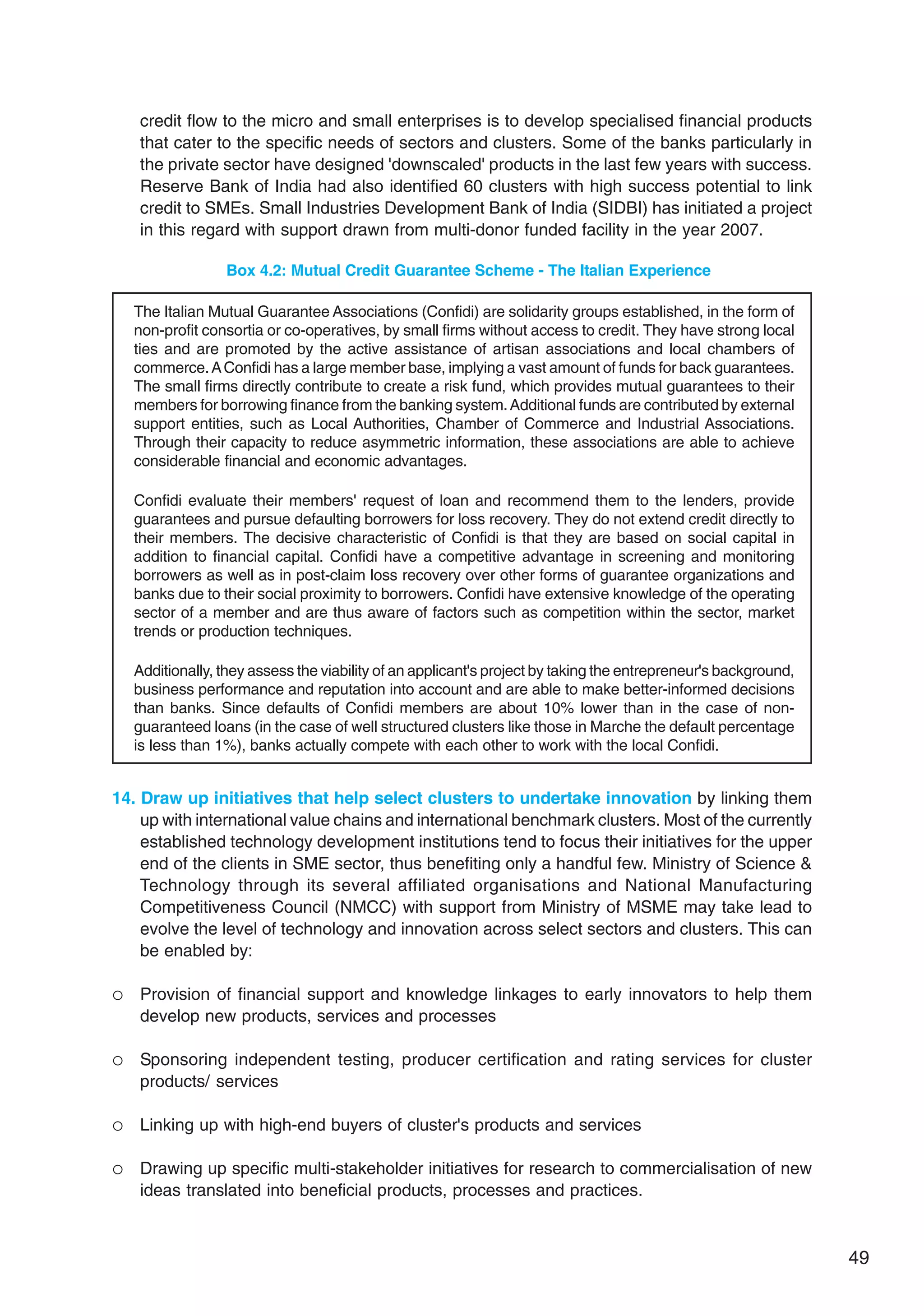 49
credit flow to the micro and small enterprises is to develop specialised financial products
that cater to the specific needs of sectors and clusters. Some of the banks particularly in
the private sector have designed 'downscaled' products in the last few years with success.
Reserve Bank of India had also identified 60 clusters with high success potential to link
credit to SMEs. Small Industries Development Bank of India (SIDBI) has initiated a project
in this regard with support drawn from multi-donor funded facility in the year 2007.
14. Draw up initiatives that help select clusters to undertake innovation by linking them
up with international value chains and international benchmark clusters. Most of the currently
established technology development institutions tend to focus their initiatives for the upper
end of the clients in SME sector, thus benefiting only a handful few. Ministry of Science 
Technology through its several affiliated organisations and National Manufacturing
Competitiveness Council (NMCC) with support from Ministry of MSME may take lead to
evolve the level of technology and innovation across select sectors and clusters. This can
be enabled by:
 Provision of financial support and knowledge linkages to early innovators to help them
develop new products, services and processes
 Sponsoring independent testing, producer certification and rating services for cluster
products/ services
 Linking up with high-end buyers of cluster's products and services
 Drawing up specific multi-stakeholder initiatives for research to commercialisation of new
ideas translated into beneficial products, processes and practices.
Box 4.2: Mutual Credit Guarantee Scheme - The Italian Experience
The Italian Mutual Guarantee Associations (Confidi) are solidarity groups established, in the form of
non-profit consortia or co-operatives, by small firms without access to credit. They have strong local
ties and are promoted by the active assistance of artisan associations and local chambers of
commerce.AConfidi has a large member base, implying a vast amount of funds for back guarantees.
The small firms directly contribute to create a risk fund, which provides mutual guarantees to their
members for borrowing finance from the banking system.Additional funds are contributed by external
support entities, such as Local Authorities, Chamber of Commerce and Industrial Associations.
Through their capacity to reduce asymmetric information, these associations are able to achieve
considerable financial and economic advantages.
Confidi evaluate their members' request of loan and recommend them to the lenders, provide
guarantees and pursue defaulting borrowers for loss recovery. They do not extend credit directly to
their members. The decisive characteristic of Confidi is that they are based on social capital in
addition to financial capital. Confidi have a competitive advantage in screening and monitoring
borrowers as well as in post-claim loss recovery over other forms of guarantee organizations and
banks due to their social proximity to borrowers. Confidi have extensive knowledge of the operating
sector of a member and are thus aware of factors such as competition within the sector, market
trends or production techniques.
Additionally, they assess the viability of an applicant's project by taking the entrepreneur's background,
business performance and reputation into account and are able to make better-informed decisions
than banks. Since defaults of Confidi members are about 10% lower than in the case of non-
guaranteed loans (in the case of well structured clusters like those in Marche the default percentage
is less than 1%), banks actually compete with each other to work with the local Confidi.
 