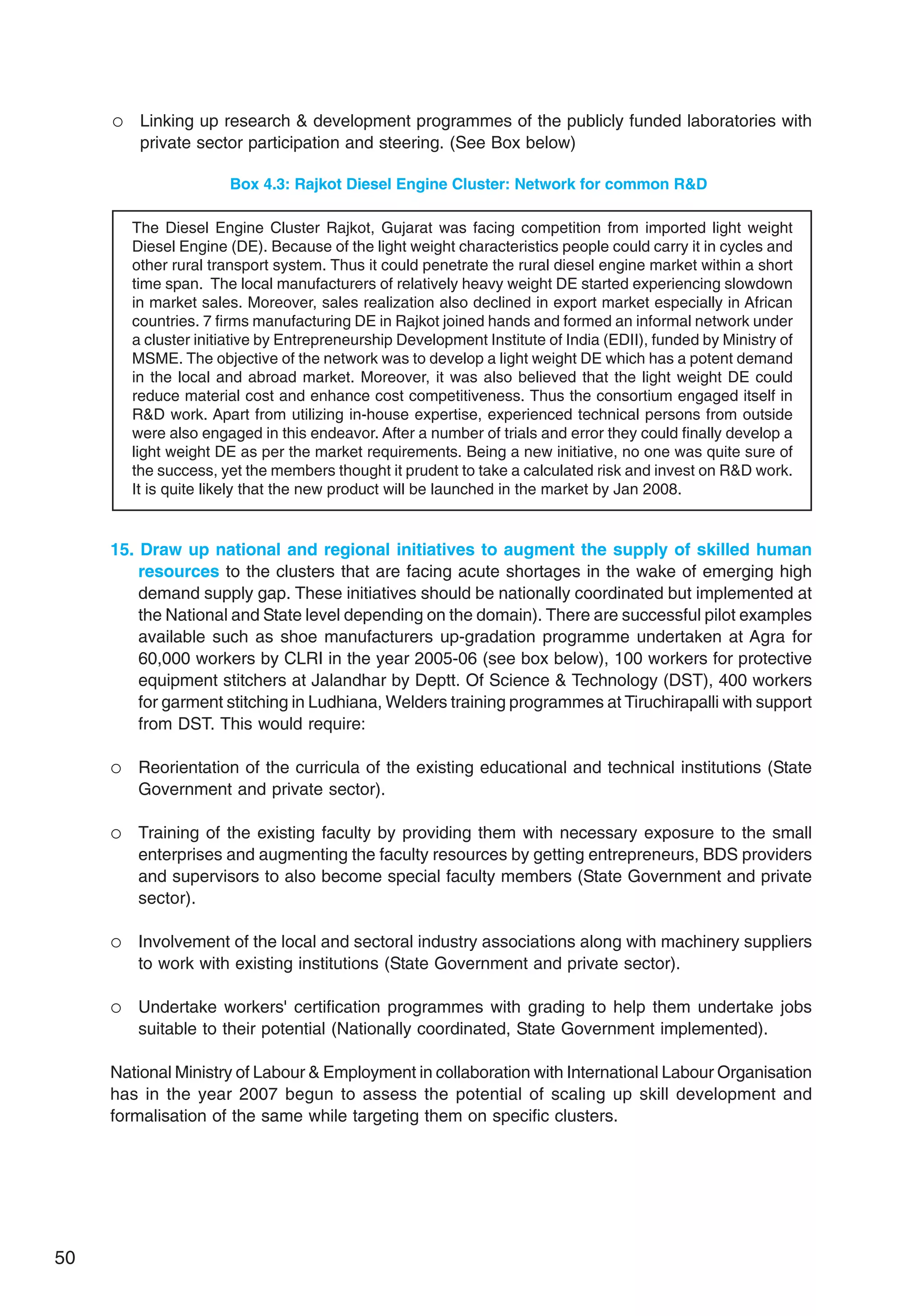 50
 Linking up research  development programmes of the publicly funded laboratories with
private sector participation and steering. (See Box below)
Box 4.3: Rajkot Diesel Engine Cluster: Network for common RD
The Diesel Engine Cluster Rajkot, Gujarat was facing competition from imported light weight
Diesel Engine (DE). Because of the light weight characteristics people could carry it in cycles and
other rural transport system. Thus it could penetrate the rural diesel engine market within a short
time span. The local manufacturers of relatively heavy weight DE started experiencing slowdown
in market sales. Moreover, sales realization also declined in export market especially in African
countries. 7 firms manufacturing DE in Rajkot joined hands and formed an informal network under
a cluster initiative by Entrepreneurship Development Institute of India (EDII), funded by Ministry of
MSME. The objective of the network was to develop a light weight DE which has a potent demand
in the local and abroad market. Moreover, it was also believed that the light weight DE could
reduce material cost and enhance cost competitiveness. Thus the consortium engaged itself in
RD work. Apart from utilizing in-house expertise, experienced technical persons from outside
were also engaged in this endeavor. After a number of trials and error they could finally develop a
light weight DE as per the market requirements. Being a new initiative, no one was quite sure of
the success, yet the members thought it prudent to take a calculated risk and invest on RD work.
It is quite likely that the new product will be launched in the market by Jan 2008.
15. Draw up national and regional initiatives to augment the supply of skilled human
resources to the clusters that are facing acute shortages in the wake of emerging high
demand supply gap. These initiatives should be nationally coordinated but implemented at
the National and State level depending on the domain). There are successful pilot examples
available such as shoe manufacturers up-gradation programme undertaken at Agra for
60,000 workers by CLRI in the year 2005-06 (see box below), 100 workers for protective
equipment stitchers at Jalandhar by Deptt. Of Science  Technology (DST), 400 workers
for garment stitching in Ludhiana, Welders training programmes at Tiruchirapalli with support
from DST. This would require:
 Reorientation of the curricula of the existing educational and technical institutions (State
Government and private sector).
 Training of the existing faculty by providing them with necessary exposure to the small
enterprises and augmenting the faculty resources by getting entrepreneurs, BDS providers
and supervisors to also become special faculty members (State Government and private
sector).
 Involvement of the local and sectoral industry associations along with machinery suppliers
to work with existing institutions (State Government and private sector).
 Undertake workers' certification programmes with grading to help them undertake jobs
suitable to their potential (Nationally coordinated, State Government implemented).
National Ministry of Labour  Employment in collaboration with International Labour Organisation
has in the year 2007 begun to assess the potential of scaling up skill development and
formalisation of the same while targeting them on specific clusters.
 