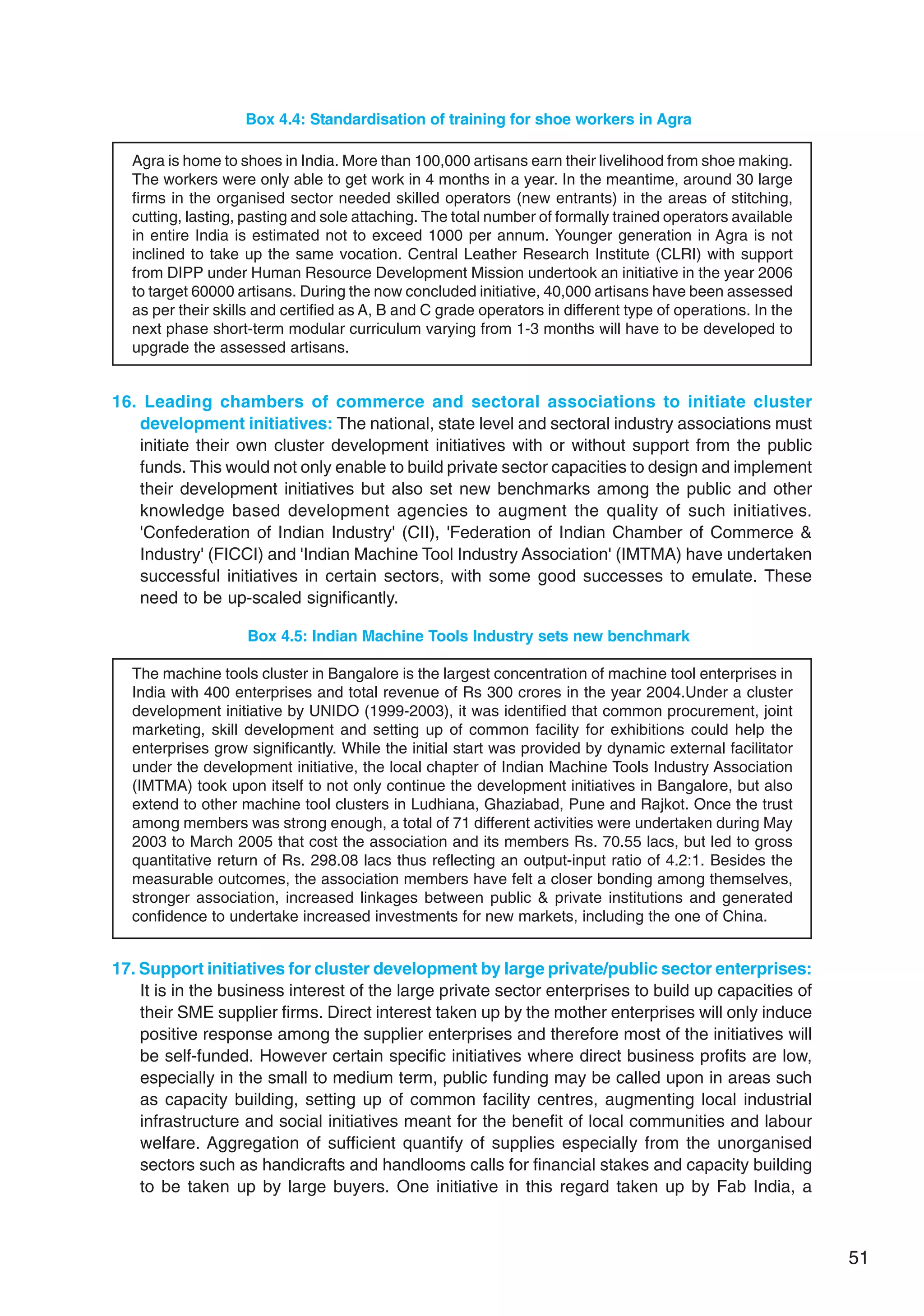 51
Box 4.4: Standardisation of training for shoe workers in Agra
Agra is home to shoes in India. More than 100,000 artisans earn their livelihood from shoe making.
The workers were only able to get work in 4 months in a year. In the meantime, around 30 large
firms in the organised sector needed skilled operators (new entrants) in the areas of stitching,
cutting, lasting, pasting and sole attaching. The total number of formally trained operators available
in entire India is estimated not to exceed 1000 per annum. Younger generation in Agra is not
inclined to take up the same vocation. Central Leather Research Institute (CLRI) with support
from DIPP under Human Resource Development Mission undertook an initiative in the year 2006
to target 60000 artisans. During the now concluded initiative, 40,000 artisans have been assessed
as per their skills and certified as A, B and C grade operators in different type of operations. In the
next phase short-term modular curriculum varying from 1-3 months will have to be developed to
upgrade the assessed artisans.
16. Leading chambers of commerce and sectoral associations to initiate cluster
development initiatives: The national, state level and sectoral industry associations must
initiate their own cluster development initiatives with or without support from the public
funds. This would not only enable to build private sector capacities to design and implement
their development initiatives but also set new benchmarks among the public and other
knowledge based development agencies to augment the quality of such initiatives.
'Confederation of Indian Industry' (CII), 'Federation of Indian Chamber of Commerce 
Industry' (FICCI) and 'Indian Machine Tool Industry Association' (IMTMA) have undertaken
successful initiatives in certain sectors, with some good successes to emulate. These
need to be up-scaled significantly.
Box 4.5: Indian Machine Tools Industry sets new benchmark
The machine tools cluster in Bangalore is the largest concentration of machine tool enterprises in
India with 400 enterprises and total revenue of Rs 300 crores in the year 2004.Under a cluster
development initiative by UNIDO (1999-2003), it was identified that common procurement, joint
marketing, skill development and setting up of common facility for exhibitions could help the
enterprises grow significantly. While the initial start was provided by dynamic external facilitator
under the development initiative, the local chapter of Indian Machine Tools Industry Association
(IMTMA) took upon itself to not only continue the development initiatives in Bangalore, but also
extend to other machine tool clusters in Ludhiana, Ghaziabad, Pune and Rajkot. Once the trust
among members was strong enough, a total of 71 different activities were undertaken during May
2003 to March 2005 that cost the association and its members Rs. 70.55 lacs, but led to gross
quantitative return of Rs. 298.08 lacs thus reflecting an output-input ratio of 4.2:1. Besides the
measurable outcomes, the association members have felt a closer bonding among themselves,
stronger association, increased linkages between public  private institutions and generated
confidence to undertake increased investments for new markets, including the one of China.
17. Support initiatives for cluster development by large private/public sector enterprises:
It is in the business interest of the large private sector enterprises to build up capacities of
their SME supplier firms. Direct interest taken up by the mother enterprises will only induce
positive response among the supplier enterprises and therefore most of the initiatives will
be self-funded. However certain specific initiatives where direct business profits are low,
especially in the small to medium term, public funding may be called upon in areas such
as capacity building, setting up of common facility centres, augmenting local industrial
infrastructure and social initiatives meant for the benefit of local communities and labour
welfare. Aggregation of sufficient quantify of supplies especially from the unorganised
sectors such as handicrafts and handlooms calls for financial stakes and capacity building
to be taken up by large buyers. One initiative in this regard taken up by Fab India, a
 