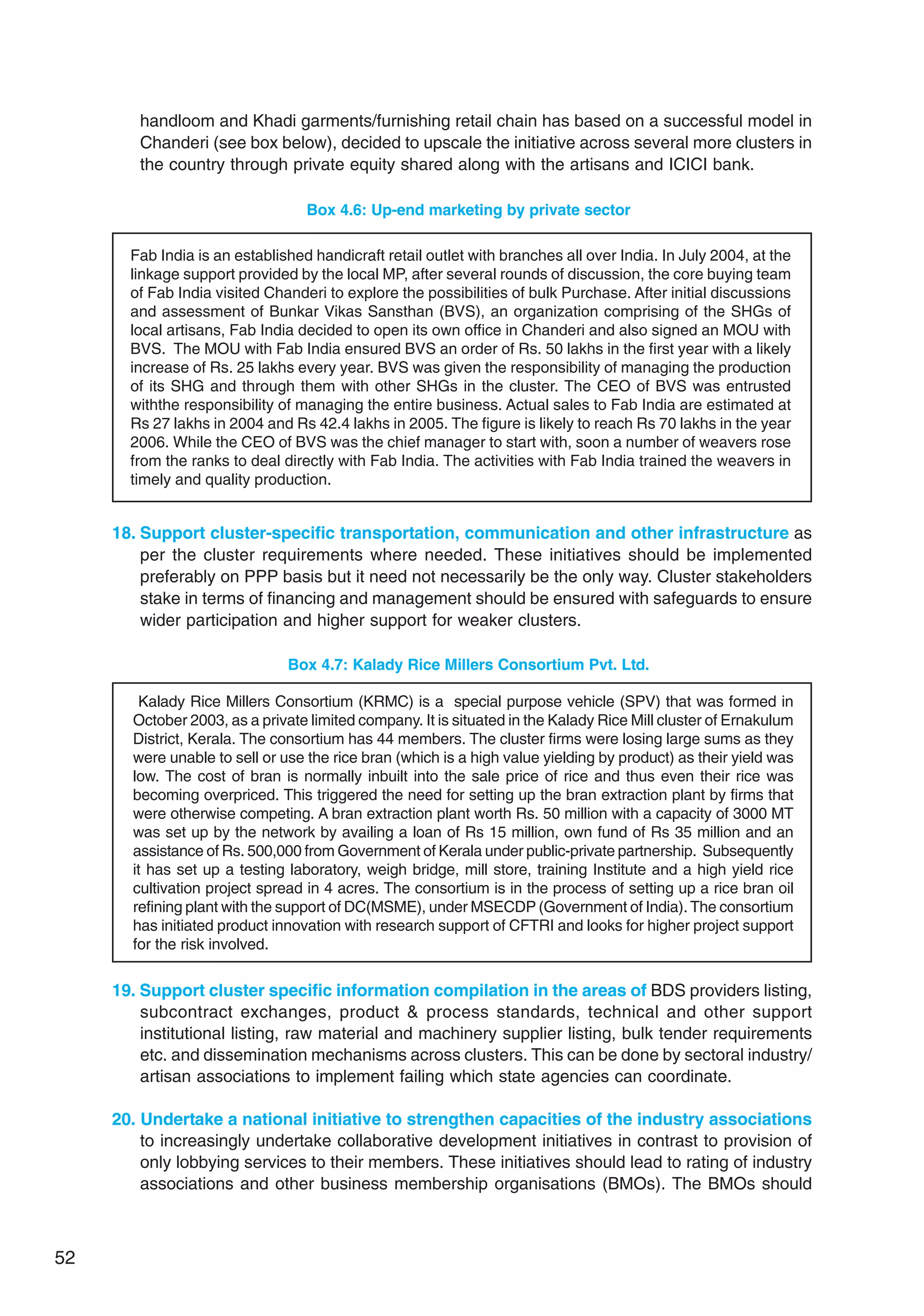 52
handloom and Khadi garments/furnishing retail chain has based on a successful model in
Chanderi (see box below), decided to upscale the initiative across several more clusters in
the country through private equity shared along with the artisans and ICICI bank.
Box 4.6: Up-end marketing by private sector
Fab India is an established handicraft retail outlet with branches all over India. In July 2004, at the
linkage support provided by the local MP, after several rounds of discussion, the core buying team
of Fab India visited Chanderi to explore the possibilities of bulk Purchase. After initial discussions
and assessment of Bunkar Vikas Sansthan (BVS), an organization comprising of the SHGs of
local artisans, Fab India decided to open its own office in Chanderi and also signed an MOU with
BVS. The MOU with Fab India ensured BVS an order of Rs. 50 lakhs in the first year with a likely
increase of Rs. 25 lakhs every year. BVS was given the responsibility of managing the production
of its SHG and through them with other SHGs in the cluster. The CEO of BVS was entrusted
withthe responsibility of managing the entire business. Actual sales to Fab India are estimated at
Rs 27 lakhs in 2004 and Rs 42.4 lakhs in 2005. The figure is likely to reach Rs 70 lakhs in the year
2006. While the CEO of BVS was the chief manager to start with, soon a number of weavers rose
from the ranks to deal directly with Fab India. The activities with Fab India trained the weavers in
timely and quality production.
18. Support cluster-specific transportation, communication and other infrastructure as
per the cluster requirements where needed. These initiatives should be implemented
preferably on PPP basis but it need not necessarily be the only way. Cluster stakeholders
stake in terms of financing and management should be ensured with safeguards to ensure
wider participation and higher support for weaker clusters.
Box 4.7: Kalady Rice Millers Consortium Pvt. Ltd.
Kalady Rice Millers Consortium (KRMC) is a special purpose vehicle (SPV) that was formed in
October 2003, as a private limited company. It is situated in the Kalady Rice Mill cluster of Ernakulum
District, Kerala. The consortium has 44 members. The cluster firms were losing large sums as they
were unable to sell or use the rice bran (which is a high value yielding by product) as their yield was
low. The cost of bran is normally inbuilt into the sale price of rice and thus even their rice was
becoming overpriced. This triggered the need for setting up the bran extraction plant by firms that
were otherwise competing. A bran extraction plant worth Rs. 50 million with a capacity of 3000 MT
was set up by the network by availing a loan of Rs 15 million, own fund of Rs 35 million and an
assistance of Rs. 500,000 from Government of Kerala under public-private partnership. Subsequently
it has set up a testing laboratory, weigh bridge, mill store, training Institute and a high yield rice
cultivation project spread in 4 acres. The consortium is in the process of setting up a rice bran oil
refining plant with the support of DC(MSME), under MSECDP (Government of India). The consortium
has initiated product innovation with research support of CFTRI and looks for higher project support
for the risk involved.
19. Support cluster specific information compilation in the areas of BDS providers listing,
subcontract exchanges, product  process standards, technical and other support
institutional listing, raw material and machinery supplier listing, bulk tender requirements
etc. and dissemination mechanisms across clusters. This can be done by sectoral industry/
artisan associations to implement failing which state agencies can coordinate.
20. Undertake a national initiative to strengthen capacities of the industry associations
to increasingly undertake collaborative development initiatives in contrast to provision of
only lobbying services to their members. These initiatives should lead to rating of industry
associations and other business membership organisations (BMOs). The BMOs should
 