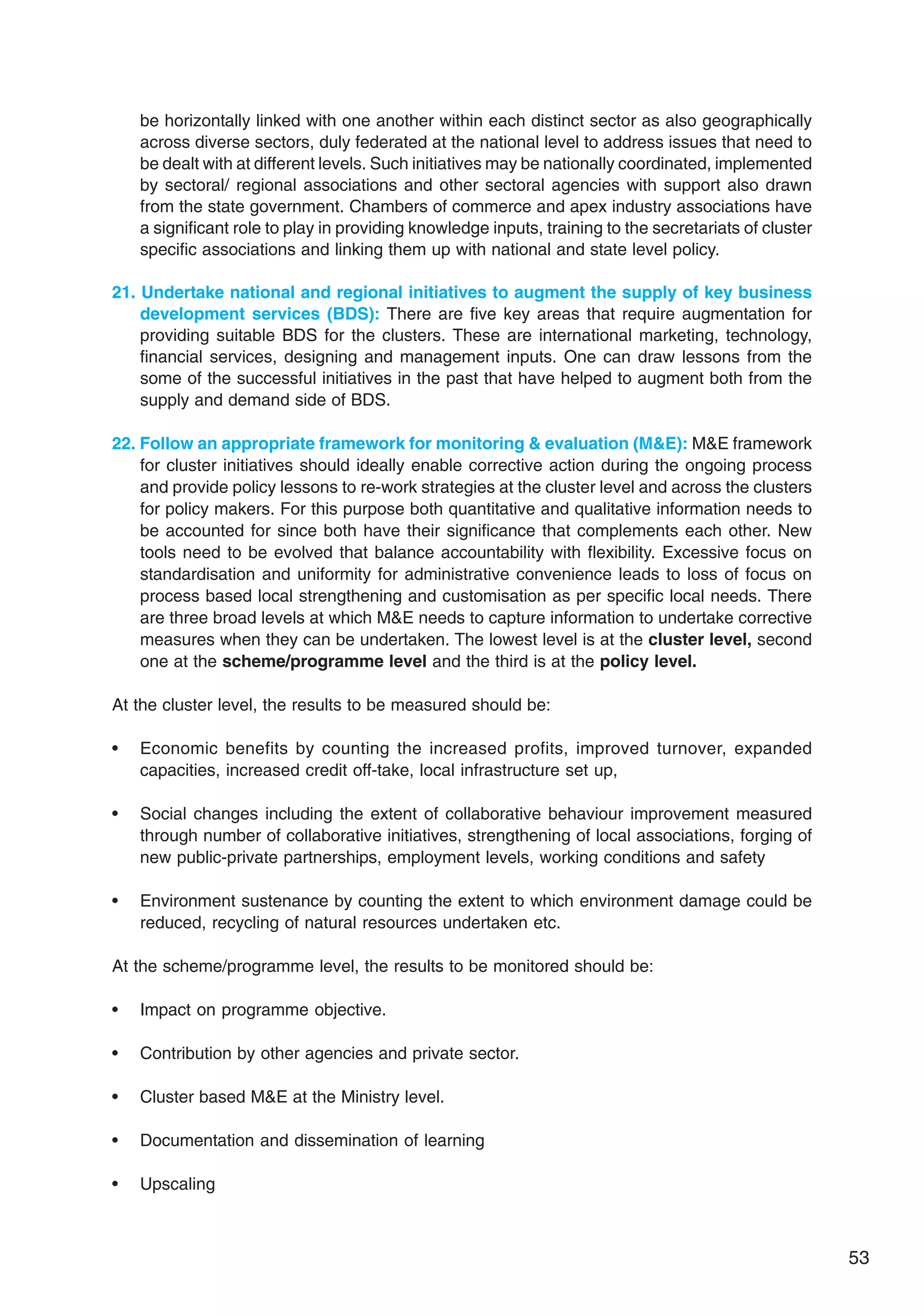 53
be horizontally linked with one another within each distinct sector as also geographically
across diverse sectors, duly federated at the national level to address issues that need to
be dealt with at different levels. Such initiatives may be nationally coordinated, implemented
by sectoral/ regional associations and other sectoral agencies with support also drawn
from the state government. Chambers of commerce and apex industry associations have
a significant role to play in providing knowledge inputs, training to the secretariats of cluster
specific associations and linking them up with national and state level policy.
21. Undertake national and regional initiatives to augment the supply of key business
development services (BDS): There are five key areas that require augmentation for
providing suitable BDS for the clusters. These are international marketing, technology,
financial services, designing and management inputs. One can draw lessons from the
some of the successful initiatives in the past that have helped to augment both from the
supply and demand side of BDS.
22. Follow an appropriate framework for monitoring  evaluation (ME): ME framework
for cluster initiatives should ideally enable corrective action during the ongoing process
and provide policy lessons to re-work strategies at the cluster level and across the clusters
for policy makers. For this purpose both quantitative and qualitative information needs to
be accounted for since both have their significance that complements each other. New
tools need to be evolved that balance accountability with flexibility. Excessive focus on
standardisation and uniformity for administrative convenience leads to loss of focus on
process based local strengthening and customisation as per specific local needs. There
are three broad levels at which ME needs to capture information to undertake corrective
measures when they can be undertaken. The lowest level is at the cluster level, second
one at the scheme/programme level and the third is at the policy level.
At the cluster level, the results to be measured should be:
• Economic benefits by counting the increased profits, improved turnover, expanded
capacities, increased credit off-take, local infrastructure set up,
• Social changes including the extent of collaborative behaviour improvement measured
through number of collaborative initiatives, strengthening of local associations, forging of
new public-private partnerships, employment levels, working conditions and safety
• Environment sustenance by counting the extent to which environment damage could be
reduced, recycling of natural resources undertaken etc.
At the scheme/programme level, the results to be monitored should be:
• Impact on programme objective.
• Contribution by other agencies and private sector.
• Cluster based ME at the Ministry level.
• Documentation and dissemination of learning
• Upscaling
 