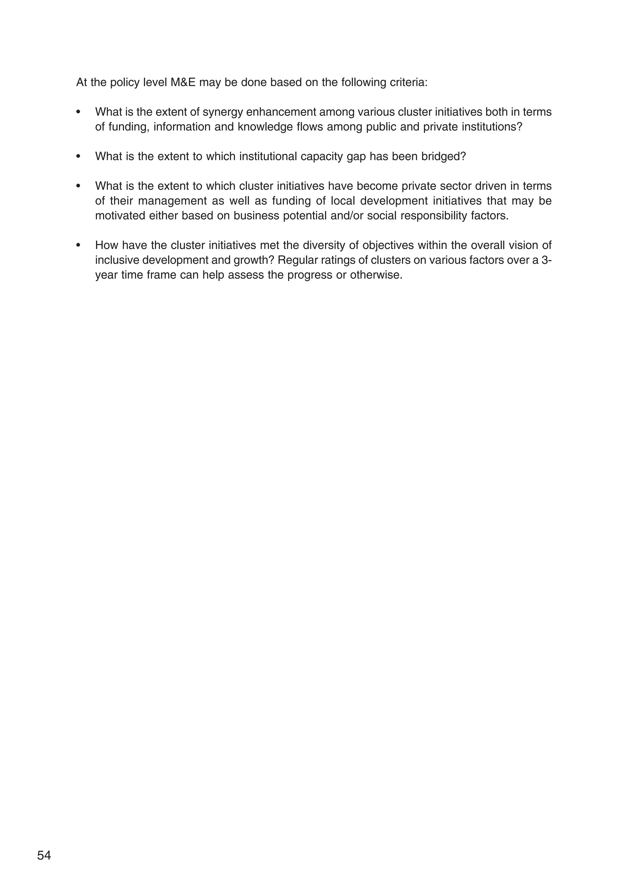 54
At the policy level ME may be done based on the following criteria:
• What is the extent of synergy enhancement among various cluster initiatives both in terms
of funding, information and knowledge flows among public and private institutions?
• What is the extent to which institutional capacity gap has been bridged?
• What is the extent to which cluster initiatives have become private sector driven in terms
of their management as well as funding of local development initiatives that may be
motivated either based on business potential and/or social responsibility factors.
• How have the cluster initiatives met the diversity of objectives within the overall vision of
inclusive development and growth? Regular ratings of clusters on various factors over a 3-
year time frame can help assess the progress or otherwise.
 