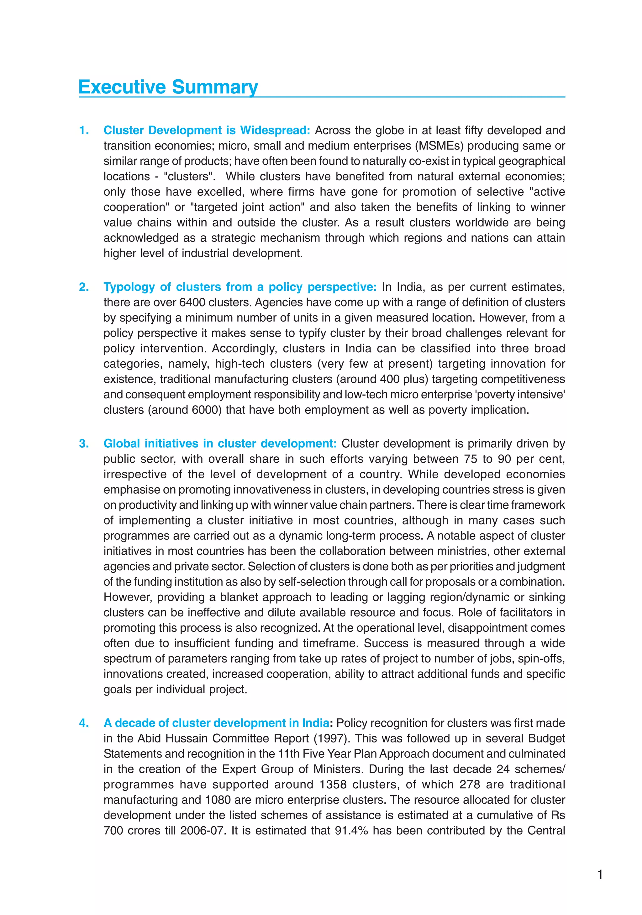 1
Executive Summary
1. Cluster Development is Widespread: Across the globe in at least fifty developed and
transition economies; micro, small and medium enterprises (MSMEs) producing same or
similar range of products; have often been found to naturally co-exist in typical geographical
locations - "clusters". While clusters have benefited from natural external economies;
only those have excelled, where firms have gone for promotion of selective "active
cooperation" or "targeted joint action" and also taken the benefits of linking to winner
value chains within and outside the cluster. As a result clusters worldwide are being
acknowledged as a strategic mechanism through which regions and nations can attain
higher level of industrial development.
2. Typology of clusters from a policy perspective: In India, as per current estimates,
there are over 6400 clusters. Agencies have come up with a range of definition of clusters
by specifying a minimum number of units in a given measured location. However, from a
policy perspective it makes sense to typify cluster by their broad challenges relevant for
policy intervention. Accordingly, clusters in India can be classified into three broad
categories, namely, high-tech clusters (very few at present) targeting innovation for
existence, traditional manufacturing clusters (around 400 plus) targeting competitiveness
and consequent employment responsibility and low-tech micro enterprise 'poverty intensive'
clusters (around 6000) that have both employment as well as poverty implication.
3. Global initiatives in cluster development: Cluster development is primarily driven by
public sector, with overall share in such efforts varying between 75 to 90 per cent,
irrespective of the level of development of a country. While developed economies
emphasise on promoting innovativeness in clusters, in developing countries stress is given
on productivity and linking up with winner value chain partners. There is clear time framework
of implementing a cluster initiative in most countries, although in many cases such
programmes are carried out as a dynamic long-term process. A notable aspect of cluster
initiatives in most countries has been the collaboration between ministries, other external
agencies and private sector. Selection of clusters is done both as per priorities and judgment
of the funding institution as also by self-selection through call for proposals or a combination.
However, providing a blanket approach to leading or lagging region/dynamic or sinking
clusters can be ineffective and dilute available resource and focus. Role of facilitators in
promoting this process is also recognized. At the operational level, disappointment comes
often due to insufficient funding and timeframe. Success is measured through a wide
spectrum of parameters ranging from take up rates of project to number of jobs, spin-offs,
innovations created, increased cooperation, ability to attract additional funds and specific
goals per individual project.
4. A decade of cluster development in India: Policy recognition for clusters was first made
in the Abid Hussain Committee Report (1997). This was followed up in several Budget
Statements and recognition in the 11th Five Year Plan Approach document and culminated
in the creation of the Expert Group of Ministers. During the last decade 24 schemes/
programmes have supported around 1358 clusters, of which 278 are traditional
manufacturing and 1080 are micro enterprise clusters. The resource allocated for cluster
development under the listed schemes of assistance is estimated at a cumulative of Rs
700 crores till 2006-07. It is estimated that 91.4% has been contributed by the Central
 