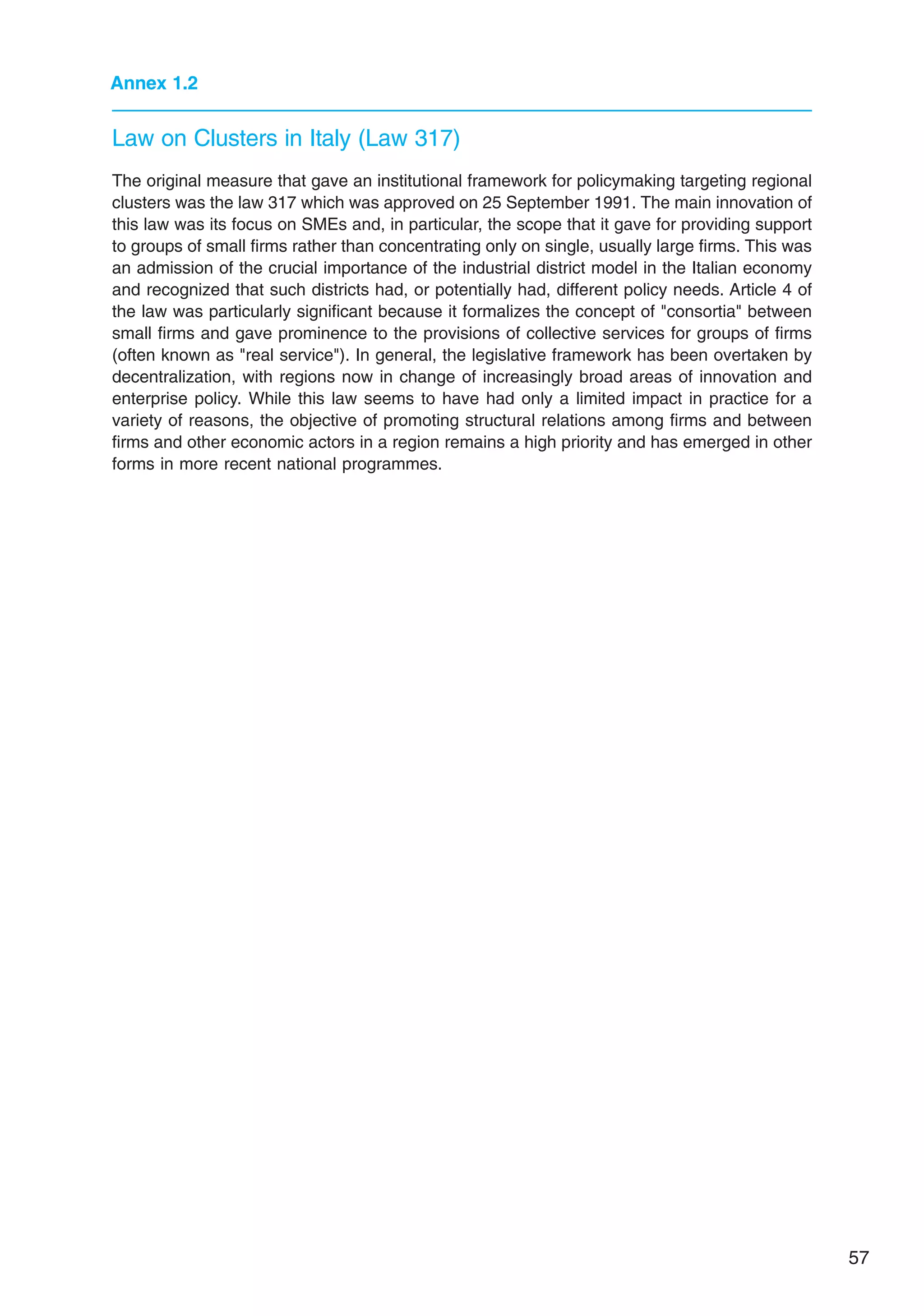 57
Annex 1.2
The original measure that gave an institutional framework for policymaking targeting regional
clusters was the law 317 which was approved on 25 September 1991. The main innovation of
this law was its focus on SMEs and, in particular, the scope that it gave for providing support
to groups of small firms rather than concentrating only on single, usually large firms. This was
an admission of the crucial importance of the industrial district model in the Italian economy
and recognized that such districts had, or potentially had, different policy needs. Article 4 of
the law was particularly significant because it formalizes the concept of consortia between
small firms and gave prominence to the provisions of collective services for groups of firms
(often known as real service). In general, the legislative framework has been overtaken by
decentralization, with regions now in change of increasingly broad areas of innovation and
enterprise policy. While this law seems to have had only a limited impact in practice for a
variety of reasons, the objective of promoting structural relations among firms and between
firms and other economic actors in a region remains a high priority and has emerged in other
forms in more recent national programmes.
Law on Clusters in Italy (Law 317)
 