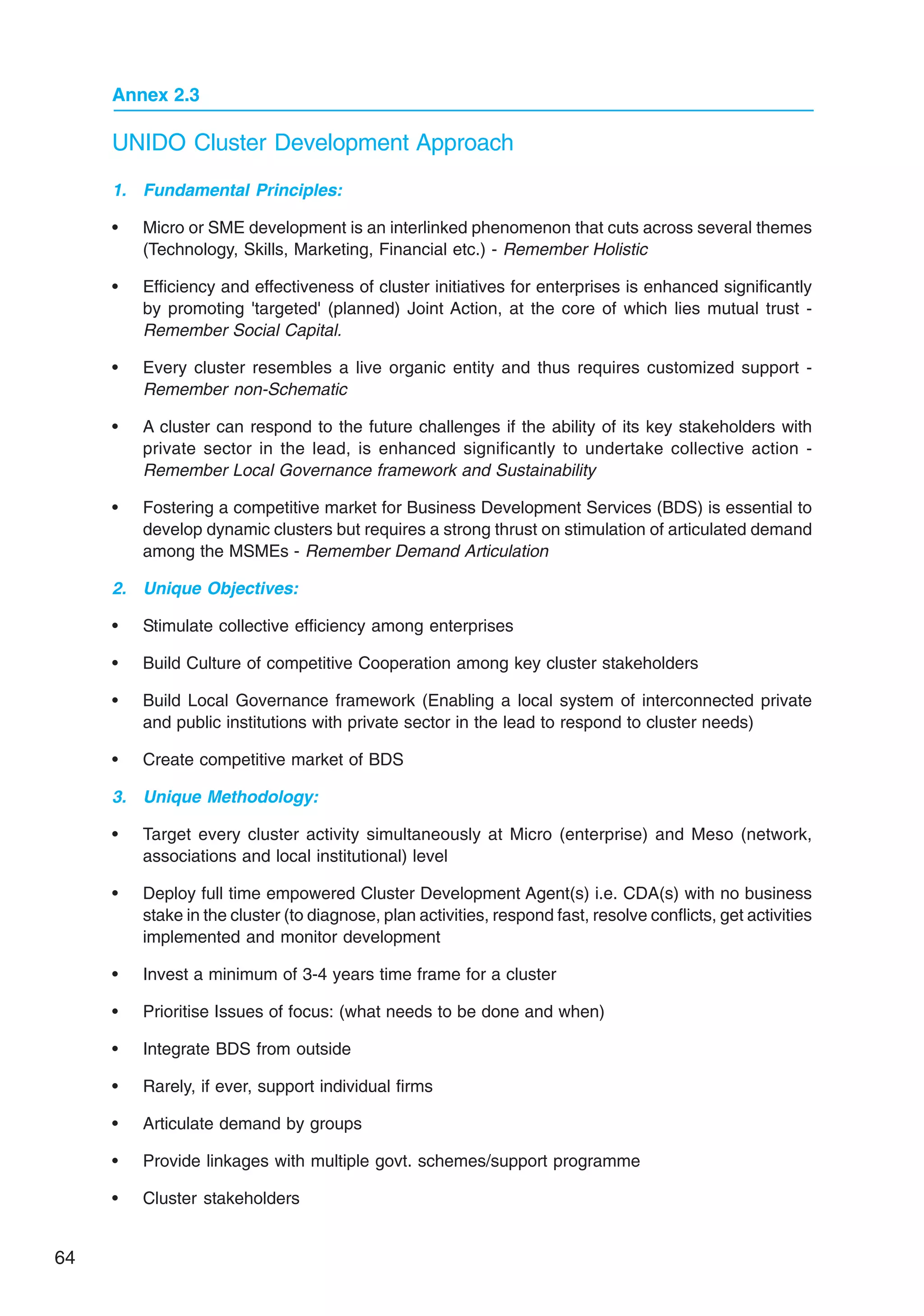 64
Annex 2.3
UNIDO Cluster Development Approach
1. Fundamental Principles:
• Micro or SME development is an interlinked phenomenon that cuts across several themes
(Technology, Skills, Marketing, Financial etc.) - Remember Holistic
• Efficiency and effectiveness of cluster initiatives for enterprises is enhanced significantly
by promoting 'targeted' (planned) Joint Action, at the core of which lies mutual trust -
Remember Social Capital.
• Every cluster resembles a live organic entity and thus requires customized support -
Remember non-Schematic
• A cluster can respond to the future challenges if the ability of its key stakeholders with
private sector in the lead, is enhanced significantly to undertake collective action -
Remember Local Governance framework and Sustainability
• Fostering a competitive market for Business Development Services (BDS) is essential to
develop dynamic clusters but requires a strong thrust on stimulation of articulated demand
among the MSMEs - Remember Demand Articulation
2. Unique Objectives:
• Stimulate collective efficiency among enterprises
• Build Culture of competitive Cooperation among key cluster stakeholders
• Build Local Governance framework (Enabling a local system of interconnected private
and public institutions with private sector in the lead to respond to cluster needs)
• Create competitive market of BDS
3. Unique Methodology:
• Target every cluster activity simultaneously at Micro (enterprise) and Meso (network,
associations and local institutional) level
• Deploy full time empowered Cluster Development Agent(s) i.e. CDA(s) with no business
stake in the cluster (to diagnose, plan activities, respond fast, resolve conflicts, get activities
implemented and monitor development
• Invest a minimum of 3-4 years time frame for a cluster
• Prioritise Issues of focus: (what needs to be done and when)
• Integrate BDS from outside
• Rarely, if ever, support individual firms
• Articulate demand by groups
• Provide linkages with multiple govt. schemes/support programme
• Cluster stakeholders
 