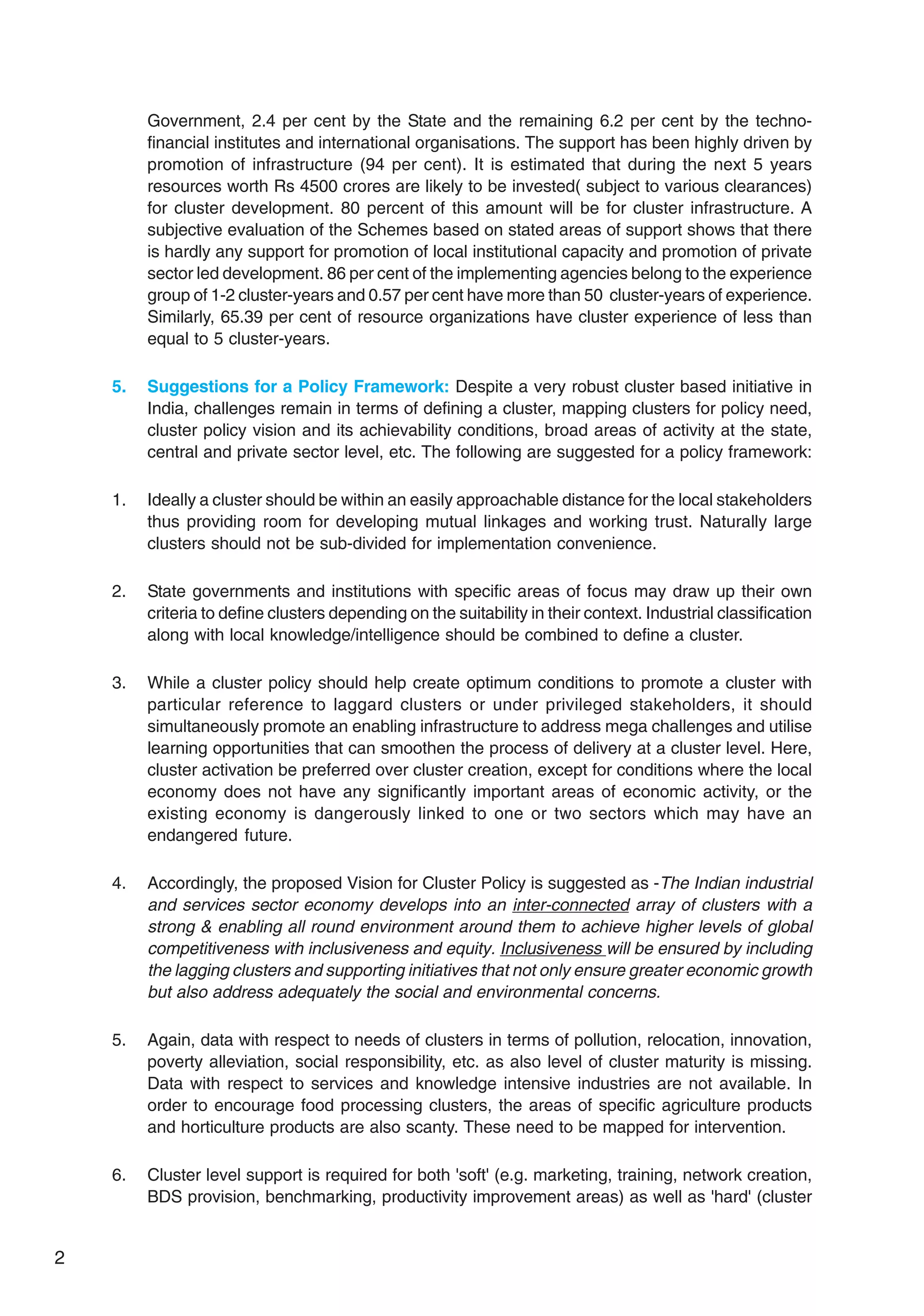 2
Government, 2.4 per cent by the State and the remaining 6.2 per cent by the techno-
financial institutes and international organisations. The support has been highly driven by
promotion of infrastructure (94 per cent). It is estimated that during the next 5 years
resources worth Rs 4500 crores are likely to be invested( subject to various clearances)
for cluster development. 80 percent of this amount will be for cluster infrastructure. A
subjective evaluation of the Schemes based on stated areas of support shows that there
is hardly any support for promotion of local institutional capacity and promotion of private
sector led development. 86 per cent of the implementing agencies belong to the experience
group of 1-2 cluster-years and 0.57 per cent have more than 50 cluster-years of experience.
Similarly, 65.39 per cent of resource organizations have cluster experience of less than
equal to 5 cluster-years.
5. Suggestions for a Policy Framework: Despite a very robust cluster based initiative in
India, challenges remain in terms of defining a cluster, mapping clusters for policy need,
cluster policy vision and its achievability conditions, broad areas of activity at the state,
central and private sector level, etc. The following are suggested for a policy framework:
1. Ideally a cluster should be within an easily approachable distance for the local stakeholders
thus providing room for developing mutual linkages and working trust. Naturally large
clusters should not be sub-divided for implementation convenience.
2. State governments and institutions with specific areas of focus may draw up their own
criteria to define clusters depending on the suitability in their context. Industrial classification
along with local knowledge/intelligence should be combined to define a cluster.
3. While a cluster policy should help create optimum conditions to promote a cluster with
particular reference to laggard clusters or under privileged stakeholders, it should
simultaneously promote an enabling infrastructure to address mega challenges and utilise
learning opportunities that can smoothen the process of delivery at a cluster level. Here,
cluster activation be preferred over cluster creation, except for conditions where the local
economy does not have any significantly important areas of economic activity, or the
existing economy is dangerously linked to one or two sectors which may have an
endangered future.
4. Accordingly, the proposed Vision for Cluster Policy is suggested as -The Indian industrial
and services sector economy develops into an inter-connected array of clusters with a
strong & enabling all round environment around them to achieve higher levels of global
competitiveness with inclusiveness and equity. Inclusiveness will be ensured by including
the lagging clusters and supporting initiatives that not only ensure greater economic growth
but also address adequately the social and environmental concerns.
5. Again, data with respect to needs of clusters in terms of pollution, relocation, innovation,
poverty alleviation, social responsibility, etc. as also level of cluster maturity is missing.
Data with respect to services and knowledge intensive industries are not available. In
order to encourage food processing clusters, the areas of specific agriculture products
and horticulture products are also scanty. These need to be mapped for intervention.
6. Cluster level support is required for both 'soft' (e.g. marketing, training, network creation,
BDS provision, benchmarking, productivity improvement areas) as well as 'hard' (cluster
 