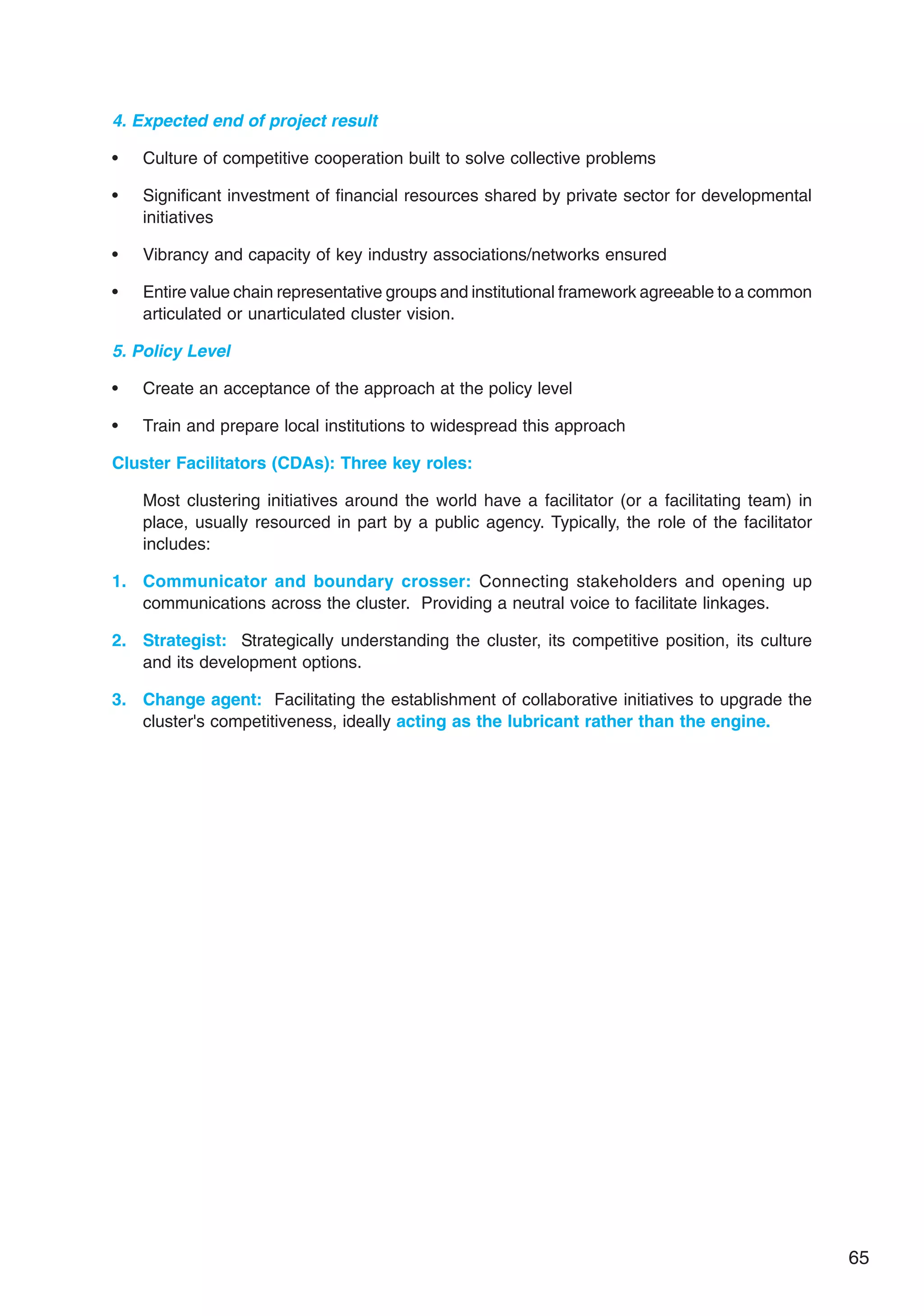 65
4. Expected end of project result
• Culture of competitive cooperation built to solve collective problems
• Significant investment of financial resources shared by private sector for developmental
initiatives
• Vibrancy and capacity of key industry associations/networks ensured
• Entire value chain representative groups and institutional framework agreeable to a common
articulated or unarticulated cluster vision.
5. Policy Level
• Create an acceptance of the approach at the policy level
• Train and prepare local institutions to widespread this approach
Cluster Facilitators (CDAs): Three key roles:
Most clustering initiatives around the world have a facilitator (or a facilitating team) in
place, usually resourced in part by a public agency. Typically, the role of the facilitator
includes:
1. Communicator and boundary crosser: Connecting stakeholders and opening up
communications across the cluster. Providing a neutral voice to facilitate linkages.
2. Strategist: Strategically understanding the cluster, its competitive position, its culture
and its development options.
3. Change agent: Facilitating the establishment of collaborative initiatives to upgrade the
cluster's competitiveness, ideally acting as the lubricant rather than the engine.
 
