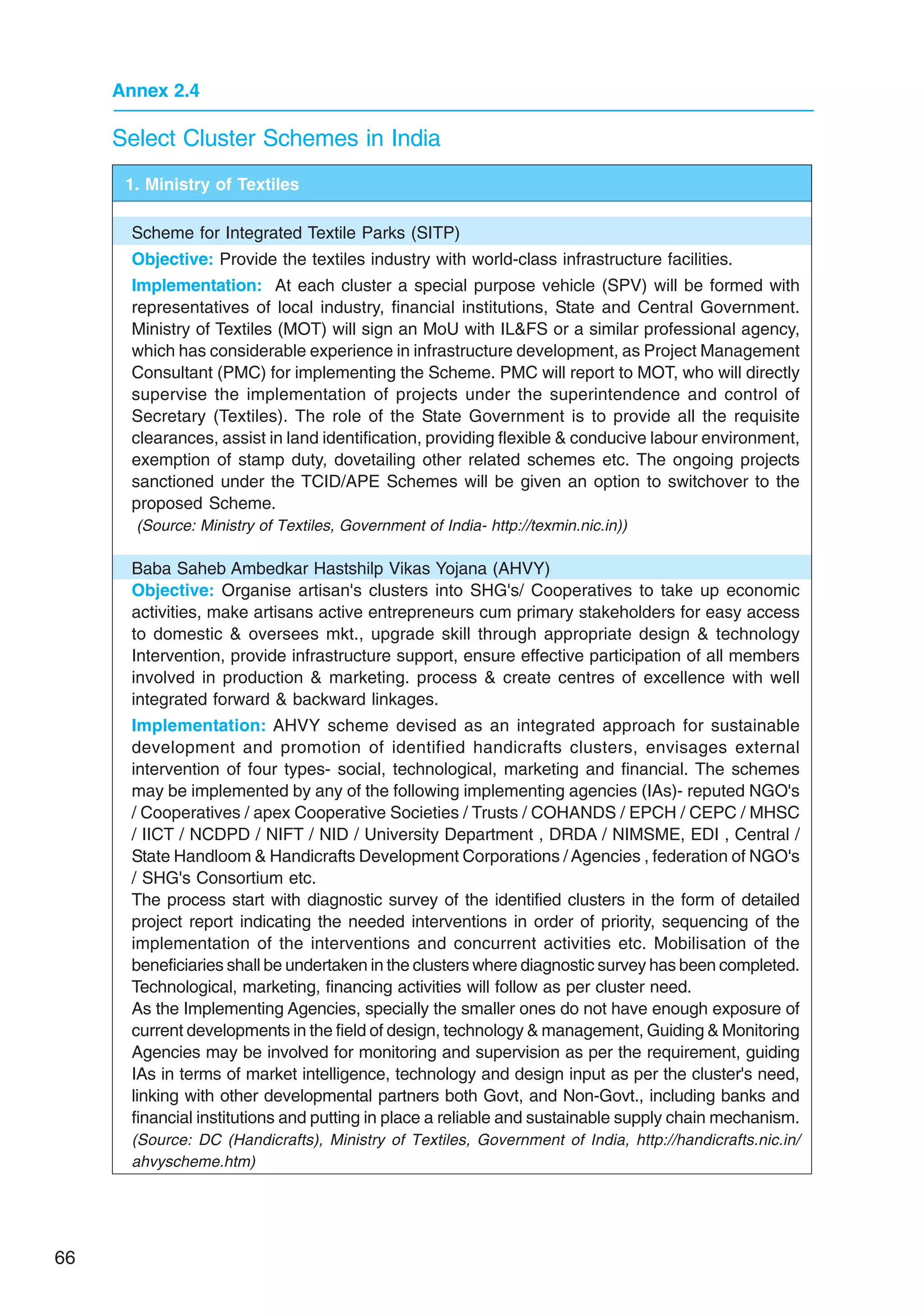 66
Annex 2.4
Select Cluster Schemes in India
1. Ministry of Textiles
Scheme for Integrated Textile Parks (SITP)
Objective: Provide the textiles industry with world-class infrastructure facilities.
Implementation: At each cluster a special purpose vehicle (SPV) will be formed with
representatives of local industry, financial institutions, State and Central Government.
Ministry of Textiles (MOT) will sign an MoU with ILFS or a similar professional agency,
which has considerable experience in infrastructure development, as Project Management
Consultant (PMC) for implementing the Scheme. PMC will report to MOT, who will directly
supervise the implementation of projects under the superintendence and control of
Secretary (Textiles). The role of the State Government is to provide all the requisite
clearances, assist in land identification, providing flexible  conducive labour environment,
exemption of stamp duty, dovetailing other related schemes etc. The ongoing projects
sanctioned under the TCID/APE Schemes will be given an option to switchover to the
proposed Scheme.
(Source: Ministry of Textiles, Government of India- http://texmin.nic.in))
Baba Saheb Ambedkar Hastshilp Vikas Yojana (AHVY)
Objective: Organise artisan's clusters into SHG's/ Cooperatives to take up economic
activities, make artisans active entrepreneurs cum primary stakeholders for easy access
to domestic  oversees mkt., upgrade skill through appropriate design  technology
Intervention, provide infrastructure support, ensure effective participation of all members
involved in production  marketing. process  create centres of excellence with well
integrated forward  backward linkages.
Implementation: AHVY scheme devised as an integrated approach for sustainable
development and promotion of identified handicrafts clusters, envisages external
intervention of four types- social, technological, marketing and financial. The schemes
may be implemented by any of the following implementing agencies (IAs)- reputed NGO's
/ Cooperatives / apex Cooperative Societies / Trusts / COHANDS / EPCH / CEPC / MHSC
/ IICT / NCDPD / NIFT / NID / University Department , DRDA / NIMSME, EDI , Central /
State Handloom  Handicrafts Development Corporations / Agencies , federation of NGO's
/ SHG's Consortium etc.
The process start with diagnostic survey of the identified clusters in the form of detailed
project report indicating the needed interventions in order of priority, sequencing of the
implementation of the interventions and concurrent activities etc. Mobilisation of the
beneficiaries shall be undertaken in the clusters where diagnostic survey has been completed.
Technological, marketing, financing activities will follow as per cluster need.
As the Implementing Agencies, specially the smaller ones do not have enough exposure of
current developments in the field of design, technology  management, Guiding  Monitoring
Agencies may be involved for monitoring and supervision as per the requirement, guiding
IAs in terms of market intelligence, technology and design input as per the cluster's need,
linking with other developmental partners both Govt, and Non-Govt., including banks and
financial institutions and putting in place a reliable and sustainable supply chain mechanism.
(Source: DC (Handicrafts), Ministry of Textiles, Government of India, http://handicrafts.nic.in/
ahvyscheme.htm)
 