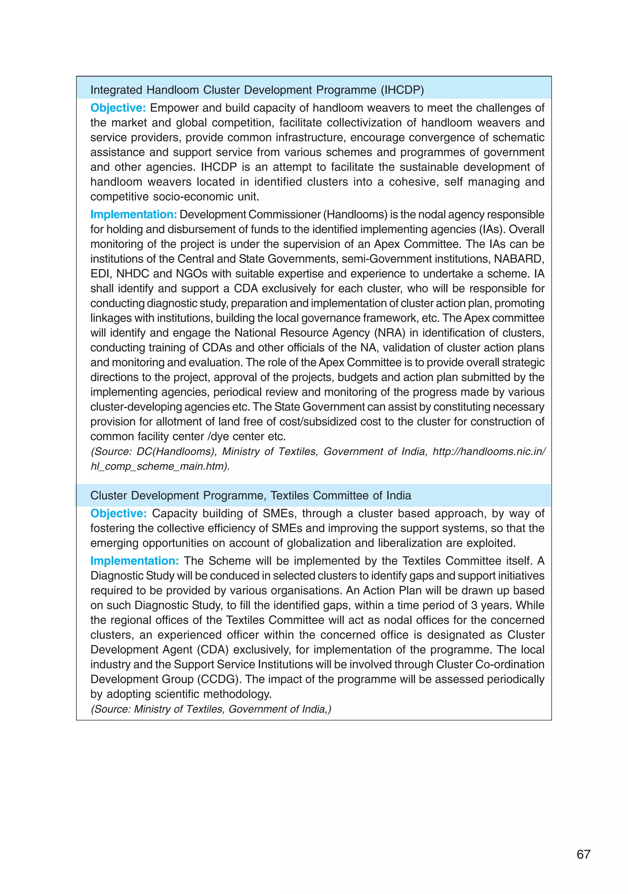 67
Integrated Handloom Cluster Development Programme (IHCDP)
Objective: Empower and build capacity of handloom weavers to meet the challenges of
the market and global competition, facilitate collectivization of handloom weavers and
service providers, provide common infrastructure, encourage convergence of schematic
assistance and support service from various schemes and programmes of government
and other agencies. IHCDP is an attempt to facilitate the sustainable development of
handloom weavers located in identified clusters into a cohesive, self managing and
competitive socio-economic unit.
Implementation: Development Commissioner (Handlooms) is the nodal agency responsible
for holding and disbursement of funds to the identified implementing agencies (IAs). Overall
monitoring of the project is under the supervision of an Apex Committee. The IAs can be
institutions of the Central and State Governments, semi-Government institutions, NABARD,
EDI, NHDC and NGOs with suitable expertise and experience to undertake a scheme. IA
shall identify and support a CDA exclusively for each cluster, who will be responsible for
conducting diagnostic study, preparation and implementation of cluster action plan, promoting
linkages with institutions, building the local governance framework, etc. The Apex committee
will identify and engage the National Resource Agency (NRA) in identification of clusters,
conducting training of CDAs and other officials of the NA, validation of cluster action plans
and monitoring and evaluation. The role of the Apex Committee is to provide overall strategic
directions to the project, approval of the projects, budgets and action plan submitted by the
implementing agencies, periodical review and monitoring of the progress made by various
cluster-developing agencies etc. The State Government can assist by constituting necessary
provision for allotment of land free of cost/subsidized cost to the cluster for construction of
common facility center /dye center etc.
(Source: DC(Handlooms), Ministry of Textiles, Government of India, http://handlooms.nic.in/
hl_comp_scheme_main.htm).
Cluster Development Programme, Textiles Committee of India
Objective: Capacity building of SMEs, through a cluster based approach, by way of
fostering the collective efficiency of SMEs and improving the support systems, so that the
emerging opportunities on account of globalization and liberalization are exploited.
Implementation: The Scheme will be implemented by the Textiles Committee itself. A
Diagnostic Study will be conduced in selected clusters to identify gaps and support initiatives
required to be provided by various organisations. An Action Plan will be drawn up based
on such Diagnostic Study, to fill the identified gaps, within a time period of 3 years. While
the regional offices of the Textiles Committee will act as nodal offices for the concerned
clusters, an experienced officer within the concerned office is designated as Cluster
Development Agent (CDA) exclusively, for implementation of the programme. The local
industry and the Support Service Institutions will be involved through Cluster Co-ordination
Development Group (CCDG). The impact of the programme will be assessed periodically
by adopting scientific methodology.
(Source: Ministry of Textiles, Government of India,)
 