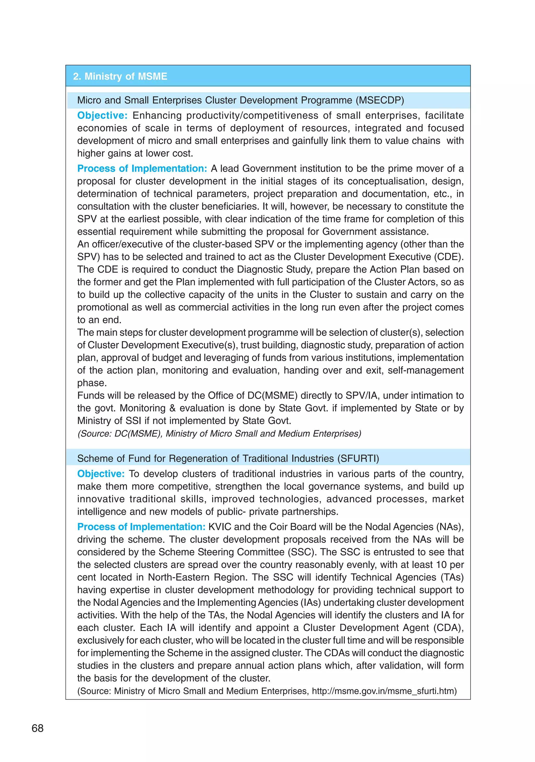 68
2. Ministry of MSME
Micro and Small Enterprises Cluster Development Programme (MSECDP)
Objective: Enhancing productivity/competitiveness of small enterprises, facilitate
economies of scale in terms of deployment of resources, integrated and focused
development of micro and small enterprises and gainfully link them to value chains with
higher gains at lower cost.
Process of Implementation: A lead Government institution to be the prime mover of a
proposal for cluster development in the initial stages of its conceptualisation, design,
determination of technical parameters, project preparation and documentation, etc., in
consultation with the cluster beneficiaries. It will, however, be necessary to constitute the
SPV at the earliest possible, with clear indication of the time frame for completion of this
essential requirement while submitting the proposal for Government assistance.
An officer/executive of the cluster-based SPV or the implementing agency (other than the
SPV) has to be selected and trained to act as the Cluster Development Executive (CDE).
The CDE is required to conduct the Diagnostic Study, prepare the Action Plan based on
the former and get the Plan implemented with full participation of the Cluster Actors, so as
to build up the collective capacity of the units in the Cluster to sustain and carry on the
promotional as well as commercial activities in the long run even after the project comes
to an end.
The main steps for cluster development programme will be selection of cluster(s), selection
of Cluster Development Executive(s), trust building, diagnostic study, preparation of action
plan, approval of budget and leveraging of funds from various institutions, implementation
of the action plan, monitoring and evaluation, handing over and exit, self-management
phase.
Funds will be released by the Office of DC(MSME) directly to SPV/IA, under intimation to
the govt. Monitoring  evaluation is done by State Govt. if implemented by State or by
Ministry of SSI if not implemented by State Govt.
(Source: DC(MSME), Ministry of Micro Small and Medium Enterprises)
Scheme of Fund for Regeneration of Traditional Industries (SFURTI)
Objective: To develop clusters of traditional industries in various parts of the country,
make them more competitive, strengthen the local governance systems, and build up
innovative traditional skills, improved technologies, advanced processes, market
intelligence and new models of public- private partnerships.
Process of Implementation: KVIC and the Coir Board will be the Nodal Agencies (NAs),
driving the scheme. The cluster development proposals received from the NAs will be
considered by the Scheme Steering Committee (SSC). The SSC is entrusted to see that
the selected clusters are spread over the country reasonably evenly, with at least 10 per
cent located in North-Eastern Region. The SSC will identify Technical Agencies (TAs)
having expertise in cluster development methodology for providing technical support to
the Nodal Agencies and the Implementing Agencies (IAs) undertaking cluster development
activities. With the help of the TAs, the Nodal Agencies will identify the clusters and IA for
each cluster. Each IA will identify and appoint a Cluster Development Agent (CDA),
exclusively for each cluster, who will be located in the cluster full time and will be responsible
for implementing the Scheme in the assigned cluster. The CDAs will conduct the diagnostic
studies in the clusters and prepare annual action plans which, after validation, will form
the basis for the development of the cluster.
(Source: Ministry of Micro Small and Medium Enterprises, http://msme.gov.in/msme_sfurti.htm)
 