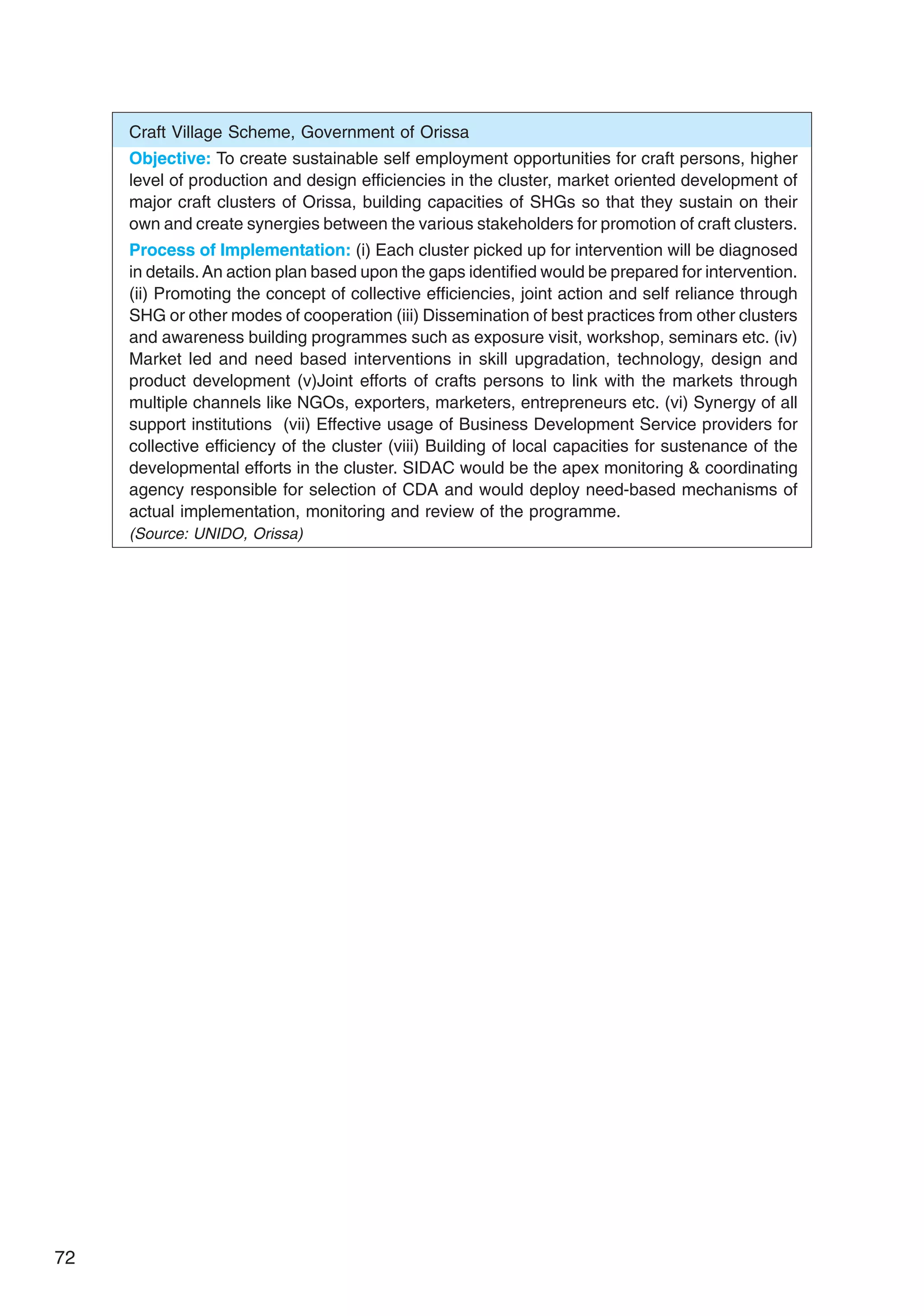 72
Craft Village Scheme, Government of Orissa
Objective: To create sustainable self employment opportunities for craft persons, higher
level of production and design efficiencies in the cluster, market oriented development of
major craft clusters of Orissa, building capacities of SHGs so that they sustain on their
own and create synergies between the various stakeholders for promotion of craft clusters.
Process of Implementation: (i) Each cluster picked up for intervention will be diagnosed
in details.An action plan based upon the gaps identified would be prepared for intervention.
(ii) Promoting the concept of collective efficiencies, joint action and self reliance through
SHG or other modes of cooperation (iii) Dissemination of best practices from other clusters
and awareness building programmes such as exposure visit, workshop, seminars etc. (iv)
Market led and need based interventions in skill upgradation, technology, design and
product development (v)Joint efforts of crafts persons to link with the markets through
multiple channels like NGOs, exporters, marketers, entrepreneurs etc. (vi) Synergy of all
support institutions (vii) Effective usage of Business Development Service providers for
collective efficiency of the cluster (viii) Building of local capacities for sustenance of the
developmental efforts in the cluster. SIDAC would be the apex monitoring  coordinating
agency responsible for selection of CDA and would deploy need-based mechanisms of
actual implementation, monitoring and review of the programme.
(Source: UNIDO, Orissa)
 