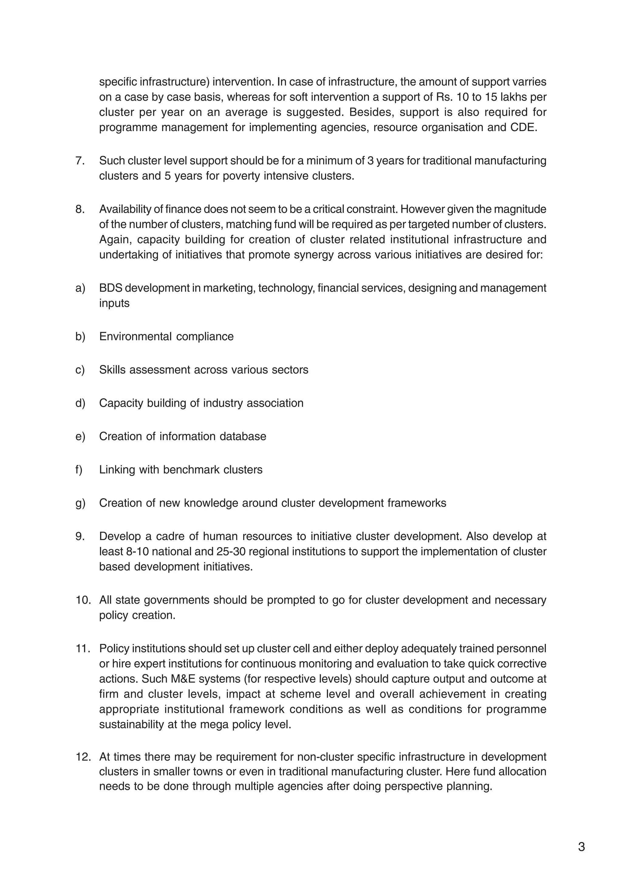 3
specific infrastructure) intervention. In case of infrastructure, the amount of support varries
on a case by case basis, whereas for soft intervention a support of Rs. 10 to 15 lakhs per
cluster per year on an average is suggested. Besides, support is also required for
programme management for implementing agencies, resource organisation and CDE.
7. Such cluster level support should be for a minimum of 3 years for traditional manufacturing
clusters and 5 years for poverty intensive clusters.
8. Availability of finance does not seem to be a critical constraint. However given the magnitude
of the number of clusters, matching fund will be required as per targeted number of clusters.
Again, capacity building for creation of cluster related institutional infrastructure and
undertaking of initiatives that promote synergy across various initiatives are desired for:
a) BDS development in marketing, technology, financial services, designing and management
inputs
b) Environmental compliance
c) Skills assessment across various sectors
d) Capacity building of industry association
e) Creation of information database
f) Linking with benchmark clusters
g) Creation of new knowledge around cluster development frameworks
9. Develop a cadre of human resources to initiative cluster development. Also develop at
least 8-10 national and 25-30 regional institutions to support the implementation of cluster
based development initiatives.
10. All state governments should be prompted to go for cluster development and necessary
policy creation.
11. Policy institutions should set up cluster cell and either deploy adequately trained personnel
or hire expert institutions for continuous monitoring and evaluation to take quick corrective
actions. Such M&E systems (for respective levels) should capture output and outcome at
firm and cluster levels, impact at scheme level and overall achievement in creating
appropriate institutional framework conditions as well as conditions for programme
sustainability at the mega policy level.
12. At times there may be requirement for non-cluster specific infrastructure in development
clusters in smaller towns or even in traditional manufacturing cluster. Here fund allocation
needs to be done through multiple agencies after doing perspective planning.
 