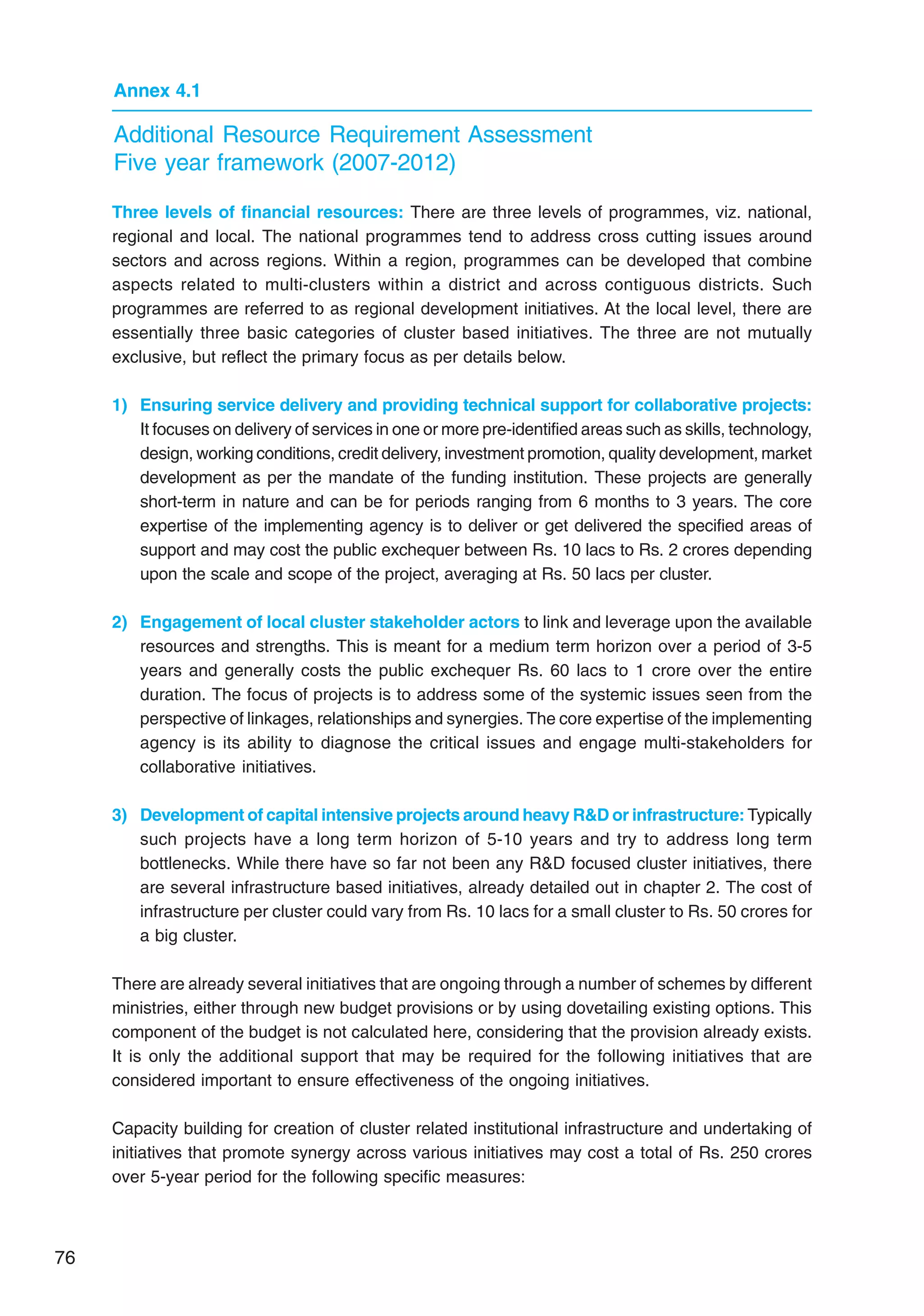 76
Annex 4.1
Additional Resource Requirement Assessment
Five year framework (2007-2012)
Three levels of financial resources: There are three levels of programmes, viz. national,
regional and local. The national programmes tend to address cross cutting issues around
sectors and across regions. Within a region, programmes can be developed that combine
aspects related to multi-clusters within a district and across contiguous districts. Such
programmes are referred to as regional development initiatives. At the local level, there are
essentially three basic categories of cluster based initiatives. The three are not mutually
exclusive, but reflect the primary focus as per details below.
1) Ensuring service delivery and providing technical support for collaborative projects:
It focuses on delivery of services in one or more pre-identified areas such as skills, technology,
design, working conditions, credit delivery, investment promotion, quality development, market
development as per the mandate of the funding institution. These projects are generally
short-term in nature and can be for periods ranging from 6 months to 3 years. The core
expertise of the implementing agency is to deliver or get delivered the specified areas of
support and may cost the public exchequer between Rs. 10 lacs to Rs. 2 crores depending
upon the scale and scope of the project, averaging at Rs. 50 lacs per cluster.
2) Engagement of local cluster stakeholder actors to link and leverage upon the available
resources and strengths. This is meant for a medium term horizon over a period of 3-5
years and generally costs the public exchequer Rs. 60 lacs to 1 crore over the entire
duration. The focus of projects is to address some of the systemic issues seen from the
perspective of linkages, relationships and synergies. The core expertise of the implementing
agency is its ability to diagnose the critical issues and engage multi-stakeholders for
collaborative initiatives.
3) Development of capital intensive projects around heavy RD or infrastructure: Typically
such projects have a long term horizon of 5-10 years and try to address long term
bottlenecks. While there have so far not been any RD focused cluster initiatives, there
are several infrastructure based initiatives, already detailed out in chapter 2. The cost of
infrastructure per cluster could vary from Rs. 10 lacs for a small cluster to Rs. 50 crores for
a big cluster.
There are already several initiatives that are ongoing through a number of schemes by different
ministries, either through new budget provisions or by using dovetailing existing options. This
component of the budget is not calculated here, considering that the provision already exists.
It is only the additional support that may be required for the following initiatives that are
considered important to ensure effectiveness of the ongoing initiatives.
Capacity building for creation of cluster related institutional infrastructure and undertaking of
initiatives that promote synergy across various initiatives may cost a total of Rs. 250 crores
over 5-year period for the following specific measures:
 