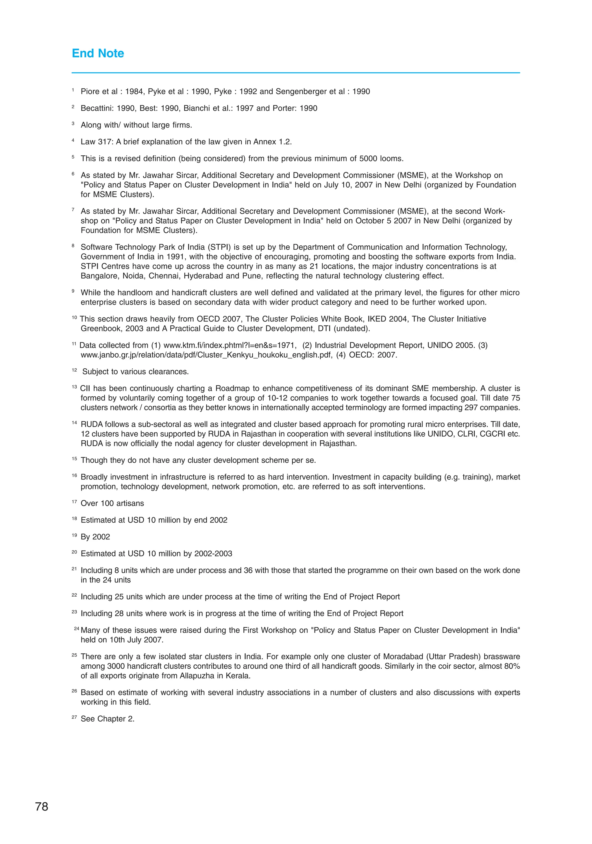 78
End Note
1
Piore et al : 1984, Pyke et al : 1990, Pyke : 1992 and Sengenberger et al : 1990
2
Becattini: 1990, Best: 1990, Bianchi et al.: 1997 and Porter: 1990
3
Along with/ without large firms.
4
Law 317: A brief explanation of the law given in Annex 1.2.
5
This is a revised definition (being considered) from the previous minimum of 5000 looms.
6
As stated by Mr. Jawahar Sircar, Additional Secretary and Development Commissioner (MSME), at the Workshop on
Policy and Status Paper on Cluster Development in India held on July 10, 2007 in New Delhi (organized by Foundation
for MSME Clusters).
7
As stated by Mr. Jawahar Sircar, Additional Secretary and Development Commissioner (MSME), at the second Work-
shop on Policy and Status Paper on Cluster Development in India held on October 5 2007 in New Delhi (organized by
Foundation for MSME Clusters).
8
Software Technology Park of India (STPI) is set up by the Department of Communication and Information Technology,
Government of India in 1991, with the objective of encouraging, promoting and boosting the software exports from India.
STPI Centres have come up across the country in as many as 21 locations, the major industry concentrations is at
Bangalore, Noida, Chennai, Hyderabad and Pune, reflecting the natural technology clustering effect.
9
While the handloom and handicraft clusters are well defined and validated at the primary level, the figures for other micro
enterprise clusters is based on secondary data with wider product category and need to be further worked upon.
10
This section draws heavily from OECD 2007, The Cluster Policies White Book, IKED 2004, The Cluster Initiative
Greenbook, 2003 and A Practical Guide to Cluster Development, DTI (undated).
11
Data collected from (1) www.ktm.fi/index.phtml?l=ens=1971, (2) Industrial Development Report, UNIDO 2005. (3)
www.janbo.gr.jp/relation/data/pdf/Cluster_Kenkyu_houkoku_english.pdf, (4) OECD: 2007.
12
Subject to various clearances.
13
CII has been continuously charting a Roadmap to enhance competitiveness of its dominant SME membership. A cluster is
formed by voluntarily coming together of a group of 10-12 companies to work together towards a focused goal. Till date 75
clusters network / consortia as they better knows in internationally accepted terminology are formed impacting 297 companies.
14
RUDA follows a sub-sectoral as well as integrated and cluster based approach for promoting rural micro enterprises. Till date,
12 clusters have been supported by RUDA in Rajasthan in cooperation with several institutions like UNIDO, CLRI, CGCRI etc.
RUDA is now officially the nodal agency for cluster development in Rajasthan.
15
Though they do not have any cluster development scheme per se.
16
Broadly investment in infrastructure is referred to as hard intervention. Investment in capacity building (e.g. training), market
promotion, technology development, network promotion, etc. are referred to as soft interventions.
17
Over 100 artisans
18
Estimated at USD 10 million by end 2002
19
By 2002
20
Estimated at USD 10 million by 2002-2003
21
Including 8 units which are under process and 36 with those that started the programme on their own based on the work done
in the 24 units
22
Including 25 units which are under process at the time of writing the End of Project Report
23
Including 28 units where work is in progress at the time of writing the End of Project Report
24
Many of these issues were raised during the First Workshop on Policy and Status Paper on Cluster Development in India
held on 10th July 2007.
25
There are only a few isolated star clusters in India. For example only one cluster of Moradabad (Uttar Pradesh) brassware
among 3000 handicraft clusters contributes to around one third of all handicraft goods. Similarly in the coir sector, almost 80%
of all exports originate from Allapuzha in Kerala.
26
Based on estimate of working with several industry associations in a number of clusters and also discussions with experts
working in this field.
27
See Chapter 2.
 