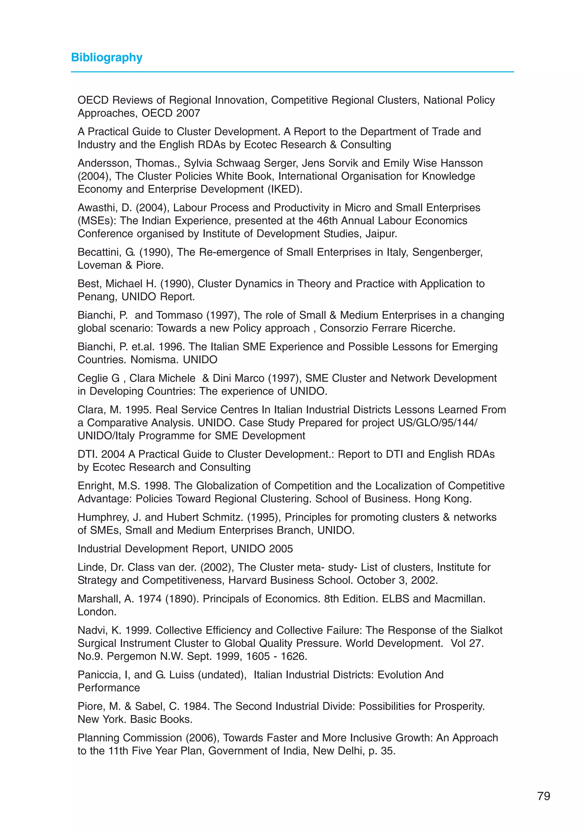 79
Bibliography
OECD Reviews of Regional Innovation, Competitive Regional Clusters, National Policy
Approaches, OECD 2007
A Practical Guide to Cluster Development. A Report to the Department of Trade and
Industry and the English RDAs by Ecotec Research  Consulting
Andersson, Thomas., Sylvia Schwaag Serger, Jens Sorvik and Emily Wise Hansson
(2004), The Cluster Policies White Book, International Organisation for Knowledge
Economy and Enterprise Development (IKED).
Awasthi, D. (2004), Labour Process and Productivity in Micro and Small Enterprises
(MSEs): The Indian Experience, presented at the 46th Annual Labour Economics
Conference organised by Institute of Development Studies, Jaipur.
Becattini, G. (1990), The Re-emergence of Small Enterprises in Italy, Sengenberger,
Loveman  Piore.
Best, Michael H. (1990), Cluster Dynamics in Theory and Practice with Application to
Penang, UNIDO Report.
Bianchi, P. and Tommaso (1997), The role of Small  Medium Enterprises in a changing
global scenario: Towards a new Policy approach , Consorzio Ferrare Ricerche.
Bianchi, P. et.al. 1996. The Italian SME Experience and Possible Lessons for Emerging
Countries. Nomisma. UNIDO
Ceglie G , Clara Michele  Dini Marco (1997), SME Cluster and Network Development
in Developing Countries: The experience of UNIDO.
Clara, M. 1995. Real Service Centres In Italian Industrial Districts Lessons Learned From
a Comparative Analysis. UNIDO. Case Study Prepared for project US/GLO/95/144/
UNIDO/Italy Programme for SME Development
DTI. 2004 A Practical Guide to Cluster Development.: Report to DTI and English RDAs
by Ecotec Research and Consulting
Enright, M.S. 1998. The Globalization of Competition and the Localization of Competitive
Advantage: Policies Toward Regional Clustering. School of Business. Hong Kong.
Humphrey, J. and Hubert Schmitz. (1995), Principles for promoting clusters  networks
of SMEs, Small and Medium Enterprises Branch, UNIDO.
Industrial Development Report, UNIDO 2005
Linde, Dr. Class van der. (2002), The Cluster meta- study- List of clusters, Institute for
Strategy and Competitiveness, Harvard Business School. October 3, 2002.
Marshall, A. 1974 (1890). Principals of Economics. 8th Edition. ELBS and Macmillan.
London.
Nadvi, K. 1999. Collective Efficiency and Collective Failure: The Response of the Sialkot
Surgical Instrument Cluster to Global Quality Pressure. World Development. Vol 27.
No.9. Pergemon N.W. Sept. 1999, 1605 - 1626.
Paniccia, I, and G. Luiss (undated), Italian Industrial Districts: Evolution And
Performance
Piore, M.  Sabel, C. 1984. The Second Industrial Divide: Possibilities for Prosperity.
New York. Basic Books.
Planning Commission (2006), Towards Faster and More Inclusive Growth: An Approach
to the 11th Five Year Plan, Government of India, New Delhi, p. 35.
 