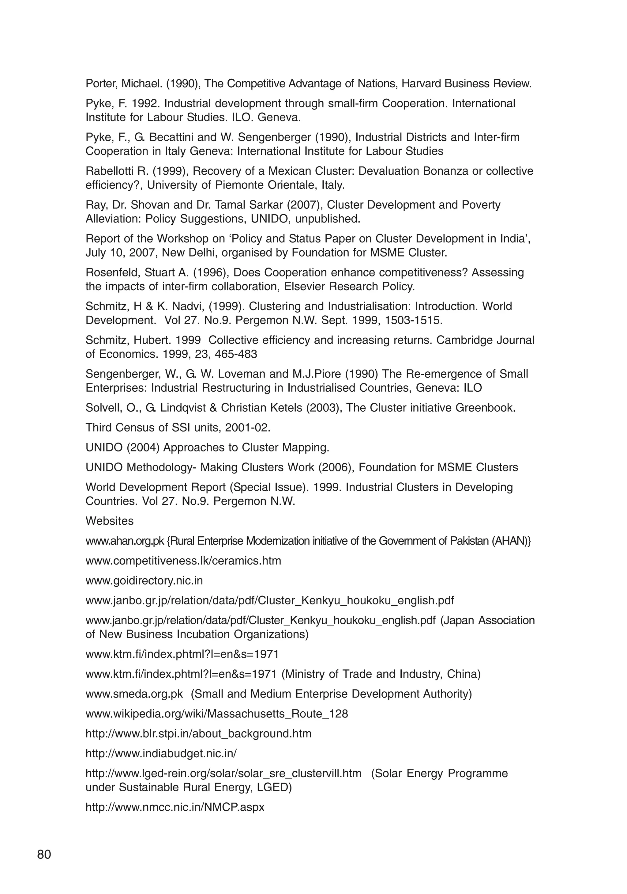 80
Porter, Michael. (1990), The Competitive Advantage of Nations, Harvard Business Review.
Pyke, F. 1992. Industrial development through small-firm Cooperation. International
Institute for Labour Studies. ILO. Geneva.
Pyke, F., G. Becattini and W. Sengenberger (1990), Industrial Districts and Inter-firm
Cooperation in Italy Geneva: International Institute for Labour Studies
Rabellotti R. (1999), Recovery of a Mexican Cluster: Devaluation Bonanza or collective
efficiency?, University of Piemonte Orientale, Italy.
Ray, Dr. Shovan and Dr. Tamal Sarkar (2007), Cluster Development and Poverty
Alleviation: Policy Suggestions, UNIDO, unpublished.
Report of the Workshop on ‘Policy and Status Paper on Cluster Development in India’,
July 10, 2007, New Delhi, organised by Foundation for MSME Cluster.
Rosenfeld, Stuart A. (1996), Does Cooperation enhance competitiveness? Assessing
the impacts of inter-firm collaboration, Elsevier Research Policy.
Schmitz, H  K. Nadvi, (1999). Clustering and Industrialisation: Introduction. World
Development. Vol 27. No.9. Pergemon N.W. Sept. 1999, 1503-1515.
Schmitz, Hubert. 1999 Collective efficiency and increasing returns. Cambridge Journal
of Economics. 1999, 23, 465-483
Sengenberger, W., G. W. Loveman and M.J.Piore (1990) The Re-emergence of Small
Enterprises: Industrial Restructuring in Industrialised Countries, Geneva: ILO
Solvell, O., G. Lindqvist  Christian Ketels (2003), The Cluster initiative Greenbook.
Third Census of SSI units, 2001-02.
UNIDO (2004) Approaches to Cluster Mapping.
UNIDO Methodology- Making Clusters Work (2006), Foundation for MSME Clusters
World Development Report (Special Issue). 1999. Industrial Clusters in Developing
Countries. Vol 27. No.9. Pergemon N.W.
Websites
www.ahan.org.pk {Rural Enterprise Modernization initiative of the Government of Pakistan (AHAN)}
www.competitiveness.lk/ceramics.htm
www.goidirectory.nic.in
www.janbo.gr.jp/relation/data/pdf/Cluster_Kenkyu_houkoku_english.pdf
www.janbo.gr.jp/relation/data/pdf/Cluster_Kenkyu_houkoku_english.pdf (Japan Association
of New Business Incubation Organizations)
www.ktm.fi/index.phtml?l=ens=1971
www.ktm.fi/index.phtml?l=ens=1971 (Ministry of Trade and Industry, China)
www.smeda.org.pk (Small and Medium Enterprise Development Authority)
www.wikipedia.org/wiki/Massachusetts_Route_128
http://www.blr.stpi.in/about_background.htm
http://www.indiabudget.nic.in/
http://www.lged-rein.org/solar/solar_sre_clustervill.htm (Solar Energy Programme
under Sustainable Rural Energy, LGED)
http://www.nmcc.nic.in/NMCP.aspx
 