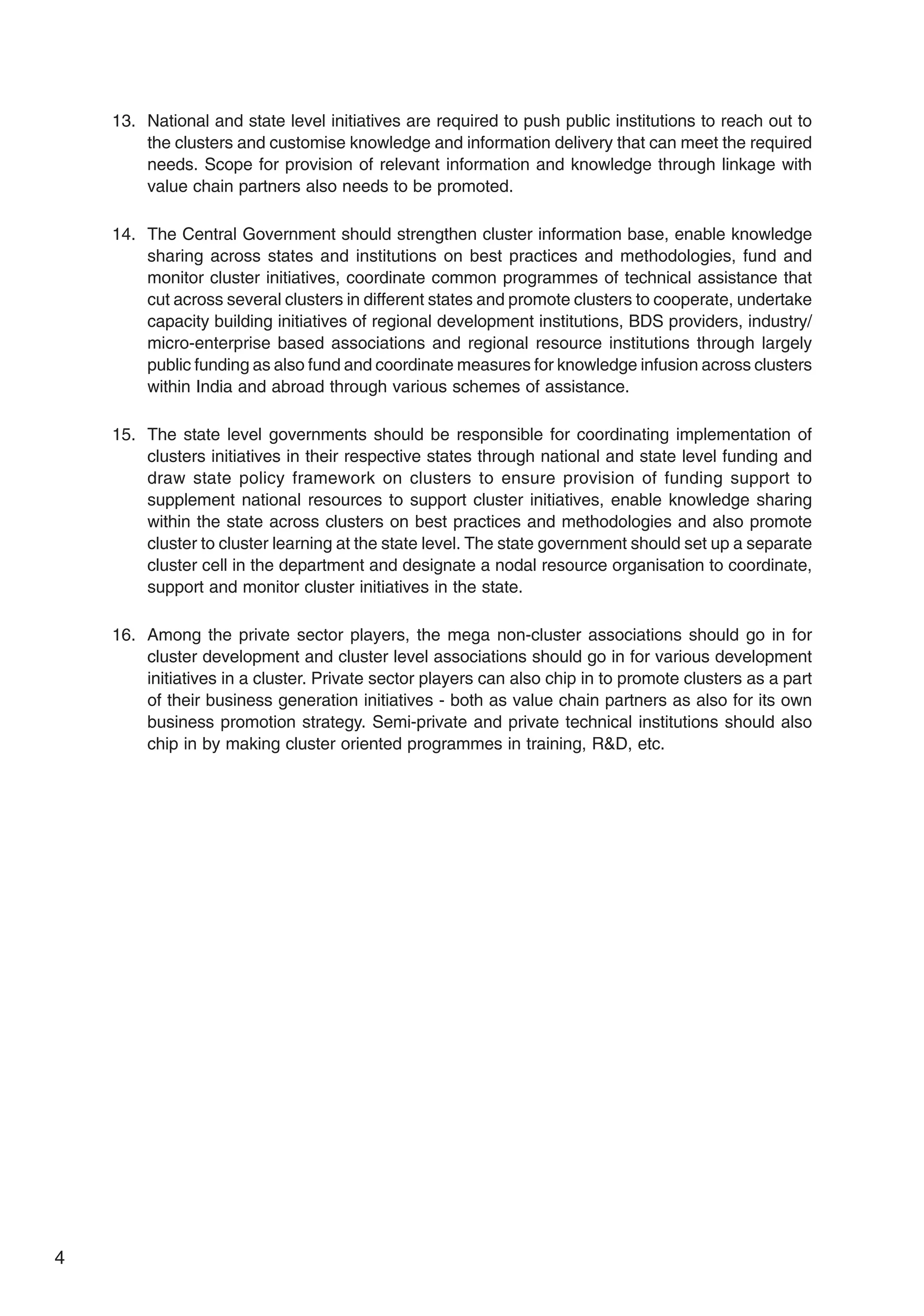 4
13. National and state level initiatives are required to push public institutions to reach out to
the clusters and customise knowledge and information delivery that can meet the required
needs. Scope for provision of relevant information and knowledge through linkage with
value chain partners also needs to be promoted.
14. The Central Government should strengthen cluster information base, enable knowledge
sharing across states and institutions on best practices and methodologies, fund and
monitor cluster initiatives, coordinate common programmes of technical assistance that
cut across several clusters in different states and promote clusters to cooperate, undertake
capacity building initiatives of regional development institutions, BDS providers, industry/
micro-enterprise based associations and regional resource institutions through largely
public funding as also fund and coordinate measures for knowledge infusion across clusters
within India and abroad through various schemes of assistance.
15. The state level governments should be responsible for coordinating implementation of
clusters initiatives in their respective states through national and state level funding and
draw state policy framework on clusters to ensure provision of funding support to
supplement national resources to support cluster initiatives, enable knowledge sharing
within the state across clusters on best practices and methodologies and also promote
cluster to cluster learning at the state level. The state government should set up a separate
cluster cell in the department and designate a nodal resource organisation to coordinate,
support and monitor cluster initiatives in the state.
16. Among the private sector players, the mega non-cluster associations should go in for
cluster development and cluster level associations should go in for various development
initiatives in a cluster. Private sector players can also chip in to promote clusters as a part
of their business generation initiatives - both as value chain partners as also for its own
business promotion strategy. Semi-private and private technical institutions should also
chip in by making cluster oriented programmes in training, R&D, etc.
 