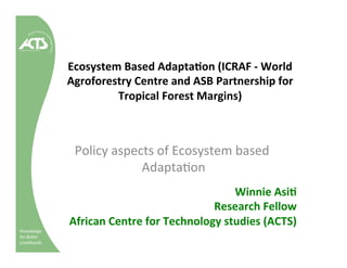 Knowledge
for Better
Livelihoods
Ecosystem	Based	Adapta/on	(ICRAF	-	World	
Agroforestry	Centre	and	ASB	Partnership	for	
Tropical	Forest	Margins)		
Winnie	Asi/		
Research	Fellow	
African	Centre	for	Technology	studies	(ACTS)	
Policy	aspects	of	Ecosystem	based	
Adapta3on	
 