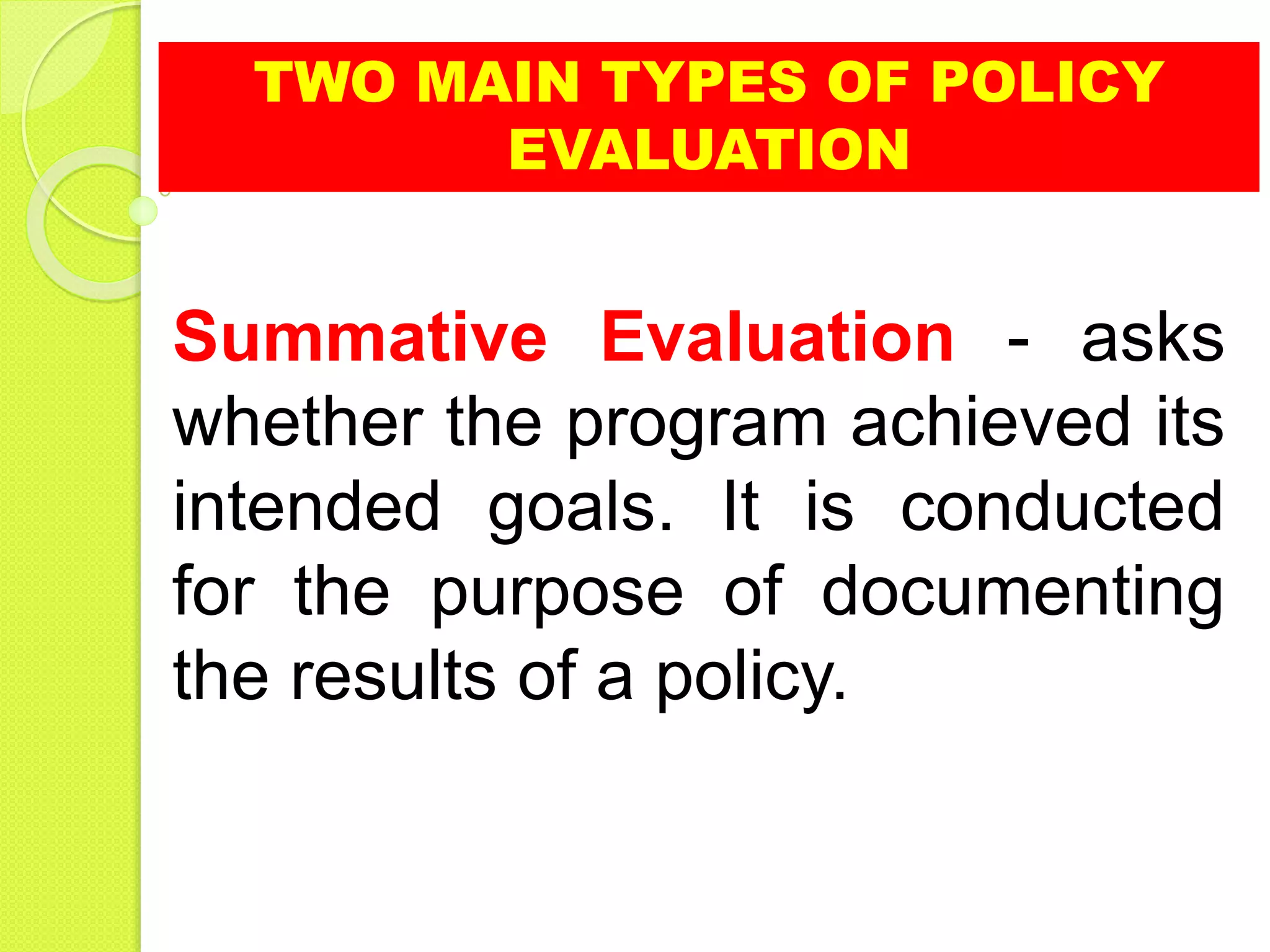 TWO MAIN TYPES OF POLICY
EVALUATION
Summative Evaluation - asks
whether the program achieved its
intended goals. It is conducted
for the purpose of documenting
the results of a policy.
 