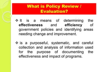 What is Policy Review /
Evaluation?
 It is a means of determining the
effectiveness and efficiency of
government policies and identifying areas
needing change and improvement.
 is a purposeful, systematic, and careful
collection and analysis of information used
for the purpose of documenting the
effectiveness and impact of programs.
 