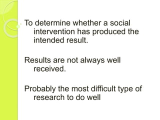 To determine whether a social
intervention has produced the
intended result.
Results are not always well
received.
Probably the most difficult type of
research to do well
 