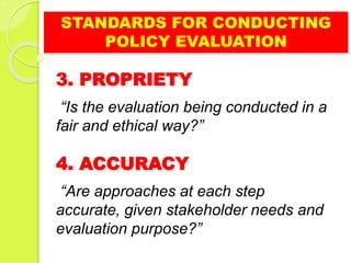 STANDARDS FOR CONDUCTING
POLICY EVALUATION
3. PROPRIETY
“Is the evaluation being conducted in a
fair and ethical way?”
4. ACCURACY
“Are approaches at each step
accurate, given stakeholder needs and
evaluation purpose?”
 