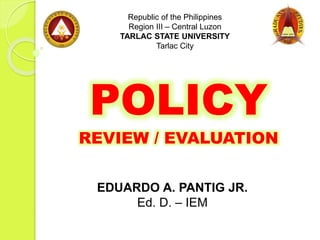 POLICY
REVIEW / EVALUATION
Republic of the Philippines
Region III – Central Luzon
TARLAC STATE UNIVERSITY
Tarlac City
EDUARDO A. PANTIG JR.
Ed. D. – IEM
 