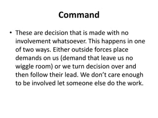 Command
• These are decision that is made with no
involvement whatsoever. This happens in one
of two ways. Either outside forces place
demands on us (demand that leave us no
wiggle room) or we turn decision over and
then follow their lead. We don’t care enough
to be involved let someone else do the work.
 