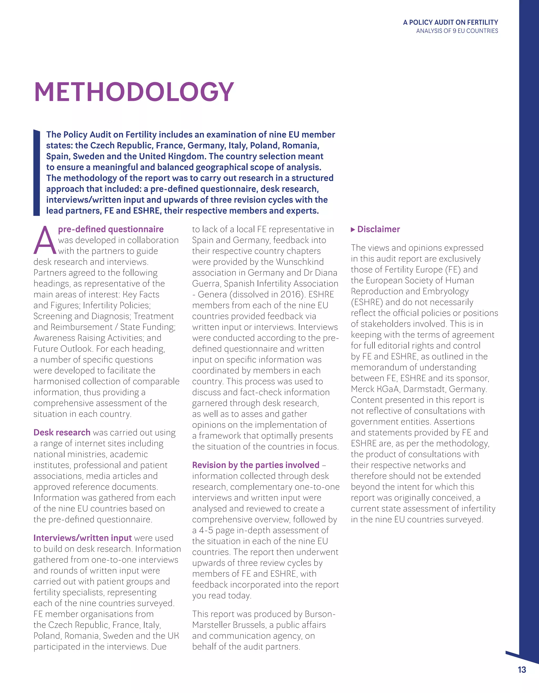 A POLICY AUDIT ON FERTILITY
ANALYSIS OF 9 EU COUNTRIES
13
METHODOLOGY
The Policy Audit on Fertility includes an examination of nine EU member
states: the Czech Republic, France, Germany, Italy, Poland, Romania,
Spain, Sweden and the United Kingdom. The country selection meant
to ensure a meaningful and balanced geographical scope of analysis.
The methodology of the report was to carry out research in a structured
approach that included: a pre-defined questionnaire, desk research,
interviews/written input and upwards of three revision cycles with the
lead partners, FE and ESHRE, their respective members and experts.
A
pre-defined questionnaire
was developed in collaboration
with the partners to guide
desk research and interviews.
Partners agreed to the following
headings, as representative of the
main areas of interest: Key Facts
and Figures; Infertility Policies;
Screening and Diagnosis; Treatment
and Reimbursement / State Funding;
Awareness Raising Activities; and
Future Outlook. For each heading,
a number of specific questions
were developed to facilitate the
harmonised collection of comparable
information, thus providing a
comprehensive assessment of the
situation in each country.
Desk research was carried out using
a range of internet sites including
national ministries, academic
institutes, professional and patient
associations, media articles and
approved reference documents.
Information was gathered from each
of the nine EU countries based on 	
the pre-defined questionnaire.
Interviews/written input were used
to build on desk research. Information
gathered from one-to-one interviews
and rounds of written input were
carried out with patient groups and
fertility specialists, representing
each of the nine countries surveyed.
FE member organisations from
the Czech Republic, France, Italy,
Poland, Romania, Sweden and the UK
participated in the interviews. Due
to lack of a local FE representative in
Spain and Germany, feedback into
their respective country chapters
were provided by the Wunschkind
association in Germany and Dr Diana
Guerra, Spanish Infertility Association
- Genera (dissolved in 2016). ESHRE
members from each of the nine EU
countries provided feedback via
written input or interviews. Interviews
were conducted according to the pre-
defined questionnaire and written
input on specific information was
coordinated by members in each
country. This process was used to
discuss and fact-check information
garnered through desk research,
as well as to asses and gather
opinions on the implementation of
a framework that optimally presents
the situation of the countries in focus.
Revision by the parties involved –
information collected through desk
research, complementary one-to-one
interviews and written input were
analysed and reviewed to create a
comprehensive overview, followed by
a 4-5 page in-depth assessment of
the situation in each of the nine EU
countries. The report then underwent
upwards of three review cycles by
members of FE and ESHRE, with
feedback incorporated into the report
you read today.
This report was produced by Burson-
Marsteller Brussels, a public affairs
and communication agency, on
behalf of the audit partners.
Disclaimer
The views and opinions expressed
in this audit report are exclusively
those of Fertility Europe (FE) and
the European Society of Human
Reproduction and Embryology
(ESHRE) and do not necessarily
reflect the official policies or positions
of stakeholders involved. This is in
keeping with the terms of agreement
for full editorial rights and control
by FE and ESHRE, as outlined in the
memorandum of understanding
between FE, ESHRE and its sponsor,
Merck KGaA, Darmstadt, Germany.
Content presented in this report is
not reflective of consultations with
government entities. Assertions
and statements provided by FE and
ESHRE are, as per the methodology,
the product of consultations with
their respective networks and
therefore should not be extended
beyond the intent for which this
report was originally conceived, a
current state assessment of infertility
in the nine EU countries surveyed.
 