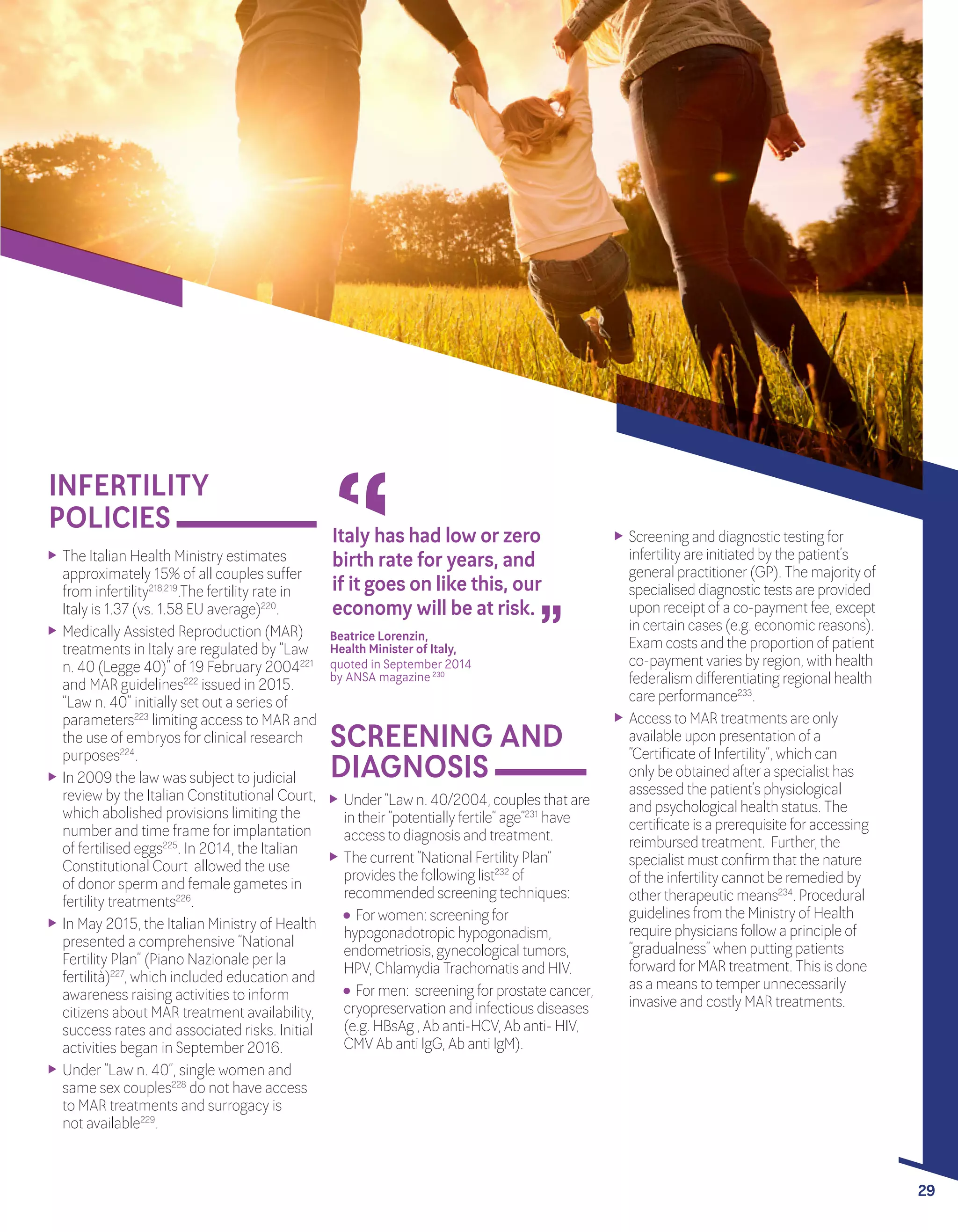 A POLICY AUDIT ON FERTILITY
ANALYSIS OF 9 EU COUNTRIES
29
INFERTILITY
POLICIES
	 The Italian Health Ministry estimates
approximately 15% of all couples suffer
from infertility218,219
.The fertility rate in
Italy is 1.37 (vs. 1.58 EU average)220
.
	 Medically Assisted Reproduction (MAR)
treatments in Italy are regulated by “Law
n. 40 (Legge 40)” of 19 February 2004221
and MAR guidelines222
issued in 2015.
“Law n. 40” initially set out a series of
parameters223
limiting access to MAR and
the use of embryos forclinical research
purposes224
.
	 In 2009 the law was subject to judicial
review by the Italian Constitutional Court,
which abolished provisions limiting the
numberand time frame forimplantation
of fertilised eggs225
. In 2014, the Italian
Constitutional Court allowed the use
of donorsperm and female gametes in
fertility treatments226
.
	 In May 2015, the Italian Ministry of Health
presented a comprehensive “National
Fertility Plan” (Piano Nazionale perla
fertilità)227
, which included education and
awareness raising activities to inform
citizens about MAR treatment availability,
success rates and associated risks. Initial
activities began in September2016.
	 Under“Law n. 40”, single women and
same sex couples228
do not have access
to MAR treatments and surrogacy is 	
not available229
.
“ “
Italy has had low or zero
birth rate for years, and
if it goes on like this, our
economy will be at risk.
Beatrice Lorenzin, 		
Health Minister of Italy,	
quoted in September 2014 		
by ANSA magazine230
	
SCREENING AND
DIAGNOSIS
	 Screening and diagnostic testing for
infertility are initiated by the patient’s
general practitioner(GP). The majority of
specialised diagnostic tests are provided
upon receipt of a co-payment fee, except
in certain cases (e.g. economic reasons).
Exam costs and the proportion of patient
co-payment varies by region, with health
federalism differentiating regional health
care performance233
.
	 Access to MAR treatments are only
available upon presentation of a
“Certificate of Infertility”, which can
only be obtained aftera specialist has
assessed the patient’s physiological
and psychological health status. The
certificate is a prerequisite foraccessing
reimbursed treatment. Further, the
specialist must confirm that the nature
of the infertility cannot be remedied by
othertherapeutic means234
. Procedural
guidelines from the Ministry of Health
require physicians follow a principle of
“gradualness” when putting patients
forward forMAR treatment. This is done
as a means to temperunnecessarily
invasive and costly MAR treatments.
	 Under“Law n. 40/2004, couples that are
in their“potentially fertile” age”231
have
access to diagnosis and treatment.
	 The current “National Fertility Plan”
provides the following list232
of
recommended screening techniques:
Forwomen: screening for
hypogonadotropic hypogonadism,
endometriosis, gynecological tumors,
HPV, Chlamydia Trachomatis and HIV.
Formen: screening forprostate cancer,
cryopreservation and infectious diseases
(e.g. HBsAg , Ab anti-HCV, Ab anti- HIV,
CMV Ab anti IgG, Ab anti IgM).
29
 