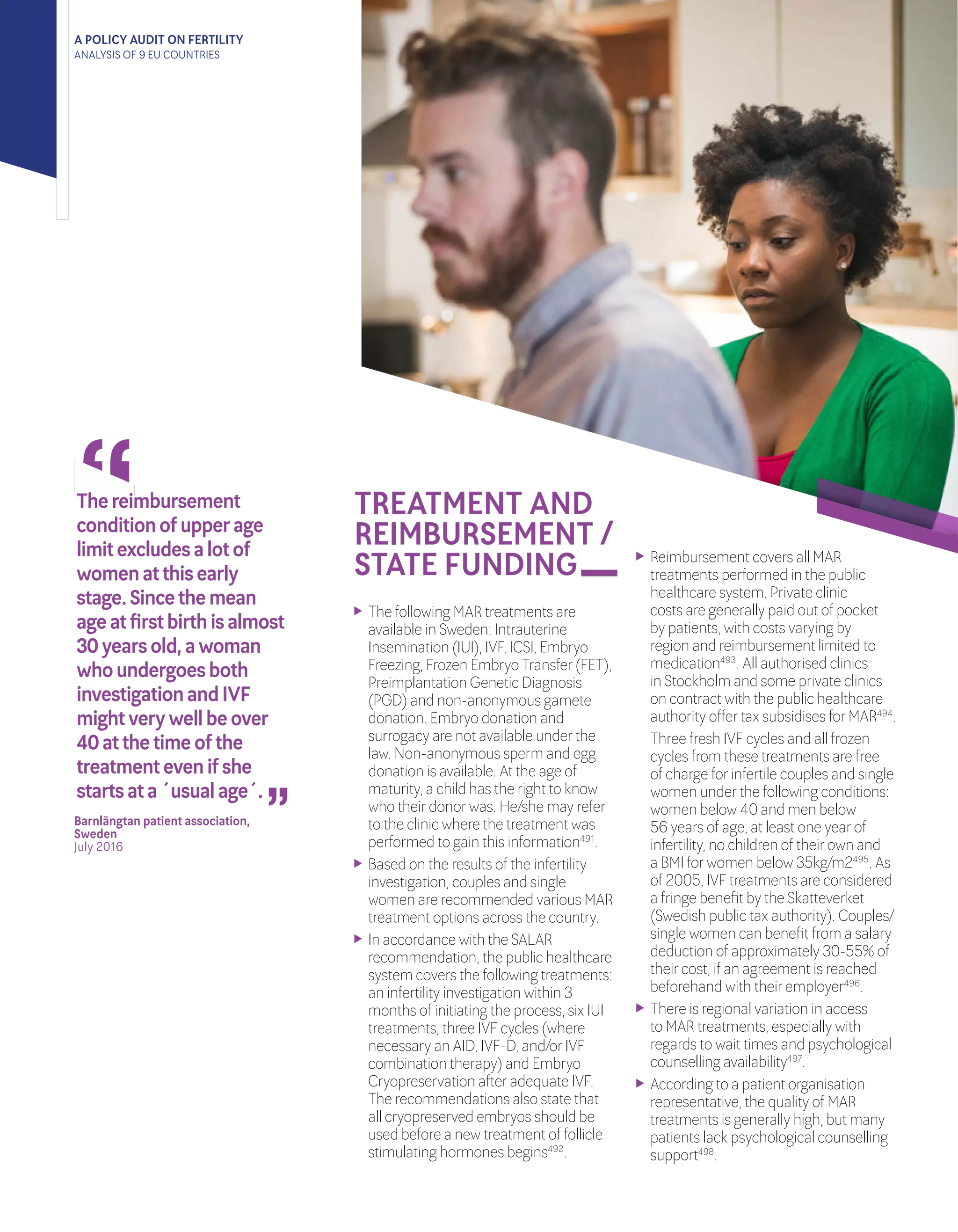 A POLICY AUDIT ON FERTILITY
ANALYSIS OF 9 EU COUNTRIES
TREATMENT AND
REIMBURSEMENT /
STATE FUNDING
	 The following MAR treatments are
available in Sweden: Intrauterine
Insemination (IUI), IVF, ICSI, Embryo
Freezing, Frozen Embryo Transfer(FET),
Preimplantation Genetic Diagnosis
(PGD) and non-anonymous gamete
donation. Embryo donation and
surrogacy are not available underthe
law. Non-anonymous sperm and egg
donation is available. At the age of
maturity, a child has the right to know
who theirdonorwas. He/she may refer
to the clinic where the treatment was
performed to gain this information491
.
	 Based on the results of the infertility
investigation, couples and single
women are recommended various MAR
treatment options across the country.
	 In accordance with the SALAR
recommendation, the public healthcare
system covers the following treatments:
an infertility investigation within 3
months of initiating the process, six IUI
treatments, three IVF cycles (where
necessary an AID, IVF-D, and/orIVF
combination therapy) and Embryo
Cryopreservation afteradequate IVF.
The recommendations also state that
all cryopreserved embryos should be
used before a new treatment of follicle
stimulating hormones begins492
.
	 Reimbursement covers all MAR
treatments performed in the public
healthcare system. Private clinic
costs are generally paid out of pocket
by patients, with costs varying by
region and reimbursement limited to
medication493
. All authorised clinics
in Stockholm and some private clinics
on contract with the public healthcare
authority offertax subsidises forMAR494
.
	 Three fresh IVF cycles and all frozen
cycles from these treatments are free
of charge forinfertile couples and single
women underthe following conditions:
women below 40 and men below
56 years of age, at least one yearof
infertility, no children of theirown and
a BMI forwomen below 35kg/m2495
. As
of 2005, IVF treatments are considered
a fringe benefit by the Skatteverket
(Swedish public tax authority). Couples/
single women can benefit from a salary
deduction of approximately 30-55% of
theircost, if an agreement is reached
beforehand with theiremployer496
.
	 There is regional variation in access
to MAR treatments, especially with
regards to wait times and psychological
counselling availability497
.
	 According to a patient organisation
representative, the quality of MAR
treatments is generally high, but many
patients lack psychological counselling
support498
.
“
“
Barnlängtan patient association,
Sweden 	
July 2016	
Thereimbursement
conditionofupperage
limitexcludesalotof
womenatthisearly
stage.Sincethemean
ageatfirstbirthisalmost
30yearsold,awoman
whoundergoesboth
investigationandIVF
mightverywellbeover
40atthetimeofthe
treatmentevenifshe
startsata´usualage´.
 