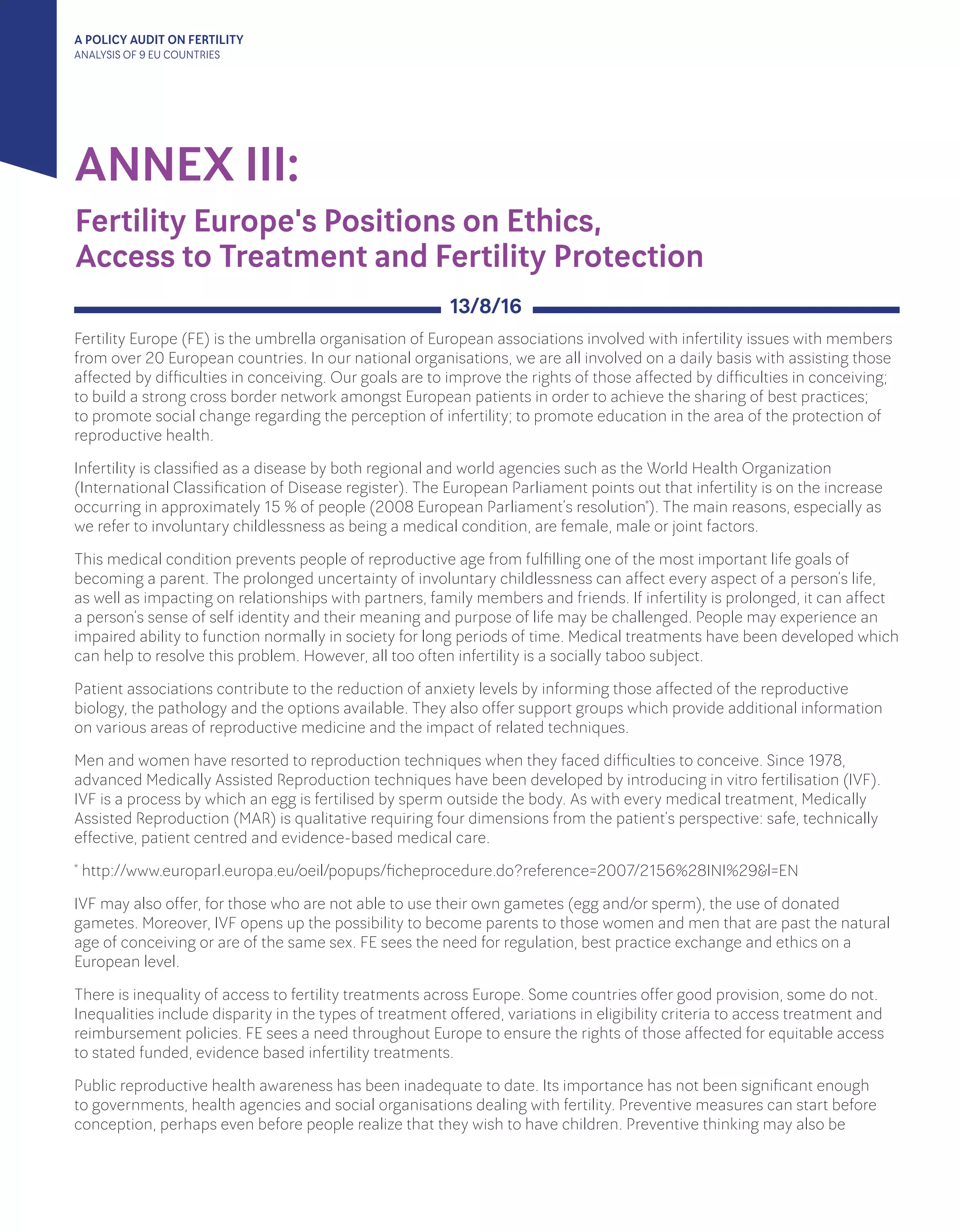 A POLICY AUDIT ON FERTILITY
ANALYSIS OF 9 EU COUNTRIES
ANNEX III:
Fertility Europe (FE) is the umbrella organisation of European associations involved with infertility issues with members
from over 20 European countries. In our national organisations, we are all involved on a daily basis with assisting those
affected by difficulties in conceiving. Our goals are to improve the rights of those affected by difficulties in conceiving;
to build a strong cross border network amongst European patients in order to achieve the sharing of best practices;
to promote social change regarding the perception of infertility; to promote education in the area of the protection of
reproductive health.
Infertility is classified as a disease by both regional and world agencies such as the World Health Organization
(International Classification of Disease register). The European Parliament points out that infertility is on the increase
occurring in approximately 15 % of people (2008 European Parliament’s resolution*). The main reasons, especially as
we refer to involuntary childlessness as being a medical condition, are female, male or joint factors.
This medical condition prevents people of reproductive age from fulfilling one of the most important life goals of
becoming a parent. The prolonged uncertainty of involuntary childlessness can affect every aspect of a person’s life,
as well as impacting on relationships with partners, family members and friends. If infertility is prolonged, it can affect
a person’s sense of self identity and their meaning and purpose of life may be challenged. People may experience an
impaired ability to function normally in society for long periods of time. Medical treatments have been developed which
can help to resolve this problem. However, all too often infertility is a socially taboo subject.
Patient associations contribute to the reduction of anxiety levels by informing those affected of the reproductive
biology, the pathology and the options available. They also offer support groups which provide additional information
on various areas of reproductive medicine and the impact of related techniques.
Men and women have resorted to reproduction techniques when they faced difficulties to conceive. Since 1978,
advanced Medically Assisted Reproduction techniques have been developed by introducing in vitro fertilisation (IVF).
IVF is a process by which an egg is fertilised by sperm outside the body. As with every medical treatment, Medically
Assisted Reproduction (MAR) is qualitative requiring four dimensions from the patient’s perspective: safe, technically
effective, patient centred and evidence-based medical care.
* http://www.europarl.europa.eu/oeil/popups/ficheprocedure.do?reference=2007/2156%28INI%29&l=EN
IVF may also offer, for those who are not able to use their own gametes (egg and/or sperm), the use of donated
gametes. Moreover, IVF opens up the possibility to become parents to those women and men that are past the natural
age of conceiving or are of the same sex. FE sees the need for regulation, best practice exchange and ethics on a
European level.
There is inequality of access to fertility treatments across Europe. Some countries offer good provision, some do not.
Inequalities include disparity in the types of treatment offered, variations in eligibility criteria to access treatment and
reimbursement policies. FE sees a need throughout Europe to ensure the rights of those affected for equitable access
to stated funded, evidence based infertility treatments.
Public reproductive health awareness has been inadequate to date. Its importance has not been significant enough
to governments, health agencies and social organisations dealing with fertility. Preventive measures can start before
conception, perhaps even before people realize that they wish to have children. Preventive thinking may also be
13/8/16
Fertility Europe's Positions on Ethics, 			
Access to Treatment and Fertility Protection
 