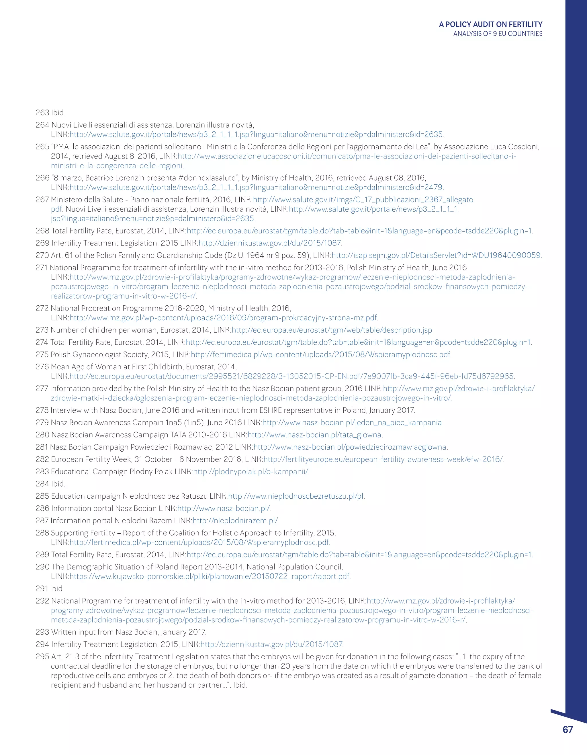 A POLICY AUDIT ON FERTILITY
ANALYSIS OF 9 EU COUNTRIES
67
263 Ibid.
264 Nuovi Livelli essenziali di assistenza, Lorenzin illustra novità, 								
LINK:http://www.salute.gov.it/portale/news/p3_2_1_1_1.jsp?lingua=italiano&menu=notizie&p=dalministero&id=2635.
265 “PMA: le associazioni dei pazienti sollecitano i Ministri e la Conferenza delle Regioni per l'aggiornamento dei Lea”, by Associazione Luca Coscioni,
2014, retrieved August 8, 2016, LINK:http://www.associazionelucacoscioni.it/comunicato/pma-le-associazioni-dei-pazienti-sollecitano-i-
ministri-e-la-congerenza-delle-regioni.
266 “8 marzo, Beatrice Lorenzin presenta #donnexlasalute”, by Ministry of Health, 2016, retrieved August 08, 2016, 			
LINK:http://www.salute.gov.it/portale/news/p3_2_1_1_1.jsp?lingua=italiano&menu=notizie&p=dalministero&id=2479.
267 Ministero della Salute - Piano nazionale fertilità, 2016, LINK:http://www.salute.gov.it/imgs/C_17_pubblicazioni_2367_allegato.
pdf. Nuovi Livelli essenziali di assistenza, Lorenzin illustra novità, LINK:http://www.salute.gov.it/portale/news/p3_2_1_1_1.
jsp?lingua=italiano&menu=notizie&p=dalministero&id=2635.
268 Total Fertility Rate, Eurostat, 2014, LINK:http://ec.europa.eu/eurostat/tgm/table.do?tab=table&init=1&language=en&pcode=tsdde220&plugin=1.
269 Infertility Treatment Legislation, 2015 LINK:http://dziennikustaw.gov.pl/du/2015/1087.
270 Art. 61 of the Polish Family and Guardianship Code (Dz.U. 1964 nr 9 poz. 59), LINK:http://isap.sejm.gov.pl/DetailsServlet?id=WDU19640090059.
271 National Programme for treatment of infertility with the in-vitro method for 2013-2016, Polish Ministry of Health, June 2016 		
LINK:http://www.mz.gov.pl/zdrowie-i-profilaktyka/programy-zdrowotne/wykaz-programow/leczenie-nieplodnosci-metoda-zaplodnienia-
pozaustrojowego-in-vitro/program-leczenie-nieplodnosci-metoda-zaplodnienia-pozaustrojowego/podzial-srodkow-finansowych-pomiedzy-
realizatorow-programu-in-vitro-w-2016-r/.
272 National Procreation Programme 2016-2020, Ministry of Health, 2016, 							
LINK:http://www.mz.gov.pl/wp-content/uploads/2016/09/program-prokreacyjny-strona-mz.pdf.
273 Number of children per woman, Eurostat, 2014, LINK:http://ec.europa.eu/eurostat/tgm/web/table/description.jsp
274 Total Fertility Rate, Eurostat, 2014, LINK:http://ec.europa.eu/eurostat/tgm/table.do?tab=table&init=1&language=en&pcode=tsdde220&plugin=1.
275 Polish Gynaecologist Society, 2015, LINK:http://fertimedica.pl/wp-content/uploads/2015/08/Wspieramyplodnosc.pdf.
276 Mean Age of Woman at First Childbirth, Eurostat, 2014, 									
LINK:http://ec.europa.eu/eurostat/documents/2995521/6829228/3-13052015-CP-EN.pdf/7e9007fb-3ca9-445f-96eb-fd75d6792965.
277 Information provided by the Polish Ministry of Health to the Nasz Bocian patient group, 2016 LINK:http://www.mz.gov.pl/zdrowie-i-profilaktyka/
zdrowie-matki-i-dziecka/ogloszenia-program-leczenie-nieplodnosci-metoda-zaplodnienia-pozaustrojowego-in-vitro/.
278 Interview with Nasz Bocian, June 2016 and written input from ESHRE representative in Poland, January 2017.
279 Nasz Bocian Awareness Campain 1na5 (1in5), June 2016 LINK:http://www.nasz-bocian.pl/jeden_na_piec_kampania.
280 Nasz Bocian Awareness Campaign TATA 2010-2016 LINK:http://www.nasz-bocian.pl/tata_glowna.
281 Nasz Bocian Campaign Powiedziec i Rozmawiac, 2012 LINK:http://www.nasz-bocian.pl/powiedziecirozmawiacglowna.
282 European Fertility Week, 31 October - 6 November 2016, LINK:http://fertilityeurope.eu/european-fertility-awareness-week/efw-2016/.
283 Educational Campaign Plodny Polak LINK:http://plodnypolak.pl/o-kampanii/.
284 Ibid.
285 Education campaign Nieplodnosc bez Ratuszu LINK:http://www.nieplodnoscbezretuszu.pl/pl.
286 Information portal Nasz Bocian LINK:http://www.nasz-bocian.pl/.
287 Information portal Nieplodni Razem LINK:http://nieplodnirazem.pl/.
288 Supporting Fertility – Report of the Coalition for Holistic Approach to Infertility, 2015, 						
LINK:http://fertimedica.pl/wp-content/uploads/2015/08/Wspieramyplodnosc.pdf.
289 Total Fertility Rate, Eurostat, 2014, LINK:http://ec.europa.eu/eurostat/tgm/table.do?tab=table&init=1&language=en&pcode=tsdde220&plugin=1.
290 The Demographic Situation of Poland Report 2013-2014, National Population Council, 						
LINK:https://www.kujawsko-pomorskie.pl/pliki/planowanie/20150722_raport/raport.pdf.
291 Ibid.
292 National Programme for treatment of infertility with the in-vitro method for 2013-2016, LINK:http://www.mz.gov.pl/zdrowie-i-profilaktyka/
programy-zdrowotne/wykaz-programow/leczenie-nieplodnosci-metoda-zaplodnienia-pozaustrojowego-in-vitro/program-leczenie-nieplodnosci-
metoda-zaplodnienia-pozaustrojowego/podzial-srodkow-finansowych-pomiedzy-realizatorow-programu-in-vitro-w-2016-r/.
293 Written input from Nasz Bocian, January 2017.
294 Infertility Treatment Legislation, 2015, LINK:http://dziennikustaw.gov.pl/du/2015/1087.
295 Art. 21.3 of the Infertility Treatment Legislation states that the embryos will be given for donation in the following cases: “…1. the expiry of the
contractual deadline for the storage of embryos, but no longer than 20 years from the date on which the embryos were transferred to the bank of
reproductive cells and embryos or 2. the death of both donors or- if the embryo was created as a result of gamete donation – the death of female
recipient and husband and her husband or partner…”. Ibid.
 