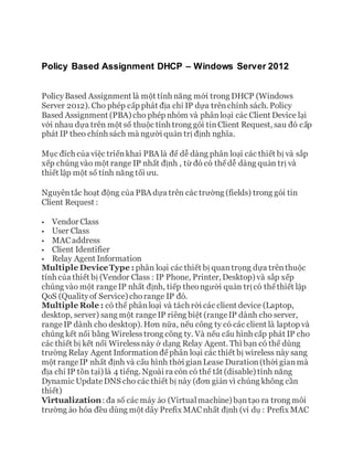 Policy Based Assignment DHCP – Windows Server 2012
PolicyBased Assignment là một tính năng mới trong DHCP (Windows
Server 2012). Cho phép cấp phát địa chỉ IP dựa trênchính sách. Policy
Based Assignment (PBA) cho phép nhóm và phânloại các Client Device lại
với nhau dựa trên một số thuộc tính trong gói tinClient Request, sau đó cấp
phát IP theo chính sách mà người quản trị định nghĩa.
Mục đích của việc triểnkhai PBA là để dễ dàng phân loại các thiết bị và sắp
xếp chúng vào một range IP nhất định , từ đó có thểdễ dàng quản trị và
thiết lập một số tính năng tối ưu.
Nguyêntắc hoạt động của PBA dựa trên các trường (fields) trong gói tin
Client Request :
 Vendor Class
 User Class
 MACaddress
 Client Identifier
 Relay Agent Information
Multiple DeviceType : phân loại các thiết bị quantrọng dựa trênthuộc
tính của thiết bị (Vendor Class : IP Phone, Printer, Desktop) và sắp xếp
chúng vào một rangeIP nhất định, tiếp theongười quản trịcó thểthiết lập
QoS (Qualityof Service) chorange IP đó.
Multiple Role : có thể phânloại và tách rời các client device (Laptop,
desktop, server) sang một rangeIP riêng biệt (rangeIP dành cho server,
rangeIP dành cho desktop). Hơn nữa, nếu công ty có các client là laptop và
chúng kết nối bằng Wirelesstrong công ty. Và nếu cấu hình cấp phát IP cho
các thiết bị kết nối Wirelessnày ở dạng Relay Agent. Thì bạn có thể dùng
trường Relay Agent Information đểphân loại các thiết bị wireless này sang
một rangeIP nhất định và cấu hình thời gianLease Duration(thời gianmà
địa chỉ IP tồn tại) là 4 tiếng. Ngoài ra còn có thể tắt (disable) tính năng
Dynamic UpdateDNS cho các thiết bị này (đơn giản vì chúng không cần
thiết)
Virtualization: đa số các máy ảo (Virtualmachine) bạntạo ra trong môi
trường ảo hóa đều dùng một dãy Prefix MACnhất định (ví dụ : Prefix MAC
 