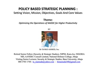 POLICY BASED STRATEGIC PLANNING :
Setting Vision, Mission, Objectives, Goals And Core Values
Theme:
Optimizing the Operations of NADDC for Higher Productivity
BY
Dr TANKO AHMED, fwc
Retired Senior Fellow (Security & Strategic Studies), NIPSS, Kuru-Jos, NIGERIA
MD, AANDEC Consult Limited, National Defence College, Abuja
Visiting Senior Lecturer, Security & Strategic Studies, Baze University, Abuja
080 3703 1744 - ta_mamuda@yahoo.com - tkmamuda100@gmail.com
 