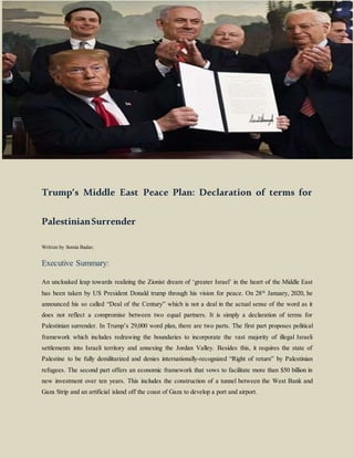 Trump’s Middle East Peace Plan: Declaration of terms for
PalestinianSurrender
Written by Somia Badar;
Executive Summary:
An uncloaked leap towards realizing the Zionist dream of ‘greater Israel’ in the heart of the Middle East
has been taken by US President Donald trump through his vision for peace. On 28th
January, 2020, he
announced his so called “Deal of the Century” which is not a deal in the actual sense of the word as it
does not reflect a compromise between two equal partners. It is simply a declaration of terms for
Palestinian surrender. In Trump’s 29,000 word plan, there are two parts. The first part proposes political
framework which includes redrawing the boundaries to incorporate the vast majority of illegal Israeli
settlements into Israeli territory and annexing the Jordan Valley. Besides this, it requires the state of
Palestine to be fully demilitarized and denies internationally-recognized “Right of return” by Palestinian
refugees. The second part offers an economic framework that vows to facilitate more than $50 billion in
new investment over ten years. This includes the construction of a tunnel between the West Bank and
Gaza Strip and an artificial island off the coast of Gaza to develop a port and airport.
 