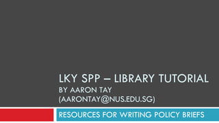 LKY SPP – LIBRARY TUTORIAL  BY AARON TAY (AARONTAY@NUS.EDU.SG) RESOURCES FOR WRITING POLICY BRIEFS 